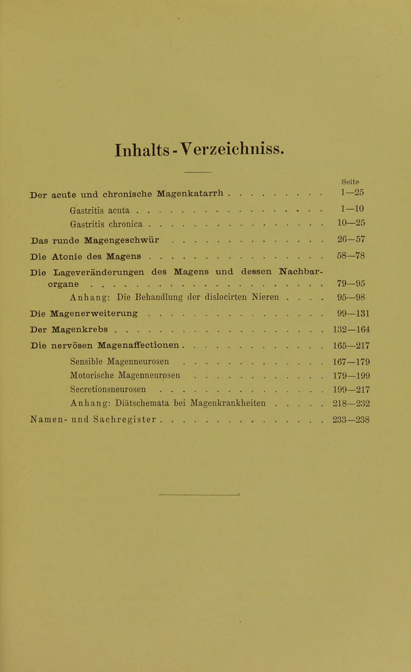 Inhalts - Verzeichniss. Seite Der acute und chronische Magenkatarrh 1—25 Gastritis acuta 1—10 Gastritis chronica 10—25 Das runde Magengeschwür 26—57 Die Atonie des Magens 58—78 Die Lageveränderungen des Magens und dessen Nachbar- organe 79—95 Anhang: Die Behandlung der dislocirten Nieren .... 95—98 Die Magenerweiterung 99—131 Der Magenkrebs 132—164 Die nervösen Magenaffectionen 165—217 Sensible Magenneurosen 167—179 Motorische Magenneurpsen 179—199 Secretionsneurosen 199—217 Anhang: Diätschemata hei Magenkrankheiten 218—232 Namen- und Sachregister 233—238