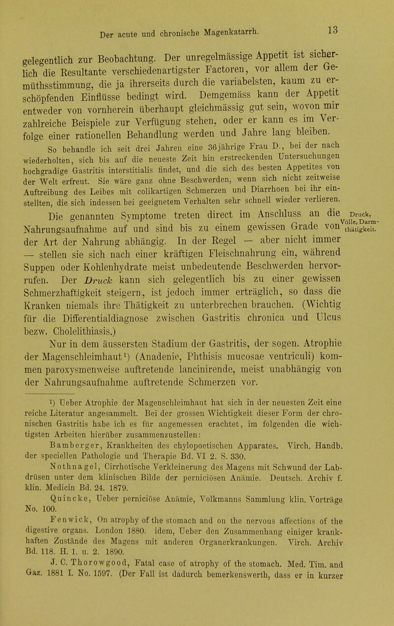 gelegentlich zur Beobachtung. Der unregelmässige Appetit ist sicher- lich die Resultante verschiedenartigster Factoren, vor allem der Ge- müthsstimmung, die ja ihrerseits durch die variabelsten, kaum zu er- schöpfenden Einflüsse bedingt wird. Demgemäss kann der Appetit entweder von vornherein überhaupt gleichmässig gut sein, wovon mir zahlreiche Beispiele zur Verfügung stehen, oder er kann es im Ver- folge einer rationellen Behandlung werden und Jahre lang bleiben. So behandle ich seit drei Jahren eine 36jcährige Frau D., bei der nach wiederholten, sich bis auf die neueste Zeit hin erstreckenden Untersuchungen hochgradige Gastritis interstitialis findet, und die sich des besten Appetites von der Welt erfreut. Sie wäre ganz ohne Beschwerden, wenn sich nicht zeitweise Auftreibung des Leibes mit colikartigen Schmerzen und Diarrhoen bei ihr ein- stellten, die sich indessen bei geeignetem Verhalten sehr schnell wieder verlieren. Die genannten Symptome treten direct im Anschluss an <^^^^^j^^ruc]^^,^^ Nahrungsaufnahme auf und sind bis zu einem gewissen Grade von °hätigke™ der Art der Nahrung abhängig. In der Regel ~ aber nicht immer — stellen sie sich nach einer kräftigen Fleischnahrung ein, während Suppen oder Kohlenhydrate meist unbedeutende Beschwerden hervor- rufen. Der Druck kann sich gelegentlich bis zu einer gewissen Schmerzhaftigkeit steigern, ist jedoch immer erträglich, so dass die Kranken niemals ihre Thätigkeit zu unterbrechen brauchen. (Wichtig für die Differentialdiagnose zwischen Gastritis chronica und Ulcus bezw. Cholelithiasis.) Nur in dem äussersten Stadium der Gastritis, der sogen. Atrophie der Magenschleimhaut M (Anadenie, Phthisis mucosae ventriculi) kom- men paroxysmenweise auftretende lancinirende, meist unabhängig von der Nahrungsaufnahme auftretende Schmerzen vor. 1) üeber Atrophie der Magenschleimhaut hat sich in der neuesten Zeit eine reiche Literatur angesammelt. Bei der grossen Wichtigkeit dieser Form der chro- nischen Gastritis habe ich es für augemessen erachtet, im folgenden die wich- tigsten Arbeiten hierüber zusammenzustellen: Bamberger, Krankheiten des chylopoetischen Apparates. Virch. Handb. der speciellen Pathologie und Therapie Bd. VI 2. S. 330. Nothnagel, Cirrhotische Verkleinerung des Magens mit Schwund der Lab- drüsen unter dem klinischen Bilde der perniciösen Anämie. Deutsch. Archiv f. klin. Medicin Bd. 24. 1879. Quincke, üeber perniciöse Anämie, Volkmanns Sammlung klin. Vorträge No. 100. Fenwick, On atrophy of the stomach and on the nervous affections of the digestive organs. London 1880. idem, Ueber den Zusammenhang einiger krank- haften Zustände des Magens mit anderen Organerkrankungen. Virch. Archiv Bd. 118. H. 1. u. 2. 1890. J. C. Thorowgood, Fatal case of atrophy of the stomach. Med. Tim. and Gaz. 1881 L No. 1597. (Der Fall ist dadurch bemerkenswerth, dass er in kurzer