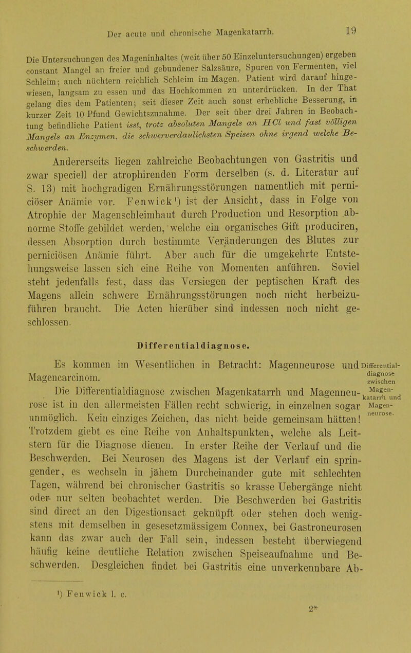 Die Untersuchungen des Mageninhaltes (weit über 50 Einzeluntersuchungen) ergeben constant Mangel an freier und gebundener Salzsäure, Spuren von Fermenten, viel Schleim; auch nüchtern reichlich Schleim im Magen. Patient wird darauf hinge- wiesen, langsam zu essen und das Hochkommen zu unterdrücken. In der That gelang dies dem Patienten; seit dieser Zeit auch sonst erhebliche Besserung, in kurzer Zeit 10 Pfund Gewichtszunahme. Der seit über drei Jahren in Beobach- tung befindliche Patient isst, trotz absoluten Mangels an HCl und fast völligen Mangels an Enzymen, die sckwerverdaulichsten Speisen ohne irgend welche Be- schwerden. Andererseits liegen zahlreiche Beobachtungen von Gastritis und zwar speciell der atrophirenden Form derselben (s. d. Literatur auf S. 13) mit hochgradigen Ernährungsstörungen namentlich mit perni- ciöser Anämie vor. Fenwick') ist der Ansicht, dass in Folge von Atrophie der Magenschleimhaut durch Production und Resorption ab- norme Stolfe gebildet werden, welche ein organisches Gift produciren, dessen Absorption durch bestimmte Veränderungen des Blutes zur perniciösen Anämie führt. Aber auch für die umgekehrte Entste- hungsweise lassen sich eine Reihe von Momenten anführen. Soviel steht jedenfalls fest, dass das Versiegen der peptischen Kraft des Magens allein schwere Ernährungsstörungen noch nicht herbeizu- führen braucht. Die Acten hierüber sind indessen noch nicht ge- schlossen. Differeiitialdiagnose. Es kommen im Wesentlichen in Betracht: Magenneurose und Differential- Magencarcinora. t^hTn Die Differentialdiagnose zwischen Magenkatarrh und Magenneu-, ^^s^- ^ ^ ~ katarrh und rose ist in den allermeisten Fällen recht schwierig, in einzelnen sogar Magen- unmöglich. Kein einziges Zeichen, das nicht beide gemeinsam hätten! Trotzdem giebt es eine Reihe von Anhaltspunkten, welche als Leit- stern für die Diagnose dienen. In erster Reihe der Verlauf und die Beschwerden. Bei Neurosen des Magens ist der Verlauf ein sprin- gender, es wechseln in jähem Durcheinander gute mit schlechten Tagen, während bei chronischer Gastritis so krasse Uebergänge nicht oder- nur selten beobachtet werden. Die Beschwerden bei Gastritis sind direct an den Digestionsact geknüpft oder stehen doch wenig- stens mit demselben in gesesetzmässigem Connex, bei Gastroneurosen kann das zwar auch der Fall sein, indessen besteht überwiegend häufig keine deutliche Relation zwischen Speiseaufnahme und Be- schwerden. Desgleichen findet bei Gastritis eine unverkennbare Ab- ') Fenwick 1. c. 2*