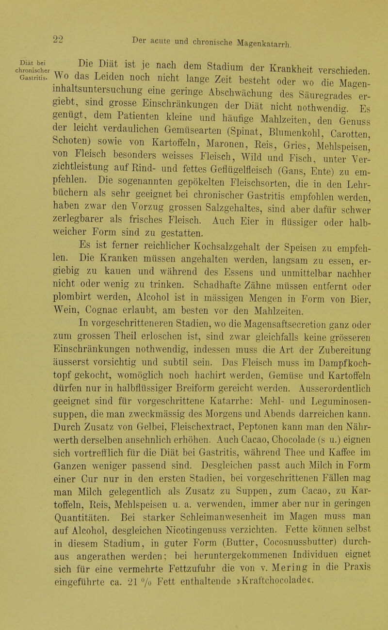 cSi^lisSL ^''^^ ^ach dem Stadium der Krankheit verschieden. Gastritis. V^o das Leiden noch nicht lange Zeit besteht oder wo die Masen- inha tsimtersnchung eine geringe Abschwächung des Säuregrades er- giebt, smd grosse Einschränkungen der Diät nicht nothwendi- Es genügt, dem Patienten kleine und häufige Mahlzeiten, den Genuss der leicht verdaulichen Gemüsearten (Spinat, Blumenkohl, Carotten, Schoten) sowie von Kartoffeln, Maronen, Reis, Gries, Mehlspeisen von Fleisch besonders weisses Fleisch, Wild und Fisch unter Ver- zichtleistung auf Rind- und fettes Geflügelfleisch (Gans, Ente) zu em- pfehlen. Die sogenannten gepökelten Fleischsorten, die in den Lehr- büchern als sehr geeignet bei chronischer Gastritis empfohlen werden, haben zwar den Vorzug grossen Salzgehaltes, sind aber dafür schwer zerlegbarer als frisches Fleisch. Auch Eier in flüssiger oder halb- weicher Form sind zu gestatten. Es ist ferner reichlicher Kochsalzgehalt der Speisen zu empfeh- len. Die Kranken müssen angehalten werden, langsam zu essen, er- giebig zu kauen und während des Essens und unmittelbar nachher nicht oder wenig zu trinken. Schadhafte Zähne müssen entfernt oder plombirt werden, Alcohol ist in mässigen Mengen in Form von Bier, Wein, Cognac erlaubt, am besten vor den Mahlzeiten. In vorgeschritteneren Stadien, wo die Magensaftsecretion ganz oder zum grossen Theil erloschen ist, sind zwar gleichfalls keine grösseren Einschränkungen nothw^endig, indessen muss die Art der Zubereitung äusserst vorsichtig und subtil sein. Das Fleisch muss im Dampfkoch- topf gekocht, womögUch noch hachirt werden, Gemüse und Kartoffeln dürfen nur in halbflüssiger Breiform gereicht werden. Ausserordentlich geeignet sind für vorgeschrittene Katarrhe: Mehl- und Leguminosen- suppen, die man zweckmässig des Morgens und Abends darreichen kann. Durch Zusatz von Gelbei, Fleischextract, Peptonen kann man den Nähr- werth derselben ansehnlich erhöhen. Auch Cacao, Chocolade (s u.) eignen sich vortrefflich für die Diät bei Gastritis, während Thee und Kaffee im Ganzen weniger passend sind. Desgleichen passt auch Milch in Form einer Cur nur in den ersten Stadien, bei vorgeschrittenen Fällen mag man Milch gelegentlich als Zusatz zu Suppen, zum Cacao, zu Kar- toffeln, Reis, Mehlspeisen u. a. verwenden, immer aber nur in geringen Quantitäten. Bei starker Schleimanwesenheit im Magen muss man auf Alcohol, desgleichen Nicotingenuss verzichten. Fette kcinnen selbst in diesem Stadium, in guter Form (Butter, Cocosnussbutter) durch- aus angerathen werden; bei heruntergekommenen Individuen eignet sich für eine vermehrte Fettzufuhr die von v. Mering in die Praxis eingeführte ca. 21 /o Fett enthaltende jKraftchocolade«.