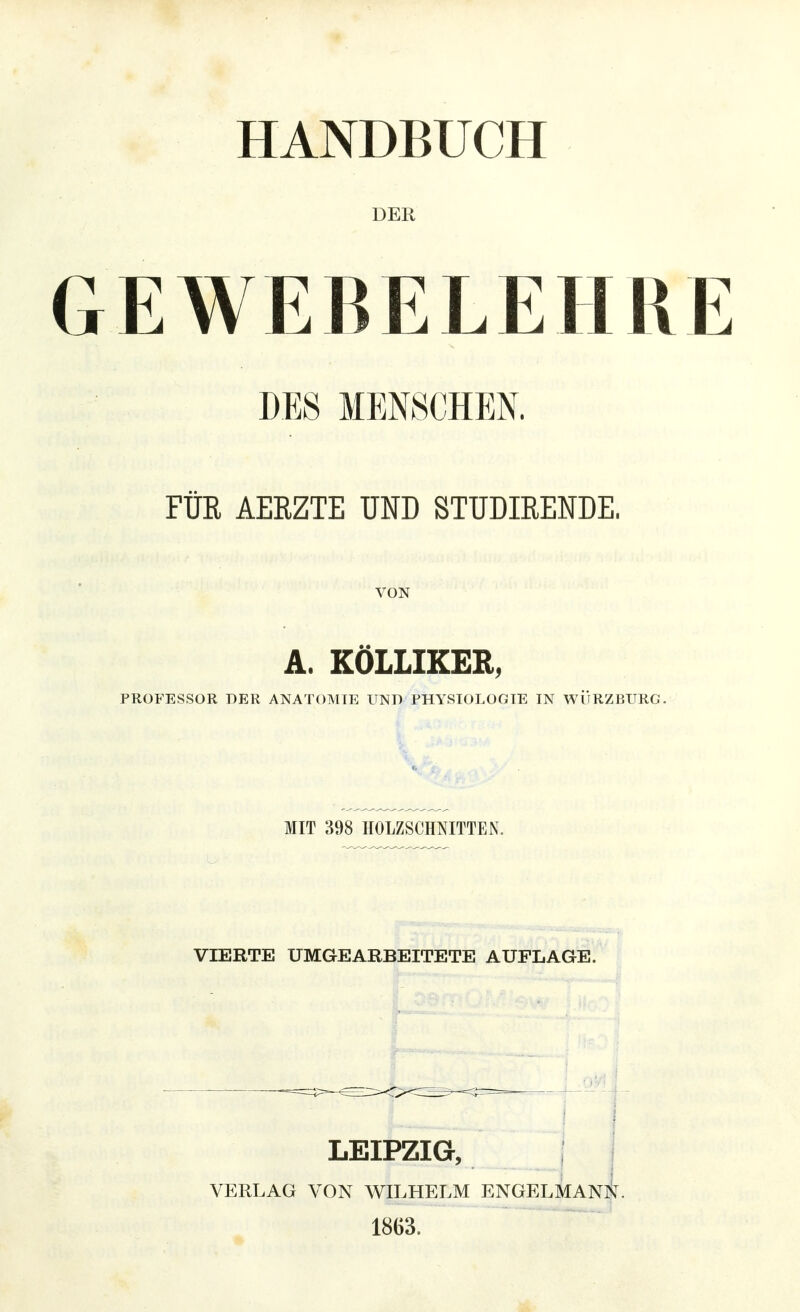 HANDBUCH DER GEWEBELEIIR DES MENSCHEN. FÜR AERZTE UND STUDIRENDE. VON A. KÖLLIKER, PROFESSOR DER ANATOMIE UND PHYSIOLOGIE IN WÜRZBURG. MIT 398 HOLZSCHNITTEN. VIERTE UMGEARBEITETE AUFLAGE. LEIPZIG, VERLAG VON WILHELM ENGELMAN^. 1863.
