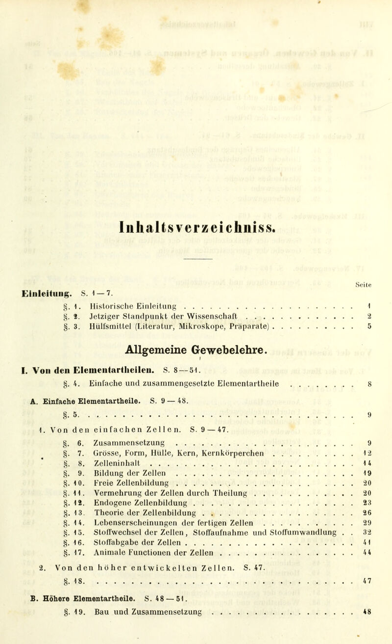Inhalts verz ei chniss. Seile Einleitung. S. 1-7. §.1. Historische Einleitung 1 §. 2. Jetziger Standpunkt der Wissenschalt 2 §. 3. Hülfsmittel (Literatur, Mikroskope, Präparate) 5 Allgemeine Gewebelehre. I. Von den Elementartlieilen. S. 8 —5i. §. 4. Einfache und zusammengesetzte Elementartheile 8 A. Einfache Elementartheile. S. 9 — 48. §.5 9 1. Von den einfachen Zellen. S. 9 — 47. §. 6, Zusammensetzung 9 §. 7. Grösse, Form, Hülle, Kern, Kernkörperchen 12 §. 8. Zelleninhalt 14 §. 9. Bildung der Zellen 19 §.10. Freie Zellenbildung 20 §.11. Vermehrung der Zellen durch Theilung 20 §.12. Endogene Zellenbildung 23 §.13. Theorie der Zellenbildung 26 §.14. Lebenserscheinungen der fertigen Zellen 29 §.15. Stoffwechsel der Zellen, StofTaufnahme und Stoffumwandlung . . 32 §.16. Stoffabgabe der Zellen 41 §.17. Animale Functionen der Zellen 44 2. Von den höher entwickelten Zellen. S. 47. §.18 47 B. Höhere Elementartheile. S. 48 — 51. §. 4 9. Bau und Zusammensetzung 48