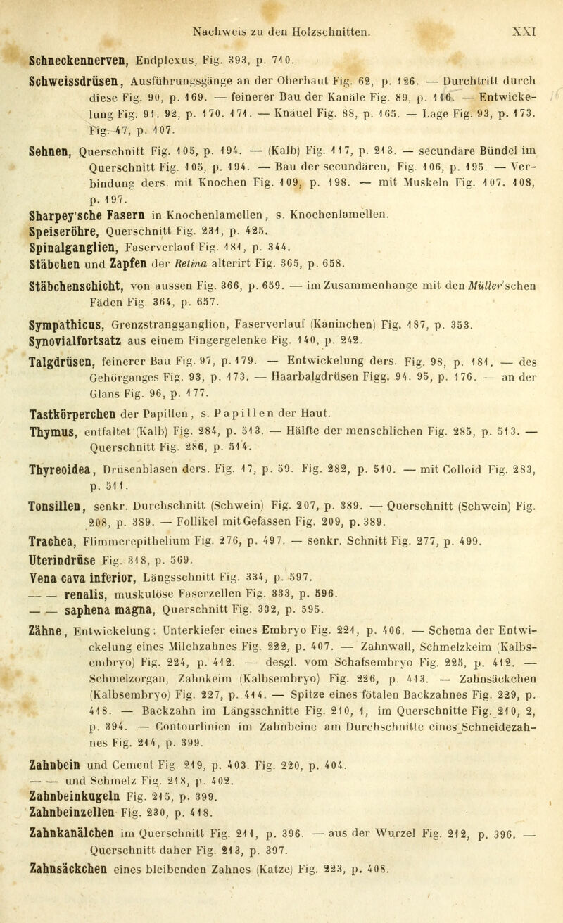 Schneckennerven, Endpiexus, Fig. 393, p. 710. SchweissdrÜsen, Ausführungsgänge an der Oberhaut Fig. 62, p. 126. —Durchtritt durch diese Fig. 90, p. 4 69. — feinerer Bau der Kanäle Fig. 89, p. 416. — Entwicke- lung Fig. 91. 92, p. 1 70. 1 71. — Knäuel Fig. 88, p. 165. — Lage Fig. 93, p. 1 73. Fi^-t7, p. 107. Sehnen, Querschnitt Fig. 105, p. 194. — (Kalb) Fig. 117, p. 213. — secundäre Bündel im Querschnitt Fig. 105, p. 194. — Bau der secundären, Fig. 106, p. 195. — Ver- bindung ders. mit Knochen Fig. 109, p. 198. ~ mit Muskeln Fig. 107. 1 08, p. 197. Sharpey'SChe Fasern in Knochenlamellen, s. Knochenlamellen. Speiseröhre, Querschnitt Fig. 231, p. 425. Spinalganglien, Faserverlauf Fig. 181, p. 344. Stäbchen und Zapfen der Retina alterirt Fig. 365, p. 658. Stäbchenschicht, von aussen Fig. 366, p. 659. — im Zusammenhange mit den il/w/^er'schen Fäden Fig. 364, p. 657. Sympathicus, Grenzstrangganglion, Faserverlauf (Kaninchen) Fig. 187, p. 353. Synovialfortsatz aus einem Fingergelenke Fig. 140, p. 242. Talgdrüsen, feinerer Bau Fig. 97, p.179. ~ Entwickelung ders. Fig. 98, p. 181. — des Gehörganges Fig. 93, p. 173. — Haarbalgdrüsen Figg. 94. 95, p. 176. — an der Glans Fig. 96, p. 177. Tastkörperchen der Papillen , s. P a p i 11 e n der Haut. Thymus, entfaltet (Kalb) Fig. 284, p. 513. — Hälfte der menschlichen Fig. 285, p. 513. — Querschnitt Fig. 286, p. 51 4. Thyreoidea, Drüsenblasen ders. Fig. 17, p. 59. Fig. 282, p. 510. — mit CoUoid Fig. 283, p. 511. Tonsillen, senkr. Durchschnitt (Schwein) Fig. 2 07, p. 389. —Querschnitt (Schwein) Fig. 208, p. 389. — Follikel mitGefässen Fig. 209, p. 389. Trachea, Flimmerepithelium Fig. 276, p. 497. — senkr. Schnitt Fig. 277, p. 499. üterindrüse Fig. 3i8, p. 569. Vena Cava inferior, Längsschnitt Fig. 334, p. 597. renalis, muskulöse Faserzellen Fig. 333, p. 596. saphena magna, Querschnitt Fig. 332, p. 595. Zähne, Entwickelung-. Unterkiefer eines Embryo Fig. 221, p. 406. — Schema der Entwi- ckelung eines Milchzahnes Fig. 222, p. 407. — Zahnwall, Schmelzkeim (Kalbs- embryo) Fig. 224, p. 412. — desgl. vom Schafsembryo Fig. 225, p, 412. — Schmelzorgan, Zahnkeim (Kalbsembryo) Fig. 226, p. 413. — Zahnsäckchen (Kalbsembryo) Fig. 227, p. 414. — Spitze eines fötalen Backzahnes Fig. 229, p. 418. — Backzahn im Längsschnitte Fig. 210, 1, im Querschnitte Fig. 210, 2, p. 394. — Contourlinien im Zahnbeine am Durchschnitte eines^Schneidezah- nes Fig. 214, p. 399. Zahnbein und Cement Fig. 219, p. 4 03. Fig. 220, p. 404. und Schmelz Fig. 218, p. 402. Zahnbeinkugeln Fig. 215, p. 399. Zahnbeinzellen Fig. 230, p. 4i8. Zahnkanälchen im Querschnitt Fig. 211, p. 396. — aus der Wurzel Fig. 212, p. 396. — Querschnitt daher Fig. 213, p. 397. Zahnsäckchen eines bleibenden Zahnes (Katze) Fig. 223, p. 408.