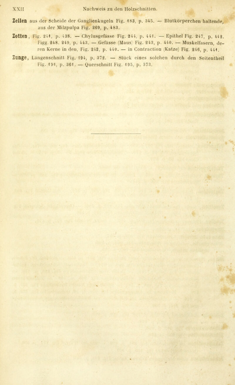 Zellen aus der Scheide der Ganglienkugeln Fig. 183, p. 345. — Blutkörperchen haltende, aus der Milzpulpa Fig. 269, p. 4 83. Zotten, Fig. 244, p. 438. — Chylusgefässe Fig. 244, p. 441. — Epithel Fig. 247, p. 442. Figg.248. 249, p. 443. — Gefässe (Maus) Fig. 243, p. 440. — Muskelfasern, de- ren Kerne in den, Fig. 242, p. 440. — in Contraction (Katze) Fig. 246, p. 441. Zunge, Längenschnitt Fig. 194, p. 372. — Stück eines solchen durch den Seitentheil Fig. 191, p. 361. — Querschnitt Fig. 193, p. 373.