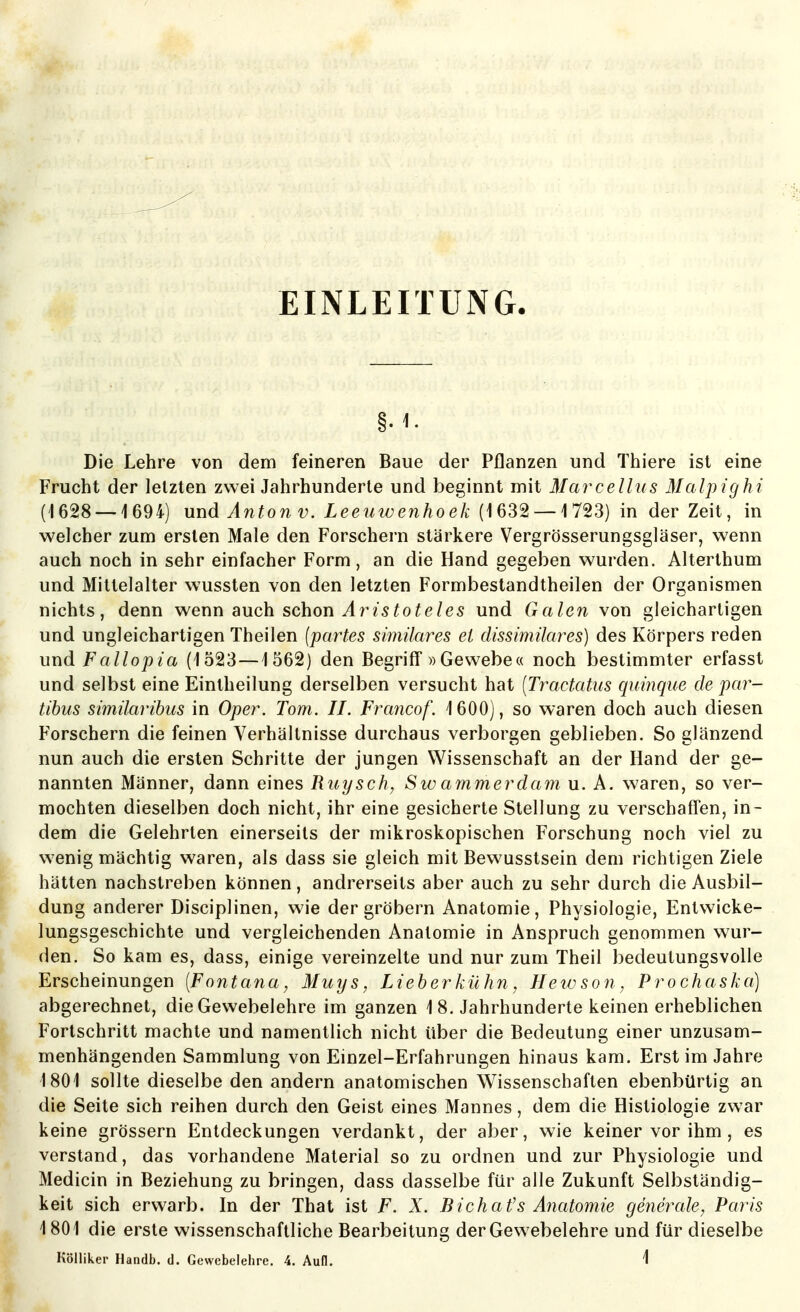 EINLEITUNG Die Lehre von dem feineren Baue der Pflanzen und Thiere ist eine Frucht der letzten zwei Jahrhunderte und beginnt mit Marcellus Malpighi (1628 — 1694) und Anton V. Leeiiwenhoek {ißS'^ — il^S) in der Zeit, in welcher zum ersten Male den Forschern stärkere Vergrösserungsgläser, wenn auch noch in sehr einfacher Form, an die Hand gegeben wurden. Alterthum und Mittelalter wussten von den letzten Formbestandtheilen der Organismen nichts, denn wenn auch schon 25^o^e/es und Galen von gleichartigen und ungleichartigen Theilen {partes similares ei dissimilares) des Körpers reden und Fallopia (1323—1562) den Begriff «Gewebe« noch bestimmter erfasst und selbst eine Eintheilung derselben versucht hat [Tractatus quinque de par- tibus similaribus in Oper. Tom. II. Francof. 1600), so waren doch auch diesen Forschern die feinen Verhältnisse durchaus verborgen geblieben. So glänzend nun auch die ersten Schritte der jungen Wissenschaft an der Hand der ge- nannten Männer, dann eines Ruysch, Swammerdamu.A. waren, so ver- mochten dieselben doch nicht, ihr eine gesicherte Stellung zu verschaffen, in- dem die Gelehrten einerseits der mikroskopischen Forschung noch viel zu wenig mächtig waren, als dass sie gleich mit Bewusstsein dem richtigen Ziele hätten nachstreben können, andrerseits aber auch zu sehr durch die Ausbil- dung anderer Disciplinen, wie der gröbern Anatomie, Physiologie, Entwicke- lungsgeschichte und vergleichenden Anatomie in Anspruch genommen wur- den. So kam es, dass, einige vereinzelte und nur zum Theil bedeutungsvolle Erscheinungen (Fontana, Muys, Lieherkühn, Heivson, Prochaska) abgerechnet, die Gewebelehre im ganzen 1 8. Jahrhunderte keinen erheblichen Forlschritt machte und namentlich nicht über die Bedeutung einer unzusam- menhängenden Sammlung von Einzel-Erfahrungen hinaus kam. Erst im Jahre 1801 sollte dieselbe den andern anatomischen Wissenschaften ebenbürtig an die Seite sich reihen durch den Geist eines Mannes, dem die Histiologie zwar keine grössern Entdeckungen verdankt, der aber, wie keiner vor ihm , es verstand, das vorhandene Material so zu ordnen und zur Physiologie und Medicin in Beziehung zu bringen, dass dasselbe für alle Zukunft Selbständig- keit sich erwarb. In der That ist F. X. Bichafs Anatomie generale, Paris 1801 die erste wissenschaftliche Bearbeitung der Gew^ebelehre und für dieselbe