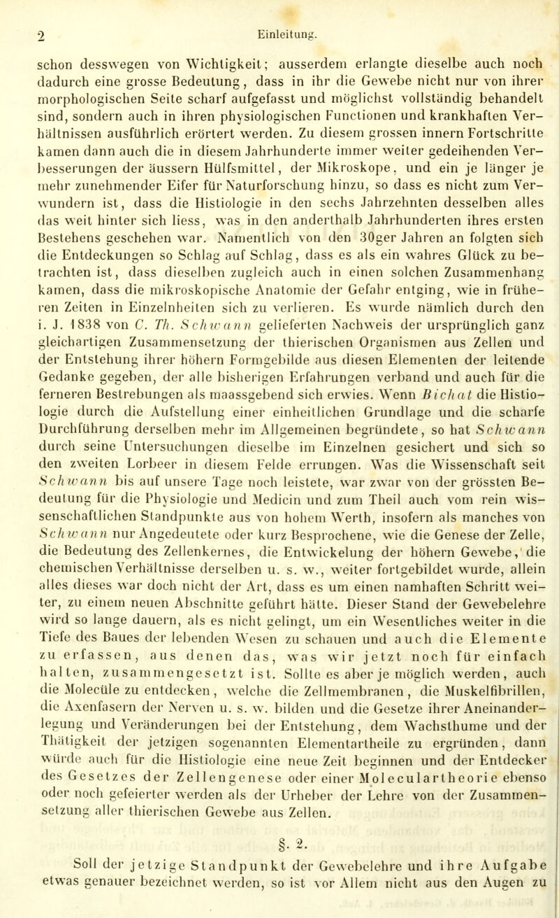 schon desswegen von Wichtigkeit; ausserdem erlangte dieselbe auch noch dadurch eine grosse Bedeutung, dass in ihr die Gewebe nicht nur von ihrer morphologischen Seite scharf aufgefasst und möglichst vollständig behandelt sind, sondern auch in ihren physiologischen Functionen und krankhaften Ver- hältnissen ausführlich erörtert werden. Zu diesem grossen Innern Fortschritte kamen dann auch die in diesem Jahrhunderte immer weiter gedeihenden Yer- l)esserungen der äussern Hülfsmittel, der Mikroskope, und ein je länger je mehr zunehmender Eifer für Naturforschung hinzu, so dass es nicht zum Ver- wundern ist, dass die Histiologie in den sechs Jahrzehnten desselben alles das weit hinter sich liess, was in den anderthalb Jahrhunderten ihres ersten Bestehens geschehen war. Namentlich von den 30ger Jahren an folgten sich die Entdeckungen so Schlag auf Schlag, dass es als ein wahres Glück zu be- trachten ist, dass dieselben zugleich auch in einen solchen Zusammenhang kamen, dass die mikroskopische Anatomie der Gefahr entging, wie in frühe- ren Zeiten in Einzelnheiten sich zu verlieren. Es wurde nämlich durch den i. J. 1838 von C. Th. S chic ann gelieferten Nachweis der ursprünglich ganz gleichartigen Zusammensetzung der thierischen Organismen aus Zellen und der Entstehung ihrer höhern Formgebilde aus diesen Elementen der leitende Gedanke gegeben, der alle bisherigen Erfahrungen verband und auch für die ferneren Bestrebungen als maassgebend sich erwies. Wenn Bichat die Histio- logie durch die Aufstellung einer einheitlichen Grundlage und die scharfe Durchführung derselben mehr im Allgemeinen begründete, so hat Schtvann durch seine Untersuchungen dieselbe im Einzelnen gesichert und sich so den zweiten Lorbeer in diesem Felde errungen. Was die Wissenschaft seit Sch tvan7i bis auf unsere Tage noch leistete, war zwar von der grössten Be- deutung für die Physiologie und Medicin und zum Theil auch vom rein wis- senschaftlichen Standpunkte aus von hohem Werth, insofern als manches von Sch ivan n nur Angedeutete oder kurz Besprochene, wie die Genese der Zelle, die Bedeutung des Zellenkernes, die Entwickelung der höhern Gewebe,'die chemischen Verhältnisse derselben u. s. w., weiter fortgebildet wurde, allein alles dieses war doch nicht der Art, dass es um einen namhaften Schritt wei- ter, zu einem neuen Abschnitte geführt hätte. Dieser Stand der Gewebelehre wird so lange dauern, als es nicht gelingt, um ein Wesentliches weiter in die Tiefe des Baues der lebenden Wesen zu schauen und auch die Elemente zu erfassen, aus denen das, was wir jetzt noch für einfach halten, zusammengesetzt ist. Sollte es aber je möglich werden, auch die Molecüle zu entdecken , welche die Zellmembranen , die Muskelfibrillen, die Axenfasern der Nerven u. s. w. bilden und die Gesetze ihrer Aneinander- legung und Veränderungen bei der Entstehung, dem Wachsthume und der Thätigkeit der jetzigen sogenannten Elementartheile zu ergründen, dann würde auch für die Histiologie eine neue Zeit beginnen und der Entdecker des Gesetzes der Zellengenese oder einer Moleculartheori e ebenso oder noch gefeierter werden als der Urheber der Lehre von der Zusammen- setzung aller thierischen Gewebe aus Zellen. §. 2. Soll der jetzige Standpunkt der Gewebelehre und ihre Aufgabe etwas genauer bezeichnet werden, so ist vor Allem nicht aus den Augen zu