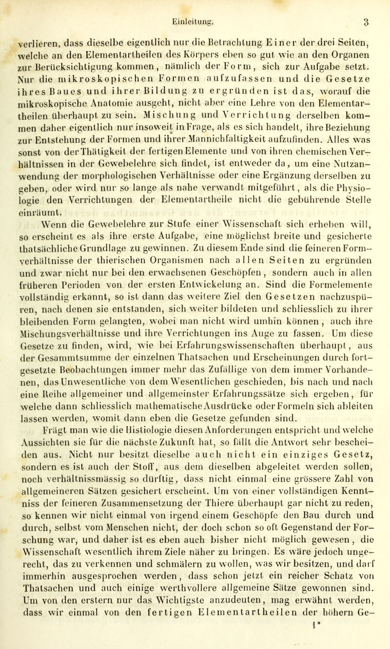 verlieren, dass dieselbe eigentlich nur die Betrachtung Einer der drei Seiten, welche an den Elementartheilen des Körpers eben so gut wie an den Organen zur Berücksichtigung kommen, nämlich der Form, sich zur Aufgabe setzt. Nur die mikroskopischen Formen aufzufassen und die Gesetze ihres Baues und ihrer Bildung zu ergründen ist das, worauf die mikroskopische Anatomie ausgeht, nicht aber eine Lehre von den Elementar- theilen überhaupt zu sein. Mischung und Verrichtung derselben kom- men daher eigentlich nur insoweit in Frage, als es sich handelt, ihre Beziehung zur Entstehung der Formen und ihrer Mannichfaltigkeit aufzufinden. Alles was sonst von derThätigkeit der fertigen Elemente und von ihren chemischen Ver- hältnissen in der Gewebelehre sich findet, ist entweder da, um eine Nutzan- wendung der morphologischen Verhältnisse oder eine Ergänzung derselben zu geben, oder wird nur so lange als nahe verwandt mitgeführt, als die Physio- logie den Verrichtungen der Eiementartheile nicht die gebührende Stelle einräumt. Wenn die Gewebelehre zur Stufe einer Wissenschaft sich erheben will, so erscheint es als ihre erste Aufgabe, eine möglichst breite und gesicherte thatsächliche Grundlage zu gewinnen. Zu diesem Ende sind die feineren Form- verhältnisse der thierischen Organismen nach allen Seiten zu ergründen und zwar nicht nur bei den erwachsenen Geschöpfen, sondern auch in allen früheren Perioden von der ersten Entwickelung an. Sind die Formelemenle vollständig erkannt, so ist dann das weitere Ziel den Gesetzen nachzuspü- ren, nach denen sie entstanden, sich weiterbildeten und schliesslich zu ihrer bleibenden Form gelangten, wobei man nicht wird umhin können , auch ihre Mischungsverhältnisse und ihre Verrichtungen ins Auge zu fassen. Um diese Gesetze zu finden, wird, wie bei Erfahrungswissenschaften überhaupt, aus der Gesammtsumme der einzelnen Thatsachen und Erscheinungen durch fort- gesetzte Beobachtungen immer mehr das Zufällige von dem immer Vorhande- nen, das Unwesentliche von dem W^esentlichen geschieden, bis nach und nach eine Beihe allgemeiner und allgemeinster Erfahrungssätze sich ergeben, für welche dann schliesslich mathematische Ausdrücke oder Formeln sich ableiten lassen werden, womit dann eben die Gesetze gefunden sind. Frägt man wie die IJistiologie diesen Anforderungen entspricht und welche Aussichten sie für die nächste Zukunft hat, so fällt die Antwort sehr beschei- den aus. Nicht nur besitzt dieselbe auch nicht ein einziges Gesetz, sondern es ist auch der Stoff, aus dem dieselben abgeleitet werden sollen, noch verhältnissmässig so dürftig, dass nicht einmal eine grössere Zahl von allgemeineren Sätzen gesichert erscheint. Um von einer vollständigen Kennt- niss der feineren Zusammensetzung der Thiere überhaupt gar nicht zu reden, so kennen wir nicht einmal von irgend einem Geschöpfe den Bau durch und durch, selbst vom Menschen nicht, der doch schon so oft Gegenstand der For- schung war, und daher ist es eben auch bisher nicht möglich gewesen , die Wissenschaft wesentlich ihrem Ziele näher zu bringen. Es wäre jedoch unge- recht, das zu verkennen und schmälern zu wollen, was wir besitzen, und darf immerhin ausgesprochen werden, dass schon jetzt ein reicher Schatz von Thatsachen und auch einige werthvollere allgemeine Sätze gewonnen sind. Um von den erstem nur das Wichtigste anzudeuten, mag erwähnt werden, dass wir einmal von den fertigen Elementartheilen der höhern Ge- r