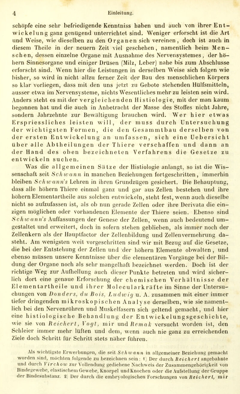 schöpfe eine sehr befriedigende Kenntniss haben und auch von ihrer Ent- wickelung ganz genügend unterrichtet sind. Weniger erforscht ist die Art und Weise, wie dieselben zu den Organen sich vereinen, doch ist auch in diesem Theile in der neuern Zeit viel geschehen, namentlich beim Men- schen, dessen einzelne Organe mit Ausnahme des Nervensystemes , der hö- hern Sinnesorgane und einiger Drüsen (Milz, Leber) nahe bis zum Abschlüsse erforscht sind. Wenn hier die Leistungen in derselben Weise sich folgen wie bisher, so wird in nicht allzu ferner Zeit der Bau des menschlichen Körpers so klar vorliegen, dass mit den uns jetzt zu Gebote stehenden Hülfsmitteln, ausser etwa im Nervensysteme, nichts Wesentliches mehr zu leisten sein wird. Anders steht es mit der vergleichenden Histiologi e, mit der man kaum begonnen hat und die auch in Anbetracht der Masse des Stoffes nicht Jahre, sondern Jahrzehnte zur Bewältigung brauchen wird. Wer hier etwas Erspriessliches leisten will, der muss durch Untersuchung der wichtigsten Formen, die den Gesammtbau derselben von der ersten Entwickelung an umfassen, sich eine Uebersieht über alle Abtheilungen der Thiere verschaffen und dann an der Hand des oben bezeichneten Verfahrens die Gesetze zu entwickeln suchen. Was die allgemeinen Sätze der Histiologie anlangt, so ist die Wis- senschaft seit Schwann in manchen Beziehungen fortgeschritten, immerhin bleiben Schivann's Lehren in ihren Grundzügen gesichert. Die Behauptung, dass alle höhern Thiere einmal ganz und gar aus Zellen bestehen und ihre höhern Elementarlheile aus solchen entwickeln, steht fest, wenn auch dieselbe nicht so aufzufassen ist, als ob nun gerade Zellen oder ihre Derivata die ein- zigen möglichen oder vorhandenen Elemente der Thiere seien. Ebenso sind Schwann's Auffassungen der Genese der Zellen, wenn auch bedeutend um- gestaltet und erweitert, doch in sofern stehen geblieben, als immer noch der Zellenkern als der Hauplfactor der Zellenbildung und Zellenvermehrung da- steht. Am wenigsten weit vorgeschritten sind wir mit Bezug auf die Gesetze, die bei der Entstehung der Zellen und der höhern Elemente obwalten , und ebenso müssen unsere Kenntnisse über die elementären Vorgänge bei der Bil- dung der Organe noch als sehr mangelhaft bezeichnet werden. Doch ist der richtige Weg zur Aufliellung auch dieser Punkte betreten und wird sicher- lich dort eine genaue Erforschung der chemischen Verhältnisse der Elementartheile und ihrer Mol ecul a rkräfte im Sinne der Untersu- chungen von Donders, du Bois. Ludivig u. A. zusammen mit einer immer tiefer dringenden mikroskopischen Analyse derselben, wie sie nament- lich bei den Nervenröhren und Muskelfasern sich geltend gemacht, und hier eine histiologische Behandlung der Entwickelungsgeschichte, wie sie von Reichert, Vogt, mir und Reinak versucht worden ist, den Schleier immer mehr lüften und dem, wenn auch nie ganz zu erreichenden Ziele doch Schritt für Schritt stets näher führen. Als wichtigste Erwerbungen, die seit Schwann in allgemeiner Beziehung gemacht worden sind, möchten folgende zu bezeichnen sein: \) Der durch Reichert angebahnte und durch Virchow zur Vollendung gediehene Nachweis der Zusammengehörigkeit von Bindegewebe, elastischem Gewebe, Knorpel und Knochen oder die Aufstellung der Gruppe der Bindesubstanz. 2; Der durch die embryologischen Forschungen von Reichert, mir