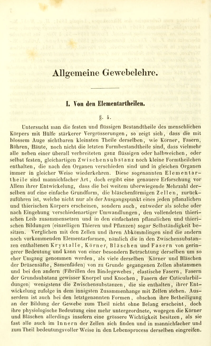 Allgemeine Gewebelehre. I. Von deu Elementartheileu. §. 4. Untersucht man die festen und flüssigen Bestandtheile des menschlichen Körpers mit Hülfe stärkerer Vergrösserungen, so zeigt sich, dass die mit blossem Auge sichtbaren kleinsten Theile derselben, wie Körner, Fasern, Röhren, Häute, noch nicht die letzten Formbestandtheile sind, dass vielmehr alle neben einer überall verbreiteten ganz flüssigen oder halbweichen, oder selbst festen, gleichartigen Zwischensubstanz noch kleine Formtheilchen enthalten, die nach den Organen verschieden sind und in gleichen Organen immer in gleicherweise wiederkehren. Diese sogenannten Elementar- theile sind mannichfacher Art, doch ergibt eine genauere Erforschung vor Allem ihrer Entwickelung, dass die bei weitem überwiegende Mehrzahl der- selben auf eine einfache Grundform, die bläschenförmigen Zellen, zurück- zuführen ist, welche nicht nur als der Ausgangspunkt eines jeden pflanzlichen und thierischen Körpers erscheinen, sondern auch, entweder als solche oder nach Eingehung verschiedenartiger Umwandlungen, den vollendeten thieri- schen Leib zusammensetzen und in den einfachsten pflanzlichen und thieri- schen Bildungen (einzelligen Thieren und Pflanzen) sogar Selbständigkeit be- sitzen. Verglichen mit den Zellen und ihren Abkömmlingen sind die andern noch vorkommenden Elementarformen, nämlich die in den Zwischensubstan- zen enthaltenen Krystalle, Körner, Bläschen und Fasern von gerin- gerer Bedeutung und kann von einer besondern Betrachtung derselben um so eher Umgang genommen werden, als viele derselben (Körner und Bläschen der Drüsensäfte, Samenfäden) von zu Grunde gegangenen Zellen abstammen und bei den andern (Fibrillen des Bindegewebes , elastische Fasern , Fasern der Grundsubstanz gewisser Knorpel und Knochen , Fasern der Cuticularbil- dungen) w^enigstens die Zwischensubstanzen, die sie enthalten, ihrer Ent- wickelung zufolge in dem innigsten Zusammenhange mit Zellen stehen. Aus- serdem ist auch bei den letztgenannten Formen , obschon ihre Betheiligung an der Bildung der Gewebe zum Theil nicht ohne Belang erscheint, doch ihre physiologische Bedeutung eine mehr untergeordnete, wogegen die Körner und Bläschen allerdings insofern eine grössere Wichtigkeit besitzen, als sie fast alle auch im Innern der Zellen sich finden und in mannichfacher und zum Theil bedeutungsvoller Weise in den Lebensprocess derselben eingreifen.