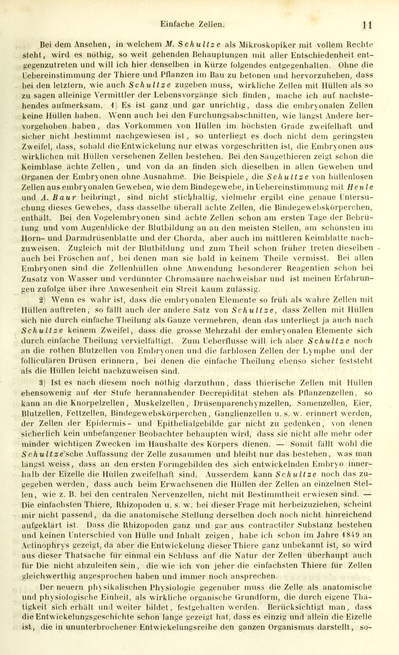 Bei dem Ansehen, in welchem M. Schnitze als Mikroskopiker mit vollem Rechte steht, wird es nöthig, soweit gehenden Behauptungen mit aller Entschiedenheit ent- gegenzutreten und will ich hier denselben in Kürze folgendes entgegenhalten. Ohne die Uebereinstimmung der Thiere und Pflanzen im Bau zu betonen und hervorzuheben, dass bei den letztern, wie auch Schnitze zugeben muss, wirkliche Zellen mit Hüllen als so zu sagen alleinige Vermittler der Lebensvorgänge sich finden, mache ich auf nachste- hendes aufmerksam, Es ist ganz und gar unrichtig, dass die embryonalen Zellen keine Hüllen haben. Wenn auch bei den Furchungsabschnitten, wie längst Andere her- vorgehoben haben, das Vorkommen von Hüllen im höchsten Grade zweifelhaft und sicher nicht bestimmt nachgewiesen ist, so unterliegt es doch nicht dem geringsten Zweifel, dass, sobald die Entwickelung nur etwas vorgeschritten ist, die Embryonen aus wirklichen mit Hüllen versehenen Zellen bestehen. Bei den Säugethieren zeigt schon die Keimblase ächte Zellen, und von da an finden sich dieselben in allen Gew eben und Organen der Embryonen ohne Ausnahme. Die Beispiele, die Schnitze von hüllenlosen Zellen aus embryonalen Gew eben, wie dem Bindegewebe, in Uebereinstimmung mit He nie und A. Baur beibringt, sind nicht sticl^haltig, vielmehr ergibt eine genaue Untersu- chung dieses Gewebes, dass dasselbe überall ächte Zellen, die Bindegewebskörperchen, enthält. Bei den Vogelembryonen sind ächte Zellen schon am ersten Tage der Bebrü- tung und vom Augenblicke der Blutbildung an an den meisten Stellen, am schönsten im Horn- und Darmdrüsenblatte und der Chorda, aber auch im mittleren Keimblatte nach- zuweisen. Zugleich mit der Blutbildung und zum Theil schon früher treten dieselben auch bei Fröschen auf, bei denen man sie bald in keinem Theile vermisst. Bei allen Embryonen sind die Zellenhüllen ohne Anwendung besonderer Reagentien schon bei Zusatz von Wasser und verdünnter Chromsäure nachweisbar und ist meinen Erfahrun- gen zufolge über ihre Anwesenheit ein Streit kaum zulässig. 2) Wenn es w ahr ist, dass die embryonalen Elemente so früh als w ahre Zellen mit Hüllen auftreten, so fällt auch der andere Satz von Schnitze, dass Zellen mit Hüllen sich nie durch einfache Theilung als Ganze vermehren, denn das unterliegt ja auch nach Schnitze keinem Zweifel, dass die grosse Mehrzahl der embryonalen Elemente sich durch einfache Theilung vervielfältigt. Zum Ueberflusse will ich aber Schnitze noch an die rothen Blutzellen von Embryonen und die farblosen Zellen der Lymphe und der folliculären Drüsen erinnern, bei denen die einfache Theilung ebenso sicher feststeht als die Hüllen leicht nachzuweisen sind. 3) Ist es nach diesem noch nöthig darzuthun, dass thierische Zellen mit Hüllen ebensowenig auf der Stufe herannahender Decrepidität stehen als Pflanzenzelien, so kann an die Knorpelzellen, Muskelzellen, Drüsenparenchymzellen, Samenzellen, Eier, Blutzellen, Fettzellen, Bindegewebskörperchen, Ganglienzellen u. s. w. erinnert werden, der Zellen der Epidermis- und Epithelialgebilde gar nicht zu gedenken, von denen sicherlich kein unbefangener Beobachter behaupten wird, dass sie nicht alle mehr oder minder wichtigen Zwecken im Haushalte des Körpers dienen. — Somit fällt w^ohl die S chnltze'iiche Auffassung der Zelle zusammen und bleibt nur das bestehen, was man längst weiss, dass an den ersten Formgebilden des sich entwickelnden Embryo inner- halb der Eizelle die Hüllen zweifelhaft sind. Ausserdem kann Schnitze noch das zu- gegeben werden, dass auch beim Erwachsenen die Hüllen der Zellen an einzelnen Stel- len, wie z. B. bei den centralen Nervenzellen, nicht mit Bestimmtheit erwiesen sind. — Die einfachsten Thiere, Rhizopoden u. s. w. bei dieser Frage mit herbeizuziehen, scheint mir nicht passend, da die anatomische Stellung derselben doch noch nicht hinreichend aufgeklärt ist. Dass die Rhizopoden ganz und gar aus contractiler Substanz bestehen und keinen Unterschied von Hülle und Inhalt zeigen, habe ich schon im Jahre i849 an Actinophrys gezeigt, da aber die Entwickelung dieser Thiere ganz unbekannt ist, so w ird aus dieser Thatsache für einmal ein Schluss auf die Natur der Zellen überhaupt auch für Die nicht abzuleiten sein, die wie ich von jeher die einfachsten Thiere für Zellen gleichwerthig angesprochen haben und immer noch ansprechen. Der neuern physikalischen Physiologie gegenüber muss die Zelle als anatomische und physiologische Einheit, als wirkliche organische Grundform, die durch eigene Thä- tigkeit sicherhält und w'eiter bildet, festgehalten werden. Berücksichtigt man, dass die Entwickelungsgeschichte schon lange gezeigt hat, dass es einzig und allein die Eizelle ist, die in ununterbrochener Entwickelungsreihe den ganzen Organismus darstellt, so-