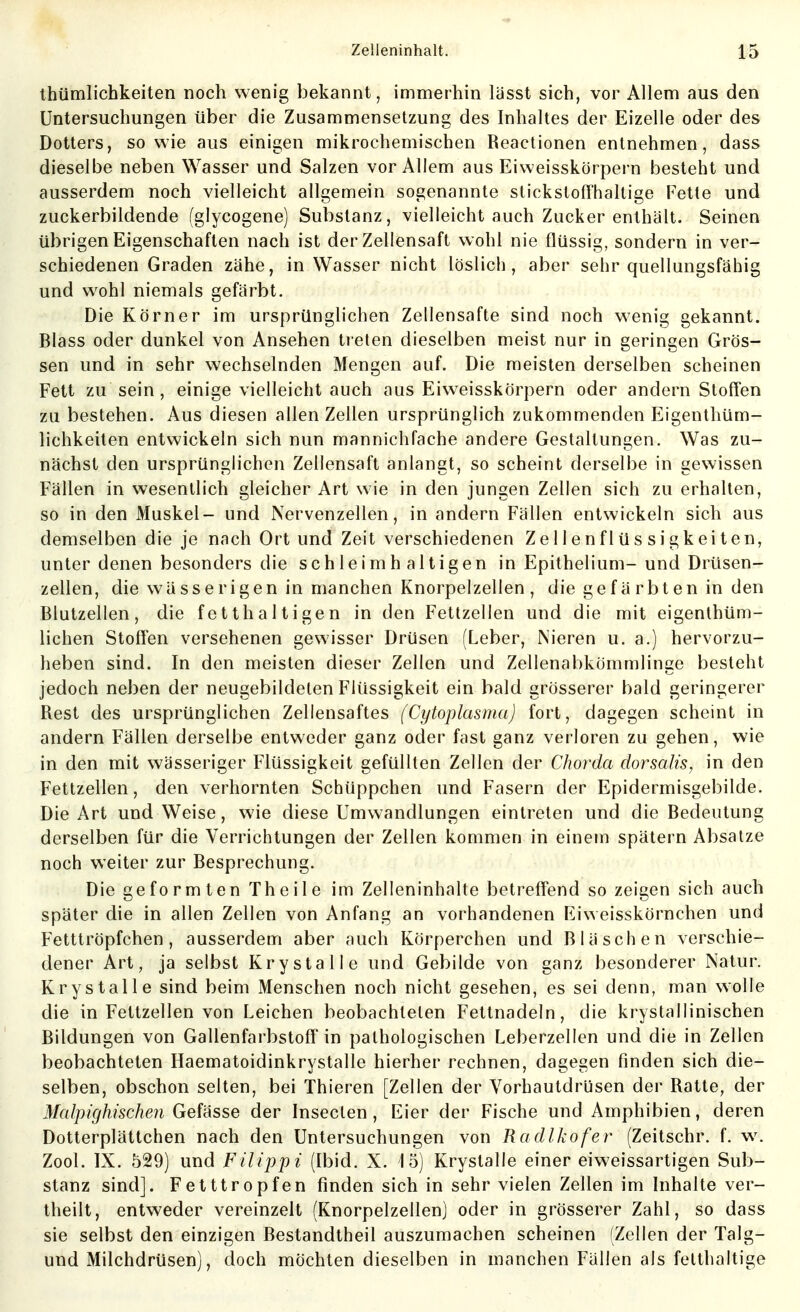 Ihümlichkeiten noch wenig bekannt, immerhin lässt sich, vor Allem aus den Untersuchungen über die Zusammensetzung des Inhaltes der Eizelle oder des Dotters, sowie aus einigen mikrochemischen Reactionen entnehmen, dass dieselbe neben Wasser und Salzen vor Allem aus Eivveisskörpern besteht und ausserdem noch vielleicht allgemein sogenannte stickstoffhaltige Fette und zuckerbildende (glycogene) Substanz, vielleicht auch Zucker enthält. Seinen übrigen Eigenschaften nach ist der Zellensaft wohl nie flüssig, sondern in ver- schiedenen Graden zähe, in Wasser nicht löslich, aber sehr quellungsfähig und wohl niemals gefärbt. Die Körner im ursprünglichen Zellensafte sind noch wenig gekannt. Blass oder dunkel von Ansehen treten dieselben meist nur in geringen Grös- sen und in sehr wechselnden Mengen auf. Die meisten derselben scheinen Fett zu sein, einige vielleicht auch aus Eiweisskörpern oder andern Stoffen zu bestehen. Aus diesen allen Zellen ursprünglich zukommenden Eigenthüm- lichkeiten entwickeln sich nun mannichfache andere Gestaltungen. Was zu- nächst den ursprünglichen Zellensaft anlangt, so scheint derselbe in gewissen Fällen in wesentlich gleicher Art wie in den jungen Zellen sich zu erhalten, so in den Muskel- und Nervenzellen, in andern Fällen entwickeln sich aus demselben die je nach Ort und Zeit verschiedenen Zellenflüssigkeiten, unter denen besonders die schleimh altigen in Epithelium- und Drüsen- zellen, die wässerigen in manchen Knorpelzellen, die gefärbten in den Blutzellen, die fetthaltigen in den Fettzellen und die mit eigenthüm- lichen Stoflen versehenen gewisser Drüsen (Leber, Nieren u. a.) hervorzu- heben sind. In den meisten dieser Zellen und Zellenabkömmlinge besteht jedoch neben der neugebildeten Flüssigkeit ein bald grösserer bald geringerer Rest des ursprünglichen Zellensaftes (Cytoplasma) fort, dagegen scheint in andern Fällen derselbe entweder ganz oder fast ganz verloren zu gehen, wie in den mit wässeriger Flüssigkeit gefüllten Zellen der Chorda dorsalis, in den Fettzellen, den verhornten Schüppchen und Fasern der Epidermisgebilde. Die Art und Weise, wie diese Umwandlungen eintreten und die Bedeutung derselben für die Verrichtungen der Zellen kommen in einem spätem Absätze noch weiter zur Besprechung. Die geformten Theile im Zelleninhalte betreff'end so zeigen sich auch später die in allen Zellen von Anfang an vorhandenen Eiweisskörnchen und Fetttröpfchen, ausserdem aber auch Körperchen und Bläschen verschie- dener Art, ja selbst Krystalle und Gebilde von ganz besonderer Natur. Krystalle sind beim Menschen noch nicht gesehen, es sei denn, man wolle die in Fettzellen von Leichen beobachteten Fettnadeln, die krystallinischen Bildungen von Gallenfarbstoff in pathologischen Leberzellen und die in Zellen beobachteten Haematoidinkrystalle hierher rechnen, dagegen finden sich die- selben, obschon selten, bei Thieren [Zellen der Vorhautdrijsen der Ratte, der Malpighischen Gefässe der Insecten, Eier der Fische und Amphibien, deren Dotterplättchen nach den Untersuchungen von Ra dlkofer (Zeitschr. f. w. Zool. IX. 529) und Filippi (Ibid. X. 15) Krystalle einer eiweissartigen Sub- stanz sind]. Fetttropfen finden sich in sehr vielen Zellen im Inhalte ver- theilt, entweder vereinzelt (Knorpelzellen) oder in grösserer Zahl, so dass sie selbst den einzigen Bestandtheil auszumachen scheinen (Zellen der Talg- und Milchdrüsen), doch möchten dieselben in manchen Fällen als fetthaltige