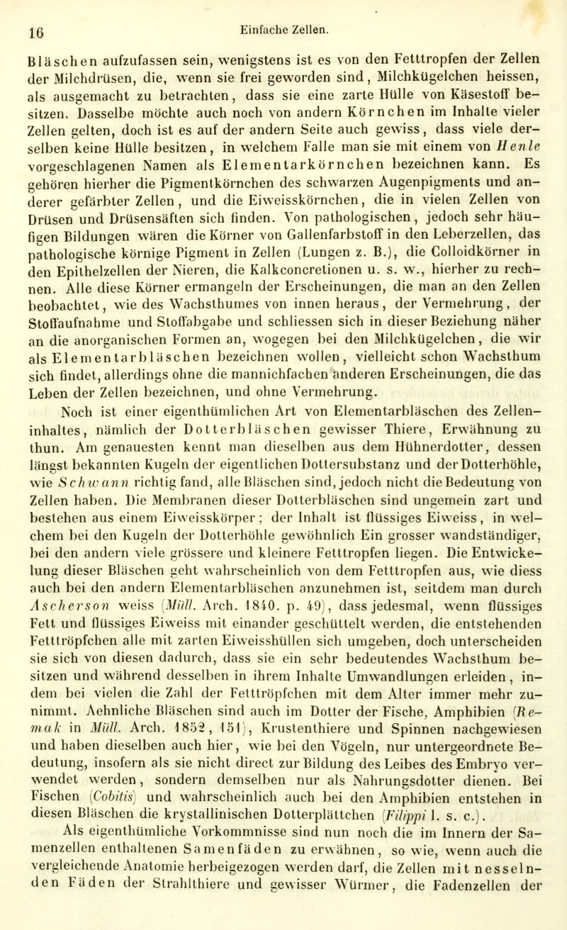 Bläschen aufzufassen sein, wenigstens ist es von den Fetttropfen der Zellen der Milchdrüsen, die, wenn sie frei geworden sind, Milchkügelchen heissen, als ausgemacht zu betrachten, dass sie eine zarte Hülle von Käsestoff be- sitzen. Dasselbe möchte auch noch von andern Körnchen im Inhalte vieler Zellen gelten, doch ist es auf der andern Seite auch gewiss, dass viele der- selben keine Hülle besitzen, in welchem Falle man sie mit einem von Henle vorgeschlagenen Namen als Elementarkörnchen bezeichnen kann. Es gehören hierher die Pigmentkörnchen des schwarzen Augenpigments und an- derer gefärbter Zellen , und die Eiweisskörnchen, die in vielen Zellen von Drüsen und Drüsensäften sich finden. Von pathologischen, jedoch sehr häu- figen Bildungen wären die Körner von Gallenfarbstoff in den Leberzellen, das pathologische körnige Pigment in Zellen (Lungen z. B.), die Colloidkörner in den Epithelzellen der Nieren, die Kalkconcretionen u. s. w., hierher zu rech- nen. Alle diese Körner ermangeln der Erscheinungen, die man an den Zellen beobachtet, wie des Wachsthumes von innen heraus, der Vermehrung, der Stoffaufnahme und Stoffabgabe und schliessen sich in dieser Beziehung näher an die anorganischen Formen an, wogegen bei den Milchkügelchen, die wir als Elementarbläschen bezeichnen wollen, vielleicht schon Wachsthum sich findet, allerdings ohne die mannichfachen anderen Erscheinungen, die das Leben der Zellen bezeichnen, und ohne Vermehrung. Noch ist einer eigenthümlichen Art von Elementarbläschen des Zellen- inhaltes, nämlich der Dotterbläschen gewisser Thiere, Erwähnung zu thun. Am genauesten kennt man dieselben aus dem Hühnerdotter, dessen längst bekannten Kugeln der eigentlichen Dottersubstanz und der Dotterhöhle, wie Schwann richtig fand, alle Bläschen sind, jedoch nicht die Bedeutung von Zellen haben. Die Membranen dieser Dotterbläschen sind ungemein zart und bestehen aus einem Eiweisskörper; der Inhalt ist flüssiges Eivveiss, in wel- chem bei den Kugeln der Dotterhöhle gewöhnlich Ein grosser wandständiger, bei den andern viele grössere und kleinere Fetttropfen liegen. Die Entwicke- lung dieser Bläschen geht wahrscheinlich von dem Fetttropfen aus, wie diess auch bei den andern Elementarbläschen anzunehmen ist, seitdem man durch Äscherson weiss [Mull. Arch. 1840. p. 49), dass jedesmal, wenn flüssiges Fett und flüssiges Ei weiss mit einander geschüttelt werden, die entstehenden Fetttröpfchen alle mit zarten EiweisshüUen sich umgeben, doch unterscheiden sie sich von diesen dadurch, dass sie ein sehr bedeutendes Wachsthum be- sitzen und während desselben in ihrem Inhalte Umwandlungen erleiden, in- dem bei vielen die Zahl der Fetttröpfchen mit dem Alter immer mehr zu- nimmt. Aehnliche Bläschen sind auch im Dotter der Fische, Amphibien [Re- mak in Müll. Arch. 1852, 151), Krustenthiere und Spinnen nachgewiesen und haben dieselben auch hier, wie bei den Vögeln, nur untergeordnete Be- deutung, insofern als sie nicht direct zur Bildung des Leibes des Embryo ver- wendet werden, sondern demselben nur als Nahrungsdotter dienen. Bei Fischen [Cobitis] und wahrscheinlich auch bei den Amphibien entstehen in diesen Bläschen die krystallinischen Dotterplättchen [Filippil. s. c). Als eigenthümliche Vorkommnisse sind nun noch die im Innern der Sa- menzellen enthaltenen Samenfäden zu erwähnen, so wie, wenn auch die vergleichende Anatomie herbeigezogen werden darf, die Zellen mit nesseln- den Fäden der Strahlthiere und gewisser Würmer, die Fadenzellen der