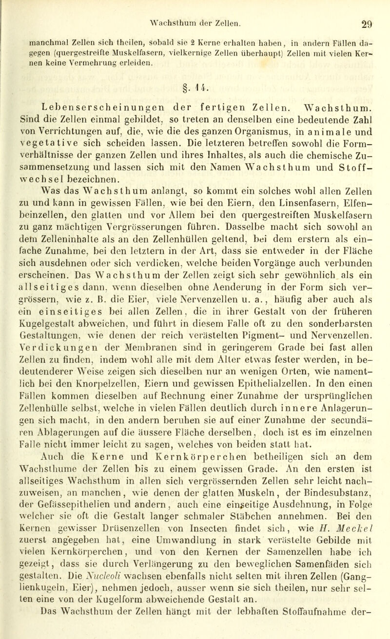 manchmal Zellen sich theilen, sobald sie 2 Kerne erhalten haben, in andern Fällen da- gegen (quergestreifte Muskelfasern, vielkernige Zellen überhaupt) Zellen mit vielen Ker- nen keine Vermehrung erleiden. Lebenserscheinungen der fertigen Zellen. Wachsthum. Sind die Zellen einmal gebildet, so treten an denselben eine bedeutende Zahl von Verrichtungen auf, die, wie die des ganzen Organismus, in animale und vegetative sich scheiden lassen. Die letzteren betreffen sov^^ohl die Form- verhältnisse der ganzen Zellen und ihres Inhaltes, als auch die chemische Zu- sammensetzung und lassen sich mit den Namen Wachsthum und Stoff- wechsel bezeichnen. Was das Wachsthum anlangt, so kommt ein solches wohl allen Zellen zu und kann in gewissen Fällen, wie bei den Eiern, den Linsenfasern, Elfen- beinzellen, den glatten und vor Allem bei den quergestreiften Muskelfasern zu ganz mächtigen Vergrösserungen führen. Dasselbe macht sich sowohl an deni Zelleninhalte als an den Zellenhüllen geltend, bei dem erstem als ein- fache Zunahme, bei den letztern in der Art, dass sie entweder in der Fläche sich ausdehnen oder sich verdicken, welche beiden Vorgänge auch verbunden erscheinen. Das Wachsthum der Zellen zeigt sich sehr gewöhnlich als ein allseitiges dann, wenn dieselben ohne Aenderung in der Form sich ver- grössern, wie z.B. die Eier, viele Nervenzellen u. a., häufig aber auch als ein einseitiges bei allen Zellen, die in ihrer Gestalt von der früheren Kugelgestalt abweichen, und führt in diesem Falle oft zu den sonderbarsten Gestaltungen, wie denen der reich verästelten Pigment- und Nervenzellen. Verdickungen der Membranen sind in geringerem Grade bei fast allen Zellen zu finden, indem wohl alle mit dem Alter etwas fester werden, in be- deutenderer Weise zeigen sich dieselben nur an wenigen Orten, wie nament- lich bei den Knorpelzellen, Eiern und gewissen Epithelialzellen. In den einen Fällen kommen dieselben auf Rechnung einer Zunahme der ursprünglichen Zellenhülle selbst, welche in vielen Fällen deutlich durch innere Anlagerun- gen sich macht, in den andern beruhen sie auf einer Zunahme der secundä- ren Ablagerungen auf die äussere Fläche derselben, doch ist es im einzelnen Falle nicht immer leicht zu sagen, ^Yelches von beiden statt hat. Auch die Kerne und Kernkörperchen betheiligen sich an dem Wachsthume der Zellen bis zu einem gewissen Grade. An den ersten ist allseitiges Wachsthum in allen sich vergrössernden Zellen sehr leicht nach- zuweisen, an manchen, wie denen der glatten Muskeln, der Bindesubstanz, der Gefässepithelien und andern, auch eine einseitige Ausdehnung, in Folge welcher sie oft die Gestalt langer schmaler Stäbchen annehmen. Bei den Kernen gewisser Drüsenzellen von Insecten findet sich, wie H. Meckel zuerst angegeben hat, eine Umwandlung in stark verästelte Gebilde mit vielen Kernkörperchen, und von den Kernen der Samenzellen habe ich gezeigt, dass sie durch Verlängerung zu den beweglichen Samenfäden sich gestalten. Die Nudeoli wachsen ebenfalls nicht selten mit ihren Zellen (Gang- lienkugeln, Eier)^ nehmen jedoch, ausser wenn sie sich theilen, nur sehr sel- ten eine von der Kugelform abw^eichende Gestalt an. Das Wachsthum der Zellen hängt mit der lebhaften Stoffaufnahme der-