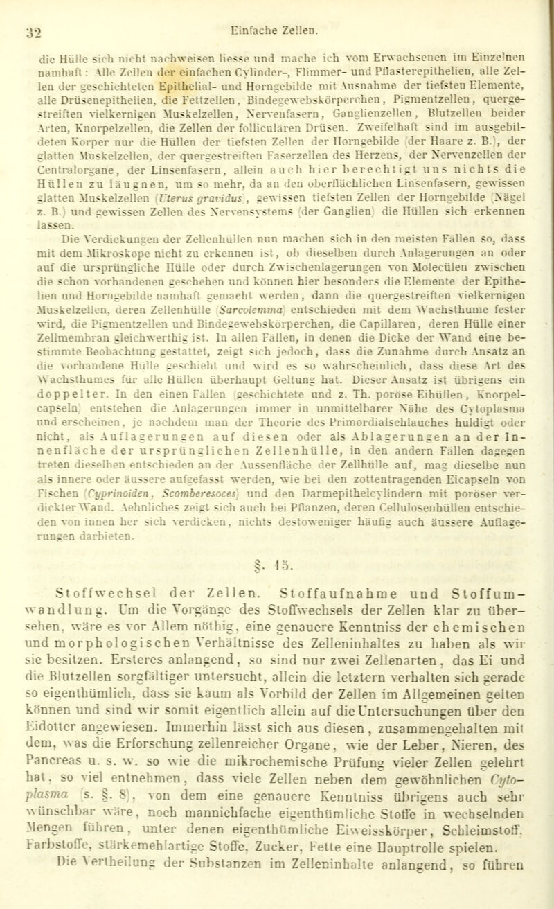 die Hülle sich nicht nachweisen Hesse und mache ich vom Erwachsenen im Einzelnen namhaft: Alle Zellen der einfachen Cylinder-, Flimmer- mid Pllasterepithelien, alle Zel- len der geschichteten Epithelial- and Horngebilde mit Ausnahme der tiefsten Elemente, alle Drüsenepithelien, die Fettzellen . Bindegewebskörperchen , Pigmentzellen, querge- streiften vielkernigen Muskelzellen, Nervenfasern, Ganglienzellen, Blutzellen beider Arten, Knorpelzellen, die Zellen der folliculären Drüsen. Zweifelhaft sind im ausgebil- deten Körper nur die Hüllen der tiefsten Zellen der Horngebilde der Haare z. B.^ der glatten Muskelzellen, der quergestreiften Faserzellen des Hereens, der Xervenzellen der Centraiorgane, der Linsenfasern, allein auch hier berechtigt uns nichts die Hüllen zu laug neu, um so mehr, da an den oberflächlichen Linsenfasern, gewissen glatten Muskelzellen 'Uterus gravidus , gewissen tiefsten Zellen der Horngebilde Nägel z. B.) und gewissen Zellen des Nervensystems [der Ganglien die Hüllen sich erkennen lassen. Die Verdickungen der Zellenhüllen nun machen sich in den meisten Fällen so, dass mit dem Mikroskope nicht zu erkennen ist, ob dieselben durch Anlagerungen an oder auf die m-sprüngliche Hülle oder durch Zwischenlagerungen von Molecülen zwischen die schon vorhandenen geschehen und können hier besonders die Elemente der Epithe- hen und Horngebilde namhaft gemacht werden, dann die quergestreiften vielkernigen Muskelzellen, deren Zellenhülle Sarcolemnui entschieden mit dem Wachsthume fester wird, die Pigmentzellen und Bindegewebskörperchen, die Capillaren, deren Hülle einer Zellmembran gleichwerthig ist. In allen Fällen, in denen die Dicke der Wand eine be- stimmte Beobachtung gestattet, zeigt sich jedoch, dass die Zunahme durch Ansatz an die vorhandene Hülle geschieht und wird es so wahrscheinlich, dass diese Art des Wachsthumes für alle Hüllen überhaupt Geltung hat. Dieser Ansatz ist übrigens ein doppelter. In den einen Fällen geschichtete und z. Th. poröse Eihüllen, Knorpel- capseln entstehen die Anlagerungen immer in unmittelbarer Nähe des Cytoplasma und erscheinen, je nachdem man der Theorie des Primordialschlauches huldigt oder nicht, als Auflagerungen auf diesen oder als Ablagerungen an der In- nenfläche der ursprünglichen Zellenhülle, in den andern Fällen dagegen treten dieselben entschieden an der Aussenfläche der Zellhülle auf, mag dieselbe nun als innere oder äussere aufgefasst werden, wie bei den zottentragenden Eicapseln von Fischen Cyprinoiden, Scomberesoces] und den Darmepithelcylindern mit poröser ver- dickter Wand. Aehnliches zeigt sich auch bei Pflanzen, deren Cellulosenhüllen entschie- den von innen her sich verdicken, nichts destoweniger häufig auch äussere Auflage- rungen darbieten. g. lo. Stoffwechsel der Zellen. Stoffaufnahme und Stoff Um- wandlung. Um die Vorgänge des Stoffwechsels der Zellen klar zu über- sehen, wäre es vor Allem nöthig, eine genauere Kenntniss der chemischen und morphologischen Verhältnisse des Zelleninhaltes zu haben als wir sie besitzen. Ersteres anlangend. so sind nur zwei Zellenarten . das Ei und die Blutzellen sorgfältiger untersucht, allein die letztern verhalten sich gerade so eigenlhümlich. dass sie kaum als Vorbild der Zellen im Allgemeinen gelten können und sind wir somit eigentlich allein auf die Untersuchungen über den Eidotter angewiesen. Immerhin lässt sich aus diesen, zusammengehalten mit dem, was die Erforschung zellenreicher Organe, wie der Leber, Nieren, des Pancreas u. s. w. so wie die mikrochemische Prüfung vieler Zellen gelehrt hat. so viel entnehmen. dass viele Zellen neben dem gewöhnlichen Cyto- plasma 's. §. 8), von dem eine genauere Kenntniss übrigens auch sehr wünschbar wäre, noch mannichfache eigenthümliche Stoffe in w echselnden Mengen führen, unter denen eigenthümliche Eiweisskörper, Schleimstotf. Farbstoffe, stärkemehlartige Stoffe. Zucker. Fette eine Hauptrolle spielen. Die Verlheilung der Substanzen im Zelleninhalte anlangend, so führen