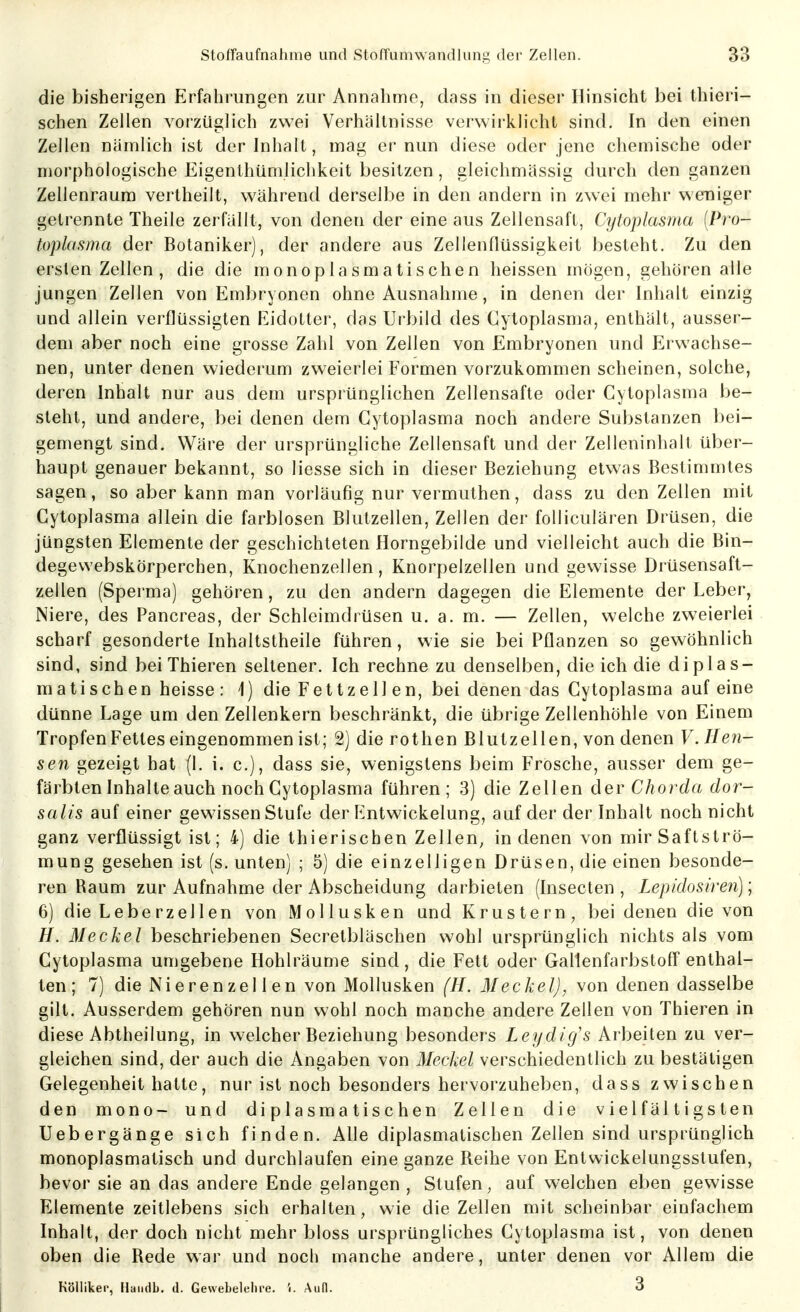 die bisherigen Erfahrungen zur Annahme, dass in dieser Hinsicht bei thieri- schen Zellen vorzüglich zwei Verhältnisse verwii-klicht sind. In den einen Zellen nämlich ist der Inhalt, mag er nun diese oder jene chemische oder morphologische Eigenthündichkeit besitzen, gleichmässig durch den ganzen Zellenraum vertheilt, während derselbe in den andern in zwei mehr weniger getrennte Theile zerfällt, von denen der eine aus Zellensaft, Cytoplasma [Pro- toplasma der Botaniker), der andere aus Zellenflüssigkeit besteht. Zu den ersten Zellen , die die monoplasmatischen heissen mögen, gehören alle jungen Zellen von Embryonen ohne Ausnahme, in denen der Inhalt einzig und allein verflüssigten Eidotter, das Urbild des Cytoplasma, enthält, ausser- dem aber noch eine grosse Zahl von Zellen von Embryonen und Erwachse- nen, unter denen wiederum zweierlei Formen vorzukommen scheinen, solche, deren Inhalt nur aus dem ursprünglichen Zellensafte oder Cytoplasma lje- steht, und andere, bei denen dem Cytoplasma noch andere Substanzen bei- gemengt sind. Wäre der ursprüngliche Zellensaft und der Zelleninhalt über- haupt genauer bekannt, so Hesse sich in dieser Beziehung etwas Bestimmtes sagen, so aber kann man vorläufig nur vermuthen, dass zu den Zellen mit Cytoplasma allein die farblosen Blutzellen, Zellen der folliculären Drüsen, die jüngsten Elemente der geschichteten Horngebilde und vielleicht auch die Bin- degevvebskörperchen, Knochenzellen, Knorpelzellen und gewisse Drüsensaft- zellen (Sperma) gehören, zu den andern dagegen die Elemente der Leber, Niere, des Pancreas, der Schleimdrüsen u. a. m. — Zellen, welche zweierlei scharf gesonderte Inhaltstheile führen, wie sie bei Pflanzen so gewöhnlich sind, sind bei Thieren seltener. Ich rechne zu denselben, die ich die diplas- matischen heisse : 1) die Fettzell en, bei denen das Cytoplasma auf eine dünne Lage um den Zellenkern beschränkt, die übrige Zellenhöhle von Einem Tropfen Fettes eingenommen ist; 2) die rothen Blutzellen, von denen V. Ben- sen gezeigt hat (1. i. c), dass sie, wenigstens beim Frosche, ausser dem ge- färbten Inhalte auch noch Cytoplasma führen; 3) die Zellen der Chorda dor- salis auf einer gewissen Stufe der Entwickelung, auf der der Inhalt noch nicht ganz verflüssigt ist; 4) die thierischen Zellen, in denen von mirSaflströ- mung gesehen ist (s. unten) ; 5) die einzelligen Drüsen, die einen besonde- ren Raum zur Aufnahme der Abscheidung darbieten (Insecten , Lepidosiren); 6) die Leberz eilen von Mollusken und Krus te rn, bei denen die von //. Meckel beschriebenen Secretbläschen wohl ursprünglich nichts als vom Cytoplasma unigebene Hohlräume sind, die Fett oder GallenfarbstofT enthal- ten; 7) die Nierenzel 1 en von Mollusken (H. Meckel), von denen dasselbe gilt. Ausserdem gehören nun wohl noch manche andere Zellen von Thieren in diese Abtheilung, in welcher Beziehung besonders Leydicjs Arbeiten zu ver- gleichen sind, der auch die Angaben von Meckel verschiedentlich zu bestätigen Gelegenheit hatte, nur ist noch besonders hervorzuheben, dass zwischen den mono- und di plasma tischen Zellen die vielfältigsten Uebergänge sich finden. Allediplasmatischen Zellen sind ursprünglich monoplasmatisch und durchlaufen eine ganze Reihe von Entwickelungsslufen, bevor sie an das andere Ende gelangen , Stufen, auf welchen eben gewisse Elemente zeitlebens sich erhalten, wie die Zellen mit scheinbar einfachem Inhalt, der doch nicht mehr bloss ursprüngliches Cytoplasma ist, von denen oben die Rede war und noch manche andere, unter denen vor Allem die KöUiker, Haiidb. d. Gewebelehre, 'i. Aufl. 3