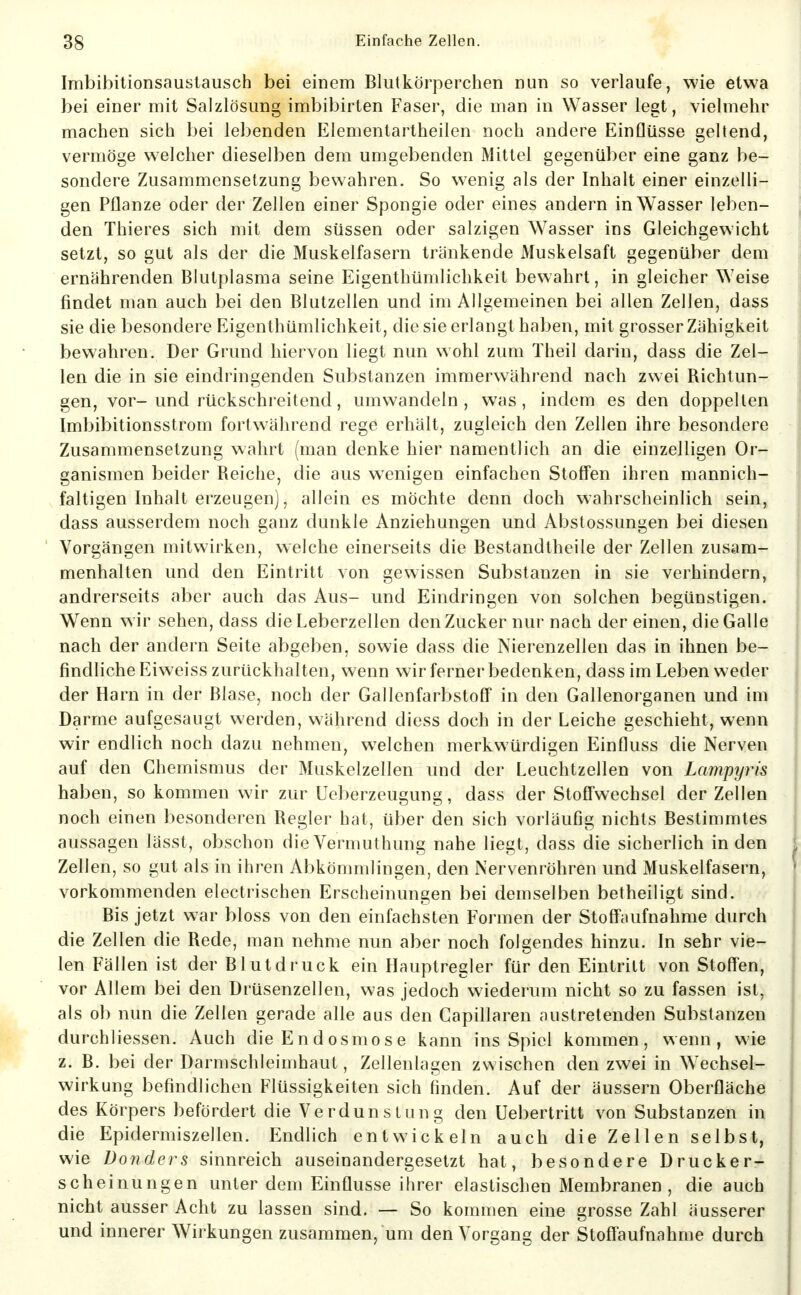 Imbibitionsausiausch bei einem Blutkörperchen nun so verlaufe, wie etwa bei einer mit Salzlösung imbibirten Faser, die man in Wasser legt, vielmehr machen sich bei lebenden Elementartheilen noch andere Einflüsse geltend, vermöge welcher dieselben dem umgebenden Mittel gegenüber eine ganz be- sondere Zusammensetzung bewahren. So wenig als der Inhalt einer einzelli- gen Pflanze oder der Zellen einer Spongie oder eines andern in Wasser leben- den Thieres sich mit dem süssen oder salzigen Wasser ins Gleichgewicht setzt, so gut als der die Muskelfasern tränkende Muskelsaft gegenüber dem ernährenden Blutplasma seine Eigenthümlichkeit bewahrt, in gleicher Weise findet man auch bei den Blutzellen und im Allgemeinen bei allen Zellen, dass sie die besondere Eigenthümlichkeit, die sie erlangt haben, mit grosser Zähigkeit bewahren. Der Grund hiervon liegt nun wohl zum Theil darin, dass die Zel- len die in sie eindringenden Substanzen immerwährend nach zwei Richtun- gen, vor-und rückschreitend, umwandeln, was, indem es den doppellen Imbibitionsstrom fortwährend rege erhält, zugleich den Zellen ihre besondere Zusammensetzung wahrt (man denke hier namentlich an die einzelligen Or- ganismen beider Reiche, die aus wenigen einfachen Stoffen ihren mannich- faltigen Inhalt erzeugen), allein es möchte denn doch wahrscheinlich sein, dass ausserdem noch ganz dunkle Anziehungen und Abstossungen bei diesen Vorgängen mitwirken, welche einerseits die Bestandtheile der Zellen zusam- menhalten und den Eintritt von gewissen Substanzen in sie verhindern, andrerseits aber auch das Aus- und Eindringen von solchen begünstigen. Wenn wir sehen, dass die Leberzellen den Zucker nur nach der einen, die Galle nach der andern Seite abgeben, sowie dass die Nierenzellen das in ihnen be- findliche Eiweiss zurückhalten, wenn wir ferner bedenken, dass im Leben weder der Harn in der Blase, noch der Gallenfarbstoff in den Gallenorganen und im Darme aufgesaugt werden, während diess doch in der Leiche geschieht, wenn wir endlich noch dazu nehmen, welchen merkwürdigen Einfluss die Nerven auf den Chemismus der Muskelzellen und der Leuchtzellen von Lampyris haben, so kommen wir zur Ueberzeugung, dass der Stoffwechsel der Zellen noch einen besonderen Regler hat, über den sich vorläufig nichts Bestimmtes aussagen lässt, obschon dieVermuthung nahe liegt, dass die sicherlich Inden Zellen, so gut als in ihren Abkömmlingen, den Nervenröhren und Muskelfasern, vorkommenden electrischen Erscheinungen bei demselben betheiligt sind. Bis jetzt war bloss von den einfachsten Formen der Stoffaufnahme durch die Zellen die Rede, man nehme nun aber noch folgendes hinzu. In sehr vie- len Fällen ist der Blutdruck ein Hauptregler für den Eintritt von Stoffen, vor Allem bei den Drüsenzellen, was jedoch wiederum nicht so zu fassen ist, als ob nun die Zellen gerade alle aus den Capillaren austretenden Substanzen durchliessen. Auch dieEndosmose kann ins Spiel kommen, wenn, wie z. B. bei der Darmschleimhaul, Zellenlagen zwischen den zwei in Wechsel- wirkung befindlichen Flüssigkeiten sich finden. Auf der äussern Oberfläche des Körpers befördert die Verdunstung den Uebertritt von Substanzen in die Epidermiszellen. Endlich entwickeln auch die Zellen selbst, wie Donders sinnreich auseinandergesetzt hat, besondere Drucker- scheinungen unter dem Einflüsse ihrer elastischen Membranen, die auch nicht ausser Acht zu lassen sind. — So kommen eine grosse Zahl äusserer und innerer Wirkungen zusammen, um den Vorgang der Stoflaufnahme durch