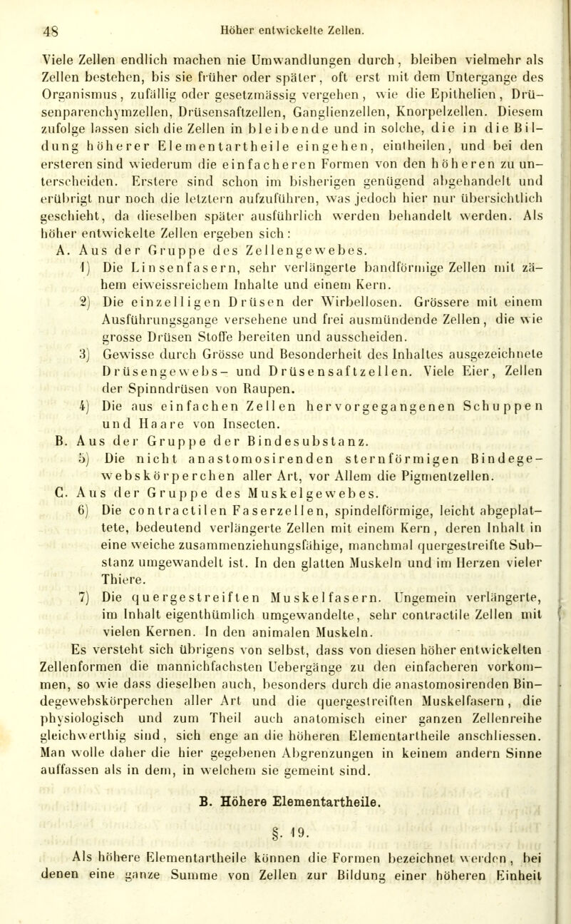 Viele Zellen endlich machen nie Umwandlungen durch, bleiben vielmehr als Zellen bestehen, bis sie früher oder später, oft erst mit dem Untergänge des Organismus, zufallig oder gesetzmässig vergehen , wie die Epithelien , Drü- senparenchymzellen, Drüsensaftzellen, Ganglienzellen, Knorpelzellen. Diesem zufolge lassen sich die Zellen in bleibende und in solche, die in die Bil- dung höherer Elementartheile eingehen, einiheilen, und bei den ersteren sind wiederum die einfacheren Formen von den höheren zu un- terscheiden. Erstere sind schon im bisherigen genügend abgehandelt und erübrigt nur noch die letztern aufzuführen, was jedoch hier nur übersichtlich geschieht, da dieselben später ausführlich werden behandelt werden. Als höher entwickelte Zellen ergeben sich: A. Aus der Gruppe des Zellengewebes. 1) Die Linsenfasern, sehr verlängerte bandförmige Zellen mit zä- hem eiweissreichem Inhalte und einem Kern. 2) Die einzelligen Drüsen der Wirbellosen. Grössere mit einem Ausführungsgange versehene und frei ausmündende Zellen, die wie grosse Drüsen StofTe bereiten und ausscheiden. 3) Gewisse durch Grösse und Besonderheit des Inhaltes ausgezeichnete Drüsengewebs- und Drüsensaftzellen. Viele Eier, Zellen der Spinndrüsen von Baupen. 4) Die aus einfachen Zellen hervorgegangenen Schuppen und Haare von Insecten. B. Aus dei' Gruppe der Bindesubstanz. 5) Die nicht anastomosirenden sternförmigen Bindege- webskörperchen aller Art, vor Allem die Pignienlzellen. C. Aus der Gruppe des Muskelgewebes. 6) Die contractilen Faserzellen, spindelförmige, leicht abgeplat- tete, bedeutend verlängerte Zellen mit einem Kern , deren Inhalt in eine weiche zusammenziehungsfähige, manchmal quergestreifte Sub- stanz umgewandelt ist. In den glatten Muskeln und im Herzen vieler Thiere. 7) Die quergestreiften Muskelfasern. Ungemein verlängerte, im Inhalt eigenthümlich umgewandelte, sehr contractile Zellen mit vielen Kernen. In den animalen Muskeln. Es versteht sich übrigens von selbst, dass von diesen höher entwickelten Zellenformen die mannichfachsten Uebergänge zu den einfacheren vorkom- men, so wie dass dieselben auch, besonders durch die anastomosirenden Bin- degewebskörperchen aller Art und die quergestreiften Muskelfasern, die physiologisch und zum Theil auch anatomisch einer ganzen Zellenreihe gleichwerthig sind, sich enge an die höheren Elementartheile anschliessen. Man wolle daher die hier gegebenen Abgrenzungen in keinem andern Sinne auffassen als in dem, in welchem sie gemeint sind. B. Höhere Elementartheile. §. 19. Als höhere Elementartheile können die Formen bezeichnet werden , bei denen eine ganze Summe von Zellen zur Bildung einer höheren Einheit