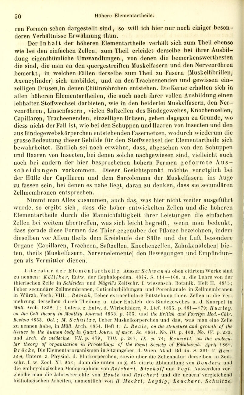 reii Formen schon dargestellt sind, so will ich hier nur noch einiger beson- deren Verhältnisse Erwähnung thun. Der Inhalt der höheren Elementartheile verhält sich zum Theil ebenso wie bei den einfachen Zellen, zum Theil erleidet derselbe bei ihrer Ausbil- dung eigenthümliche Umwandlungen , von denen die bemerkenswerthesten die sind, die man an den quergestreiften Muskelfasern und den Nervenröhren bemerkt, in welchen Fällen derselbe zum Theil zu Fasern (Muskelfibrillen, Axencylinder) sich umbildet, und an den Tracheenenden und gewissen ein- zelligen Drüsen,in denen Chitinröhrchen entstehen. Die Kerne erhalten sich in allen höheren Elementartheilen, die auch nach ihrer vollen Ausbildung einen lebhaften Stoffwechsel darbieten, wie in den beiderlei Muskelfasern, den Ner- venröhren, Linsenfasern, vielen Saftzellen des Bindegewebes, Knochenzellen, Capillaren, Tracheenenden, einzelligen Drüsen, geben dagegen zu Grunde, wo diess nicht der Fall ist, wie bei den Schuppen und Haaren von Insecten und den aus Bindegewebskörperchen entstehenden Fasernetzen, wodurch wiederum die grosse Bedeutung dieser Gebilde für den Stoffwechsel der Elementartheile sich bewahrheitet. Endlich sei noch erwähnt, dass, abgesehen von den Schuppen und Haaren von Insecten, bei denen solche nachgewiesen sind, vielleicht auch noch bei andern der hier besprochenen höhern Formen geformte Aus- scheidungen vorkommen. Dieser Gesichtspunkt möchte vorzüglich bei der Hülle der Capillaren und dem Sarcolemma der Muskelfasern ins Auge zu fassen sein, bei denen es nahe liegt, daran zu denken, dass sie secundären Zellmembranen entsprechen. Nimmt man Alles zusammen, auch das, was hier nicht weiter ausgeführt wurde, so ergibt sich , dass die höher entwickelten Zellen und die höheren Elementartheile durch die Mannichfaltigkeit ihrer Leistungen die einfachen Zellen bei weitem übertreffen, was sich leicht begreift, wenn man bedenkt, dass gerade diese Formen das Thier gegenüber der Pflanze bezeichnen, indem dieselben vor Allem theils dem Kreislaufe der Säfte und der Luft besondere Organe (Capillaren, Tracheen, Saflzellen, Knochenzellen, Zahnkanälchen) bie- ten, theils (Muskelfasern, Nervenelemente) den Bewegungen und Empfindun- gen als Vermittler dienen. Literatur der Elementartheile. Ausser Schwann's oben citirtemWerke sind zu nennen : Kölliker, Entw. der Cephalopoden. -1844. S. 111—160. u. die Lehre von der thierischen Zelle in Schleiden und Nagelfs Zeitschr. f. wissensch. Botanik. Heft H. 1845; Ueber secundäre Zellmembranen, Cuticularbildungen und Porenkanäle in Zellmemljranen in Würzb. Verh. VIII. ; Remak, Ueber extracellulare Entstehung thier. Zellen u. die Ver- mehrung derselben durch Theilung u. über Entsteh, des Bindegewebes u. d. Knorpel in iWMZ;. Arch. 1852. L; Unters, z. Entw. d. Wirbelthiere, 3. Lief. 1855. p. 161—179; Huxley, on the Cell theory in Monthly Journal 1853. p. 455. und the British and Foreign Med.-Chir. Review 1853. Oct. ; M. Schnitze, Ueber Muskelkörperchen und das, was man eine Zelle zu nennen habe, in Müll. Arch. 1861. Heft 1; L. Beate, on the siructure and growth of the tissues in the human body in Quart. Journ. of micr. Sc. 1861. No. III. p. 103, No. IV. p. 235. und Arch. de mddecine. VII. p. 179, VIII. p. 207, IX. p. 71; Bennett, on the molecu- lar theory of Organisation in Proceedings of the Royal Society of Edinburgh. April 1861; Brücke, Die Elementarorganismen inSitzungsber. d. Wien. Akad. Bd. 44. S. 381; F. Men- sen, Unters, z. Physiol. d. Blutkörperchen, sowie über die Zellennatur derselben in Zeit- schr. f. w. Zool. XI. 253; dann die unten im §. 24 citirte Abhandlung von Donders und die embryologischen Monographien \on Reichert, Bischoffund Vogt. Ausserdem ver- gleiche man die Jahresberichte von He nie und Reichert und die neuern vergleichend histiologischen Arbeiten, namentlich von H.Meckel, Leydig, Leuckart, Schnitze,