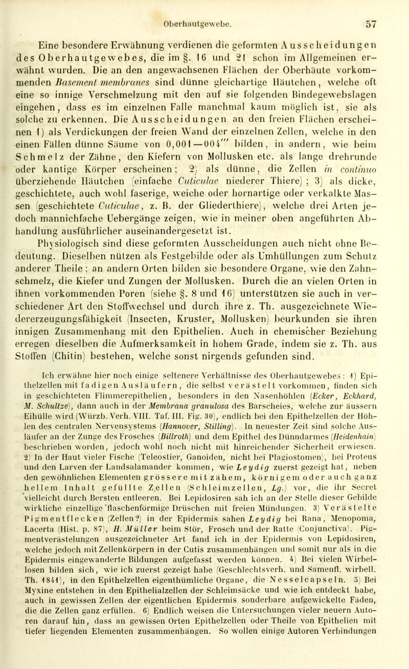 Eine besondere Erwähnung verdienen die geformten Ausscheidungen des Oberhautgewebes, die im §. 16 und 21 schon im Allgemeinen er- wähnt wurden. Die an den angewachsenen Flächen der Oberhäute vorkom- menden Basement membranes sind dünne gleichartige Häutchen, weiche oft eine so innige Verschmelzung mit den auf sie folgenden Bindegew ebslagen eingehen, dass es im einzelnen Falle manchmal kaum möglich ist, sie als solche zu erkennen. Die Ausscheidungen an den freien Flächen erschei- nen 1) als Verdickungen der freien Wand der einzelnen Zellen, welche in den einen Fällen dünne Säume von 0,001 —004' bilden, in andern, wie beim Schmelz der Zähne, den Kiefern von Mollusken etc. als lange drehrunde oder kantige Körper erscheinen; 2) als dünne, die Zellen in continno überziehende Iläulchen (einfache Cuticulae niederer Thiere) ; 3) als dicke, geschichtete, auch wohl faserige, weiche oder hornartige oder verkalkte Mas- sen (geschichtete Cuticulae, z. B. der Gliederlhiere), welche drei Arten je- doch mannichfache Uebergänge zeigen, wie in meiner oben angeführten Ab- handlung ausführlicher auseinandergesetzt ist. Physiologisch sind diese geformten Ausscheidungen auch nicht ohne Be- deutung. Dieselben nützen als Festgebilde oder als Umhüllungen zum Schutz anderer Theile ; an andern Orten bilden sie besondere Organe, wie den Zahn- schmelz, die Kiefer und Zungen der Mollusken. Durch die an vielen Orlen in ihnen vorkommenden Poren (siehe §. 8 und 16) unterstützen sie auch in ver- schiedener Art den Stoffwechsel und durch ihre z. Th. ausgezeichnete Wie- dererzeugungsfähigkeit (Insecten, Kruster, Mollusken) beurkunden sie ihren innigen Zusammenhang mit den Epithelien. Auch in chemischer Beziehung erregen dieselben die Aufmerksamkeit in hohem Grade, indem sie z. Th. aus Stoffen (Chitin) bestehen, welche sonst nirgends gefunden sind. Ich erwähne hier noch einige seltenere Verhältnisse des Oberhautgewebes : ^) Epi- thelzellen mit f a d i g e n Ausläufern, die selbst verästelt vorkommen, finden sich in geschichteten Flimmerepithelien, besonders in den Nasenhöhlen [Ecker, Eckhard, M. Schultze], dann auch in der Membrana granulosa des Barscheies, welche zur äussern EihüUe wird (Würzb. Verh. VIII. Tat. III. Fig. 30), endlich bei den Epithelzellen der Höh- len des centralen Nervensystems [Hannover, Stilling). In neuester Zeit sind solche Aus- läufer an der Zunge des Frosches [Billroth) und dem Epithel des Dünndarmes [Heidenhain) beschrieben worden, jedoch wohl noch nicht mit hinreichender Sicherheit erwiesen. 2) In der Haut vieler Fische (Teleostier, Ganoiden, nicht bei Plagiostomen), bei Proteus und den Larven der Landsalamander kommen, ^Nxe Leydig zuerst gezeigt hat, neben den gewöhnlichen Elementen grössere mit zähem, körnigem oder auch ganz hellem Inhalt gefüllte Z,ellen (Schleimzellen, Lg.) vor, die ihr Secret vielleicht durch Bersten entleeren. Bei Lepidosiren sah ich an der Stelle dieser Gebilde wirkliche einzellige flaschenförmige Drüschen mit freien Mündungen. 3) Verästelte Pigmentflecken (Zellen?) in der Epidermis sahen Leydig bei Rana, Menopoma, Lacerta (Hist. p. 87), H. Müller beim Stör, Frosch und der Ratte (Conjunctiva). Pig- mentverästelungen ausgezeichneter Art fand ich in der Epidermis von Lepidosiren, welche jedoch mit Zellenkörpern in der Cutis zusammenhängen und somit nur als in die Epidermis eingewanderte Bildungen aufgefasst werden können. 4) Bei vielen Wirbel- losen bilden sich, wie ich zuerst gezeigt habe (Geschlechtsverh. und Samenfl. wirbell. Th. 1841), in den Epithelzellen eigenthümliche Organe, die Nesselcapseln. 5) Bei Myxine entstehen in den Epithelialzellen der Schleimsäcke und wie ich entdeckt habe, auch in gewissen Zellen der eigentlichen Epidermis sonderbare aufgewickelte Fäden, die die Zellen ganz erfüllen. 6) Endlich weisen die Untersuchungen vieler neuern Auto- ren darauf hin, dass an gewissen Orten Epithelzellen oder Theile von Epithelien mit tiefer liegenden Elementen zusammenhängen. So wollen einige Autoren Verbindungen