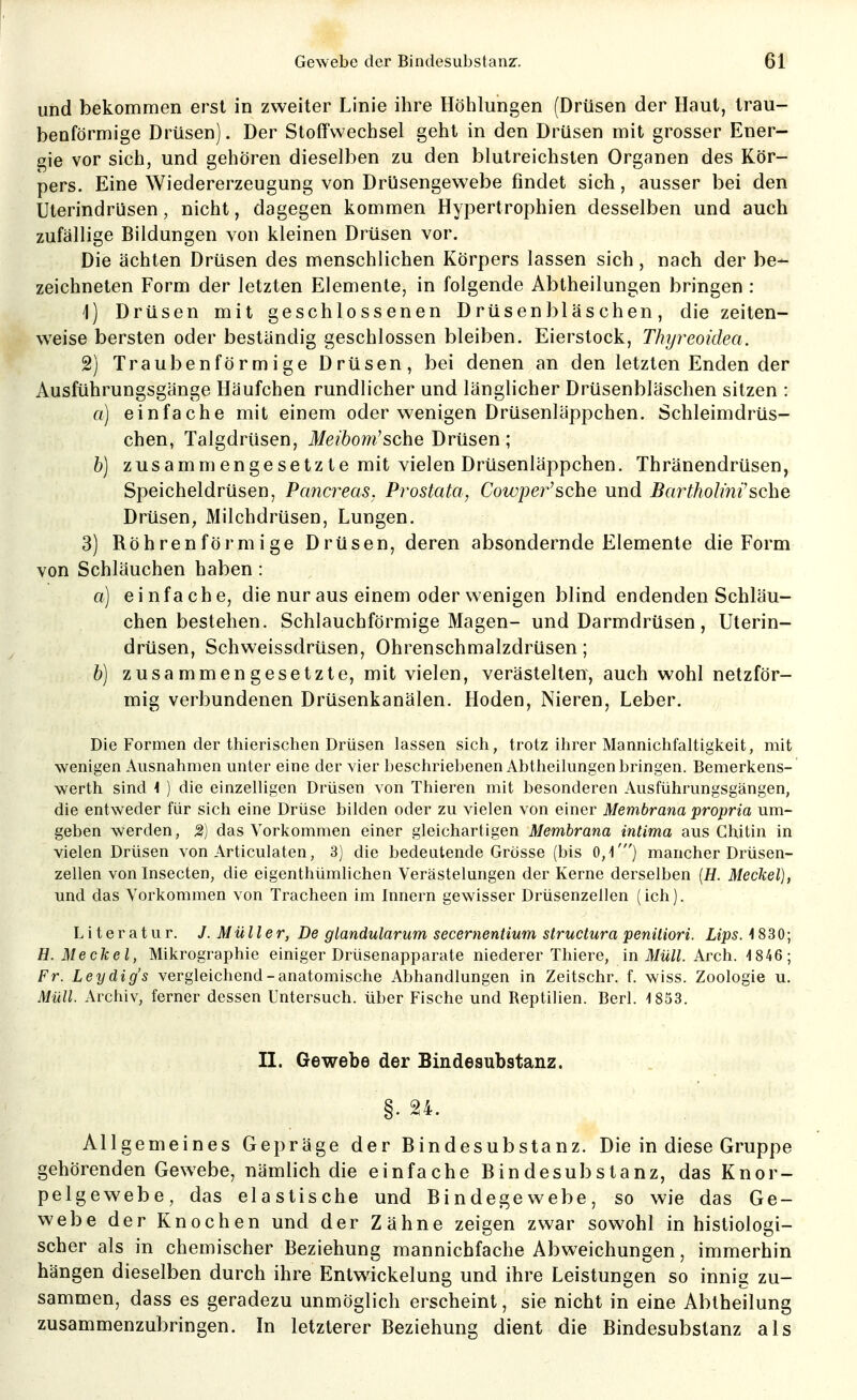 und bekommen erst in zweiter Linie ihre Höhlungen (Drüsen der Haut, trau- benförmige Drüsen). Der Stoffwechsel geht in den Drüsen mit grosser Ener- gie vor sich, und gehören dieselben zu den blutreichsten Organen des Kör- pers. Eine Wiedererzeugung von Drüsengewebe findet sich, ausser bei den Uterindrüsen, nicht, dagegen kommen Hypertrophien desselben und auch zufällige Bildungen von kleinen Drüsen vor. Die ächten Drüsen des menschlichen Körpers lassen sich, nach der be- zeichneten Form der letzten Elemente, in folgende Abtheilungen bringen : 1) Drüsen mit geschlossenen Drüsenbläschen, die zeiten- weise bersten oder beständig geschlossen bleiben. Eierstock, Thyreoidea. 2) Traubenförmige Drüsen, bei denen an den letzten Enden der Ausführungsgänge Häufchen rundlicher und länglicher Drüsenbläschen sitzen : a) einfache mit einem oder wenigen Drüsenläppchen. Schleimdrüs- chen, Talgdrüsen, il/e?6om'sche Drüsen; b) zusammengesetzte mit vielen Drüsenläppchen. Thränendrüsen, Speicheldrüsen, Pancreas. Prostata, Cowper'sehe und Barthohhi'sehe Drüsen, Milchdrüsen, Lungen. 3) Röhrenförmige Drüsen, deren absondernde Elemente die Form von Schläuchen haben : a] einfache, die nur aus einem oder wenigen blind endenden Schläu- chen bestehen. Schlauchförmige Magen- und Darmdrüsen , Uterin- drüsen, Schweissdrüsen, Ohrenschmalzdrüsen; b] zusammengesetzte, mit vielen, verästelten, auch wohl netzför- mig verbundenen Drüsenkanälen. Hoden, Nieren, Leber. Die Formen der thierischen Drüsen lassen sich, trotz ihrer Mannichfaltigkeit, mit wenigen Ausnahmen unter eine der vier beschriebenen Abtheilungen bringen. Bemerkens- werth sind < ) die einzelligen Drüsen von Thieren mit besonderen Ausführungsgängen, die entweder für sich eine Drüse bilden oder zu vielen von einer Membrana propria um- geben werden, 2) das Vorkommen einer gleichartigen Membrana intima aus Chitin in vielen Drüsen von Articulaten, 3) die bedeutende Grösse (bis 0,'!') mancher Drüsen- zellen vonlnsecten, die eigenthümlichen Verästelungen der Kerne derselben [H. Meckel), und das Vorkommen von Tracheen im Innern gewisser Drüsenzellen (ich). Literatur. J. Müller, De glandularum secernentium structura peniliori. Ups. 4830; H. Meckel, Mikrographie einiger Drüsenapparate niederer Thiere, in il/w//. Arch. 4 846 ; Fr. Leydig's vergleichend-anatomische Abhandlungen in Zeitschr. f. wiss. Zoologie u. Müll. Archiv, ferner dessen Untersuch, über Fische und Reptilien. Berl. 4 853. II. Gewebe der Bindesubstanz. Allgemeines Gepräge der Bindesubstanz. Die in diese Gruppe gehörenden Gewebe, nämlich die einfache Bindesubstanz, das Knor- pelgewebe, das elastische und Bindegewebe, so wie das Ge- webe der Knochen und der Zähne zeigen zwar sowohl in histiologi- scher als in chemischer Beziehung mannichfache Abweichungen, immerhin hängen dieselben durch ihre Entwickelung und ihre Leistungen so innig zu- sammen, dass es geradezu unmöglich erscheint, sie nicht in eine Abtheilung zusammenzubringen. In letzterer Beziehung dient die Bindesubstanz als