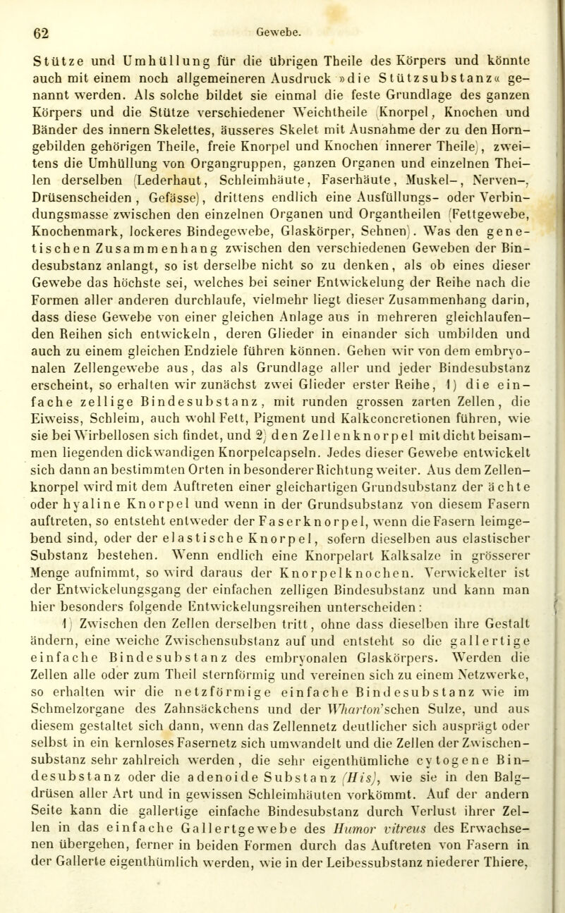 Stütze und Umhüllung für die übrigen Theile des Körpers und könnte auch mit einem noch allgemeineren Ausdruck »die Stützsubstanz« ge- nannt werden. Als solche bildet sie einmal die feste Grundlage des ganzen Körpers und die Stütze verschiedener Weichlheile Knorpel, Knochen und Bänder des innern Skelettes, äusseres Skelet mit Ausnahme der zu den Horn- gebilden gehörigen Theile, freie Knorpel und Knochen innerer Theile^, zwei- tens die Umhüllung von Organgruppen, ganzen Organen und einzelnen Thei- len derselben (Lederhaut, Schleimhäute, Faserhäute, Muskel-, Nerven-, Drüsenscheiden , Gefässe), drittens endlich eine Ausfüllungs- oder Yerbin- dungsmasse zwischen den einzelnen Organen und Organtheilen (Fettgewebe, Knochenmark, lockeres Bindegewebe, Glaskörper, Sehnen;. Was den gene- tischen Zusammenhang zwischen den verschiedenen Geweben der Bin- desubstanz anlangt, so ist derselbe nicht so zu denken, als ob eines dieser Gewebe das höchste sei, welches bei seiner Entwickelung der Reihe nach die Formen aller anderen durchlaufe, vielmehr liegt dieser Zusammenhang darin, dass diese Gewebe von einer gleichen Anlage aus in mehreren gleichlaufen- den Reihen sich entwickeln, deren Glieder in einander sich umbilden und auch zu einem gleichen Endziele führen können. Gehen wir von dem embryo- nalen Zellengewebe aus, das als Grundlage aller und jeder Bindesubstanz erscheint, so erhalten wir zunächst zwei Glieder erster Reihe, 1) die ein- fache zellige Bindesubstanz, mit runden grossen zarten Zellen, die Eiweiss, Schleim, auch wohl Fett, Pigment und Kalkconcretionen führen, wie sie bei Wirbellosen sich findet, und 2; den Zellenknorpel mit dicht beisam- men liegenden dickwandigen Knorpelcapseln. Jedes dieser Gewebe entwickelt sich dann an bestimmten Orten in besonderer Richtung weiter. Aus dem Zellen- knorpel wirdmit dem Auftreten einer gleichartigen Grundsubstanz der ächte oder hyaline Knorpel und wenn in der Grundsubstanz von diesem Fasern auftreten, so entsteht entweder der Faserknorpel, wenn die Fasern leimge- bend sind, oder der elastische Knorpel, sofern dieselben aus elastischer Substanz bestehen. Wenn endlich eine Knorpelart Kalksalze in grösserer Menge aufnimmt, so wird daraus der Knorpelknochen. Verwickelter ist der Entwickelungsgang der einfachen zelligen Bindesubstanz und kann man hier besonders folgende Entwickelungsreihen unterscheiden: Ij Zwischen den Zellen derselben tritt, ohne dass dieselben ihre Gestalt ändern, eine weiche Zwischensubstanz auf und entsteht so die gallertige einfache Bindesubstanz des embryonalen Glaskörpers. Werden die Zellen alle oder zum Theil sternförmig und vereinen sich zu einem Netzwerke, so erhalten wir die netzförmige einfache Bindesubstanz wie im Schmelzorgane des Zahnsäckchens und der Wharton'sehen Sülze, und aus diesem gestaltet sich dann, wenn das Zellennetz deutlicher sich ausprägt oder selbst in ein kernloses Fasernetz sich umwandelt und die Zellen der Zwischen- substanz sehr zahlreich werden, die sehr eigenthümliche cytogene Bin- desubstanz oder die adenoide Substanz [His], wie sie in den Balg- drüsen aller Art und in gewissen Schleimhäuten vorkömmt. Auf der andern Seite kann die gallertige einfache Bindesubstanz durch Verlust ihrer Zel- len in das einfache Gallertgew^ebe des Humor vitreus des Erwachse- nen übergehen, ferner in beiden Formen durch das Auftreten von Fasern in der Gallerte eigenthümlich werden, wie in der Leibessubstanz niederer Thiere,