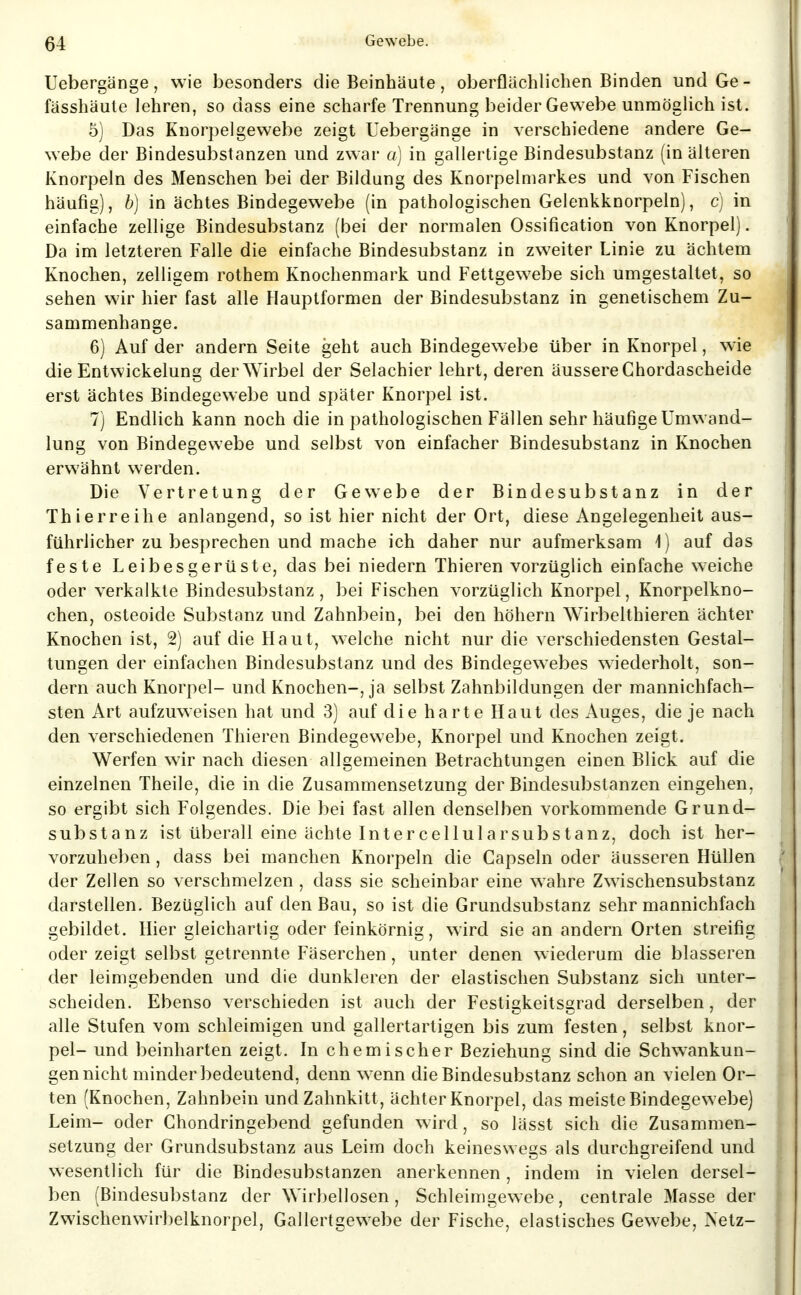 Uebergänge, wie besonders die Beinhäute, oberflächlichen Binden undGe- fässhäule lehren, so dass eine scharfe Trennung beider Gewebe unmöglich ist. 5) Das Knorpelgewebe zeigt Uebergänge in verschiedene andere Ge- webe der Bindesubstanzen und zwar a) in gallertige Bindesubstanz (in älteren Knorpeln des Menschen bei der Bildung des Knorpelmarkes und von Fischen häufig), b) in achtes Bindegewebe (in pathologischen Gelenkknorpeln), c) in einfache zellige Bindesubstanz (bei der normalen Ossification von Knorpel). Da im letzteren Falle die einfache Bindesubstanz in zweiter Linie zu ächtem Knochen, zelligem rothem Knochenmark und Fettgewebe sich umgestaltet, so sehen wir hier fast alle Hauplformen der Bindesubstanz in genetischem Zu- sammenhange. 6) Auf der andern Seite geht auch Bindegewebe über in Knorpel, wie die Entwickelung der Wirbel der Selachier lehrt, deren äussere Chordascheide erst achtes Bindegewebe und später Knorpel ist. 7) Endlich kann noch die in pathologischen Fällen sehr häufige Umwand- lung von Bindegewebe und selbst von einfacher Bindesubstanz in Knochen erwähnt werden. Die Vertretung der Gewebe der Bindesubstanz in der Thierreihe anlangend, so ist hier nicht der Ort, diese Angelegenheit aus- führlicher zu besprechen und mache ich daher nur aufmerksam i) auf das feste Leibesgerüste, das bei niedern Thieren vorzüglich einfache weiche oder verkalkte Bindesubstanz, bei Fischen vorzüglich Knorpel, Knorpelkno- chen, osteoide Substanz und Zahnbein, bei den höhern Wirbelthieren ächter Knochen ist, 2) auf die Haut, welche nicht nur die verschiedensten Gestal- tungen der einfachen Bindesubstanz und des Bindegewebes wiederholt, son- dern auch Knorpel- und Knochen-, ja selbst Zahnbildungen der mannichfach- sten Art aufzuweisen hat und 3) auf die harte Haut des Auges, die je nach den verschiedenen Thieren Bindegewebe, Knorpel und Knochen zeigt. Werfen wir nach diesen allgemeinen Betrachtungen einen Blick auf die einzelnen Theile, die in die Zusammensetzung der Bindesubstanzen eingehen, so ergibt sich Folgendes. Die bei fast allen denselben vorkommende Grund- substanz ist überall eine ächte Intercellularsubstanz, doch ist her- vorzuheben , dass bei manchen Knorpeln die Capseln oder äusseren Hüllen der Zellen so verschmelzen , dass sie scheinbar eine wahre Zwischensubstanz darstellen. Bezüglich auf den Bau, so ist die Grundsubstanz sehr mannichfach gebildet. Hier gleichartig oder feinkörnig, wird sie an andern Orten streifig oder zeigt selbst getrennte Fäserchen, unter denen wiederum die blasseren der leimgebenden und die dunkleren der elastischen Substanz sich unter- scheiden. Ebenso verschieden ist auch der Festigkeitsgrad derselben, der alle Stufen vom schleimigen und gallertartigen bis zum festen, selbst knor- pel- und beinharten zeigt. In chemischer Beziehung sind die Schw^ankun- gen nicht minder bedeutend, denn w^nn die Bindesubstanz schon an vielen Or- ten (Knochen, Zahnbein und Zahnkitt, ächter Knorpel, das meiste Bindegewebe) Leim- oder Chondringebend gefunden wird, so lässt sich die Zusammen- setzung der Grundsubstanz aus Leim doch keineswegs als durchgreifend und wesentlich für die Bindesubstanzen anerkennen , indem in vielen dersel- ben (Bindesubstanz der Wirbellosen, Schleimgewebe, centrale Masse der Zwischenwirbelknorpel, Gallertgewebe der Fische, elastisches Gewebe, Netz-