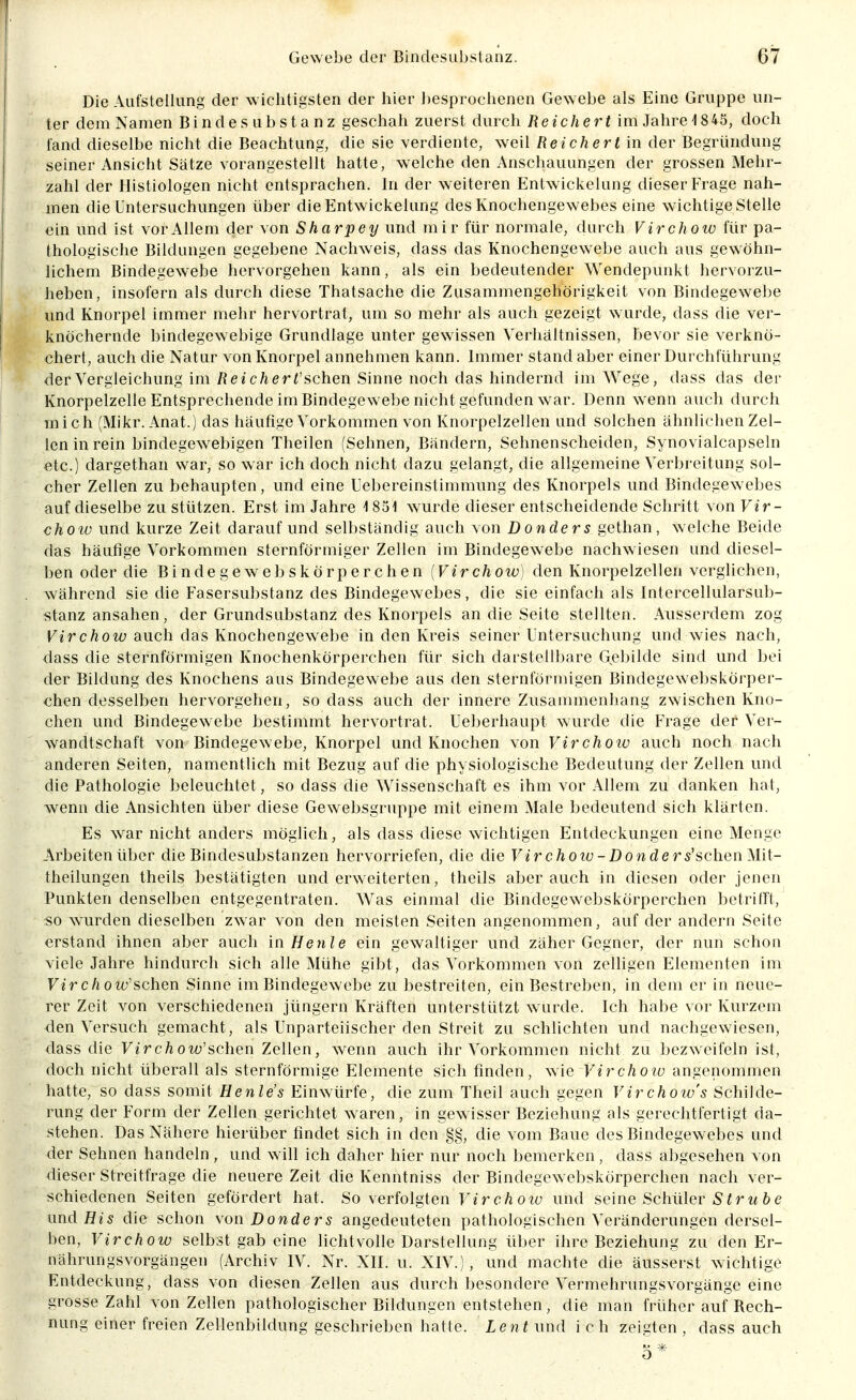 Die Aufstellung der wichtigsten der hier besprochenen Gewebe als Eine Gruppe un- ter dem Namen Binde Substanz geschah zuerst durch Reichert im Jahre 1845, doch fand dieselbe nicht die Beachtung, die sie verdiente, weil Reichert in der Begründung seiner Ansicht Sätze vorangestellt hatte, welche den Anschauungen der grossen Mehr- zahl der Histiologen nicht entsprachen. In der weiteren Entwickelung dieser Frage nah- men die Untersuchungen über die Entwickelung des Knochengewebes eine wichtige Stelle ein und ist vor Allem der von Sharpey und mir für normale, durch Virchow für pa- thologische Bildungen gegebene Nachweis, dass das Knochengewebe auch aus gewöhn- lichem Bindegewebe hervorgehen kann, als ein bedeutender Wendepunkt hervorzu- heben, insofern als durch diese Thatsache die Zusammengehörigkeit von Bindegewebe und Knorpel immer mehr hervortrat, um so mehr als auch gezeigt w urde, dass die ver- knöchernde bindegewebige Grundlage unter gewissen Verhältnissen, bevor sie verknö- chert, auch die Natur von Knorpel annehmen kann. Immer stand aber einer Durchführung derVergleichung im ßeic/ierf'schen Sinne noch das hindernd im Wege, dass das der Knorpelzelle Entsprechende im Bindegewebe nicht gefunden war. Denn wenn auch durch mich (Mikr. Anat.) das häufige Vorkommen von Knorpelzellen und solchen ähnlichen Zel- len in rein bindegewebigen Theilen (Sehnen, Bändern, Sehnenscheiden, Synovialcapseln etc.) dargethan war, so war ich doch nicht dazu gelangt, die allgemeine Verbreitung sol- cher Zellen zu behaupten, und eine Uebereinstimmung des Knorpels und Bindegewebes auf dieselbe zu stützen. Erst im Jahre 1851 wurde dieser entscheidende Schritt von Vir- choiü und kurze Zeit darauf und selbständig auch von Danders gethan, welche Beide das häufige Vorkommen sternförmiger Zellen im Bindegewebe nachw iesen und diesel- ben oder die Bindegewebskörperchen {Virchow) den Knorpelzellen verglichen, während sie die Fasersubstanz des Bindegewebes, die sie einfach als Intercellularsub- stanz ansahen, der Grundsubstanz des Knorpels an die Seite stellten. Ausserdem zog Virchow auch das Knochengewebe in den Kreis seiner Untersuchung und wies nach, dass die sternförmigen Knochenkörperchen für sich darstellbare Gebilde sind und bei der Bildung des Knochens aus Bindegewebe aus den sternförmigen Bindegewebskörper- chen desselben hervorgehen, sodass auch der innere Zusanunenliang zwischen Kno- chen und Bindegewebe bestimmt hervortrat. Ueberhaupt wurde die Frage der Ver^- wandtschaft von Bindegewebe, Knorpel und Knochen von Virchoiv auch noch nach anderen Seiten, namentlich mit Bezug auf die physiologische Bedeutung der Zellen und die Pathologie beleuchtet, so dass die Wissenschaft es ihm vor Allem zu danken hat, wenn die Ansichten über diese Gewebsgruppe mit einem Male bedeutend sich klärten. Es war nicht anders möglich, als dass diese wichtigen Entdeckungen eine Menge Arbeiten über die Bindesubstanzen hervorriefen, die die Fer c/iotü-Don de r^'schen Mit- theilungen theils bestätigten und erweiterten, theils aber auch in diesen oder jenen Punkten denselben entgegentraten. Was einmal die Bindegewebskörperchen betrifft, so wurden dieselben zwar von den meisten Seiten angenommen, auf der andern Seite erstand ihnen aber auch in Henle ein gewaltiger und zäher Gegner, der nun schon viele Jahre hindurch sich alle Mühe gibt, das Vorkommen von zelligen Elementen im Ferc/low'sehen Sinne im Bindegewebe zu bestreiten, ein Bestreben, in dem er in neue- rer Zeit von verschiedenen Jüngern Kräften unterstützt wurde. Ich habe vor Kurzem den Versuch gemacht, als Unparteiischer den Streit zu schlichten und nachgewiesen, dass die Virchow'schen Zellen, wenn auch ihr Vorkommen nicht zu bezweifeln ist, doch nicht überall als sternförmige Elemente sich finden, wie Virchow angenommen hatte, so dass somit Henle's Einwürfe, die zum Theil auch gegen Virchoiv's Schilde- rung der Form der Zellen gerichtet waren, in gewisser Beziehung als gerechtfertigt da- stehen. Das Nähere hierüber findet sich in den §§, die vom Baue des Bindegewebes und der Sehnen handeln , und will ich daher hier nur noch bemerken, dass abgesehen von dieser Streitfrage die neuere Zeit die Kenntniss der Bindegewebskörperchen nach ver- schiedenen Seiten gefördert hat. So verfolgten Virchoiv und seine Schüler S t r u b e nnd His die schon von Donder^ angedeuteten pathologischen Veränderungen dersel- ben, Virchow selbst gab eine lichtvolle Darstellung über ihre Beziehung zu den Er- nährungsvorgängen (Archiv IV. Nr. XII. u. XIV.), und machte die äusserst wichtig(^ Entdeckung, dass von diesen Zellen aus durch besondere Vermehrungsvorgänge eine grosse Zahl von Zellen pathologischer Bildungen entstehen, die man früher auf Rech- nung einer freien Zellenbildung geschrieben hatte. Len t und i ch zeigten , dass auch