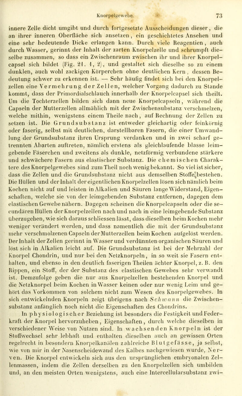 innere Zelle dicht umgibt und durch fortgesetzte Ausscheidungen dieser, die an ihrer inneren Oberfläche sich «nnsetzen , ein gescliichtetes Ansehen und eine sehr bedeutende Dicke erlangen kann. Durch viele Reagentien , auch durch Wasser, gerinnt der Inhalt der zarten Knorpelzelle und schrumpft die- selbe zusammen, so dass ein Zwischenraum zwischen ihr und ihrer Knorpel- capsel sich bildet (Fig. 21. 1,2), und gestaltet sich dieselbe so zu einem dunklen, auch wohl zackigen Körperchen ohne deutlichen Kern , dessen Be- deutung schwer zu erkennen ist. — Sehr häufig findet sich bei den Knorpel- zellen eine Vermehrung der Zellen, welcher Vorgang dadurch zu Stande kommt, dass der Primordialschlauch innerhalb der Knorpelcapsel sich theilt. Um die Tochterzellen bilden sich dann neue Knorpelcapseln, während die Capseln der Mutterzellen allmählich mit der Zwischensubstanz verschmelzen, welche mithin, wenigstens einem Theile nach , auf Rechnung der Zellen zu setzen ist. Die Grund Substanz ist entweder gleichartig oder feinkornig oder faserig, selbst mit deutlichen, darstellbaren Fasern, die einer Umwand- lung der Grundsubstanz ihren Ursprung verdanken und in zwei scharf ge- trennten Abarten auftreten, nämlich erstens als gleichlaufende blasse leim- gebende Fäserchen und zweitens als dunkle, netzförmig verbundene stärkere und schwächere Fasern aus elastischer Substanz. Die chemischen Charak- tere des Knorpelgevvebes sind zum Theil noch wenig bekannt. So viel ist sicher, dass die Zellen und die Grundsubstanz nicht aus demselben Stoffeibestehen. Die ffüllen und der Inhalt der eigentlichen Knorpelzellen lösen sich nämlich beim Kochen nicht auf und leisten in Alkalien und Säuren lange Widerstand, Eigen- schaften, welche sie von der leimgebenden Substanz entfernen, dagegen dem elastischen Gewebe nähern. Dagegen scheinen die Knorpelcapseln oder die se- cundären Hüllen der Knorpelzellen nach und nach in eine leimgebende Substanz überzugehen, wie sich daraus schliessen lässt, dass dieselben beim Kochen mehr W'eniaer verändert sverden, und dass namentlich die mit der Grundsubstanz mehr verschmolzenen Capseln derMutterzellen beim Kochen autgelöst werden. Der Inhalt der Zellen gerinnt in Wasser und verdünnten organischen Säuren und löst sich in Alkalien leicht auf. Die Grundsubstanz ist bei der Mehrzahl der Knorpel Chondrin, und nur bei den Netzknorpeln, in so weit sie Fasern ent- halten, und ebenso in den deutlich faserigen Theilen ächter Knorpel, z. B. den Rippen, ein Stoff, der der Substanz des elastischen Gew-ebes sehr verwandt ist. Demzufolge geben die nur aus Knorpelzellen bestehenden Knorpel und die Netzknorpel beim Kochen in Wasser keinen oder nur w enig Leim und ge- hört das Vorkommen von solchem nicht zum Wesen des Ivnorpelgewebes. In sich entwickelnden Knorpeln zeigt übrigens nach Sch iv a nn die Zwischen- substanz anfänglich noch nicht die Eigenschaften des Chondrins. In physiologischer Beziehung ist besonders die Festigkeit und Feder- kraft der Knorpel hervorzuheben, Eigenschaften, durch welche dieselben in verschiedener Weise von Nutzen sind. In wachsenden Knorpeln ist der Stoffwechsel sehr lebhaft und enthalten dieselben auch an gewissen Orten regelrecht in besondern Knorpelkanälen zahlreiche Blutgefässe, ja selbst, wie von mir in der Nasenscheidewand des Kalbes nachgewiesen wurde, Ner- ven. Die Knorpel entwickeln sich aus den ursprünglichen embryonalen Zel- lenmassen, indem die Zellen derselben zu den Knorpelzellen sich umbilden und, an den meisten Orten wenisstens, auch eine Intercellularsubstanz zwi-