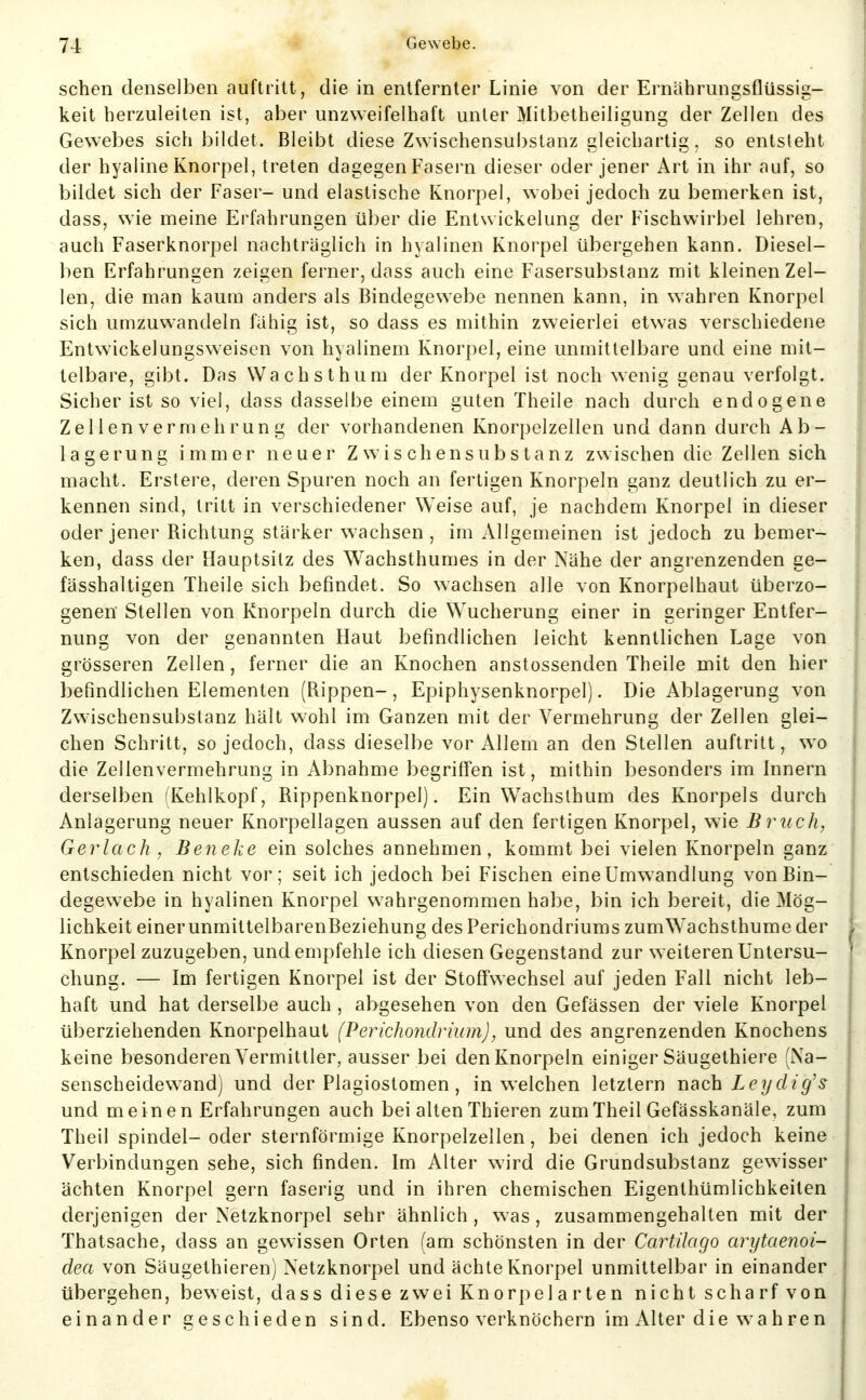 sehen denselben auftritt, die in entfernter Linie von der Ernährungsflüssig- keit herzuleiten ist, aber unzweifelhaft unter Mitbetheiligung der Zellen des Gewebes sich bildet. Bleibt diese Zwischensubstanz gleichartig, so entsteht der hyaline Knorpel, treten dagegen Fasern dieser oder jener Art in ihr auf, so bildet sich der Faser- und elastische Knorpel, wobei jedoch zu bemerken ist, dass, wie meine Erfahrungen über die Entwickelung der Fischwirbel lehren, auch Faserknorpel nachträglich in hyalinen Knorpel übergehen kann. Diesel- ben Erfahrungen zeigen ferner, dass auch eine Fasersubstanz mit kleinen Zel- len, die man kaum anders als Bindegewebe nennen kann, in wahren Knorpel sich umzuwandeln fällig ist, so dass es mithin zweierlei etwas verschiedene Entwickelungsweisen von hyalinem Knorpel, eine unmittelbare und eine mit- telbare, gibt. Das Wachsthum der Knorpel ist noch wenig genau verfolgt. Sicher ist so viel, dass dasselbe einem guten Theile nach durch endogene Zellen Vermehrung der vorhandenen Knorpelzellen und dann durch Ab- lagerung immer neuer Zwischensubstanz zwischen die Zellen sich macht. Erstere, deren Spuren noch an fertigen Knorpeln ganz deutlich zu er- kennen sind, tritt in verschiedener Weise auf, je nachdem Knorpel in dieser oder jener Richtung stärker wachsen, im Allgemeinen ist jedoch zu bemer- ken, dass der Hauptsitz des Wachsthumes in der Nähe der angrenzenden ge- fässhaltigen Theile sich befindet. So wachsen alle von Knorpelhaut überzo- genen Stellen von Knorpeln durch die Wucherung einer in geringer Entfer- nung von der genannten Haut befindlichen leicht kenntlichen Lage von grösseren Zellen, ferner die an Knochen anstossenden Theile mit den hier befindlichen Elementen (Rippen-, Epiphysenknorpel). Die Ablagerung von Zwischensubstanz hält wohl im Ganzen mit der Vermehrung der Zellen glei- chen Schritt, so jedoch, dass dieselbe vor Allem an den Stellen auftritt, wo die Zellenvermehrung in Abnahme begriffen ist, mithin besonders im Innern derselben (Kehlkopf, Rippenknorpel). Ein Wachsthum des Knorpels durch Anlagerung neuer Knorpellagen aussen auf den fertigen Knorpel, wie B riech, Gerlach , Beneke ein solches annehmen, kommt bei vielen Knorpeln ganz entschieden nicht vor; seit ich jedoch bei Fischen eine Umwandlung von Bin- degewebe in hyalinen Knorpel wahrgenommen habe, bin ich bereit, die Mög- lichkeit einerunmittelbarenBeziehung des Perichondriums zumWachsthume der Knorpel zuzugeben, und empfehle ich diesen Gegenstand zur weiteren Untersu- chung. — Im fertigen Knorpel ist der Stoffwechsel auf jeden Fall nicht leb- haft und hat derselbe auch , abgesehen von den Gefässen der viele Knorpel überziehenden Knorpelhaut (Perichondrium), und des angrenzenden Knochens keine besonderen Vermittler, ausser bei den Knorpeln einiger Säugethiere (Na- senscheidewand) und der Plagiostomen , in welchen letztern nach Leydig's und meinen Erfahrungen auch bei alten Thieren zumTheil Gefässkanäle, zum Theil Spindel- oder sternförmige Knorpelzellen, bei denen ich jedoch keine Verbindungen sehe, sich finden. Im Alter wird die Grundsubstanz gewisser ächten Knorpel gern faserig und in ihren chemischen Eigenthümlichkeiten derjenigen der Netzknorpel sehr ähnlich , was , zusammengehalten mit der Thatsache, dass an gewissen Orten (am schönsten in der Cartilago arytaenoi- dea von Säugethieren) Netzknorpel und ächte Knorpel unmittelbar in einander übergehen, beweist, dass diese zwei Knorpelarten nicht scharf von einander geschieden sind. Ebenso verknöchern im Alter die wahren