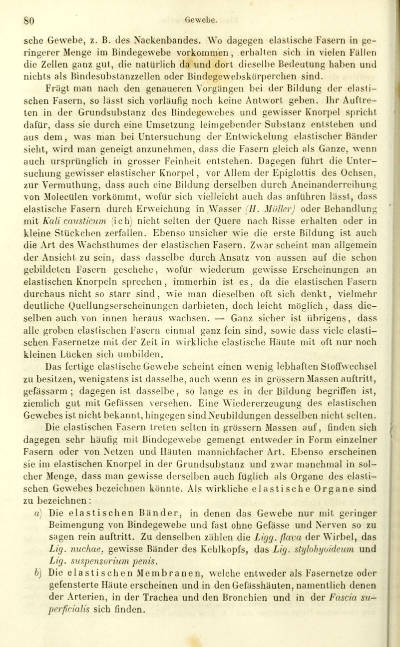 sehe Gewebe, z. B. des Nackenbandes. Wo dagegen elastische Fasern in ge- ringerer Menge im Bindegewebe vorkommen, erhalten sich in vielen Fällen die Zellen ganz gut, die natürlich da und dort dieselbe Bedeutung haben und nichts als Bindesubstanzzellen oder Bindegewebskörperchen sind. Fragt man nach den genaueren Vorgängen bei der Bildung der elasti- schen Fasern, so lässt sich vorläufig noch keine Antwort geben. Ihr Auftre- ten in der Grundsubstanz des Bindegewebes und gewisser Knorpel spricht dafür, dass sie durch eine Umsetzung leinigebender Substanz entstehen und aus dem, was man bei Untersuchung der Entwickelung elastischer Bänder sieht, wird man geneigt anzunehmen, dass die Fasern gleich als Ganze, wenn auch ursprünglich in grosser Feinheit entstehen. Dagegen führt die Unter- suchung gewisser elastischer Knorpel, vor Allem der Epiglottis des Ochsen, zur Vermuthung. dass auch eine Bildung derselben durch Aneinanderreihung von Molecülen vorkömmt, wofür sich vielleicht auch das anführen lässt, dass elastische Fasern durch Erweichung in Wasser (H. Müller) oder Behandlung mit Kali causticum ichj nicht selten der Quere nach Risse erhalten oder in kleine Stückchen zerfallen. Ebenso unsicher wie die erste Bildung ist auch die Art des Wachsthumes der elastischen Fasern. Zwar scheint man allgemein der Ansicht zu sein, dass dasselbe durch Ansatz von aussen auf die schon gebildeten Fasern geschehe, wofür wiederum gewisse Erscheinungen an elastischen Knorpeln sprechen, immerhin ist es, da die elastischen Fasern durchaus nicht so starr sind, wie man dieselben oft sich denkt, vielmehr deutliche Quellungserscheinungen darbieten, doch leicht möglich, dass die- selben auch von innen heraus wachsen. — Ganz sicher ist übrigens, dass alle groben elastischen Fasern einmal ganz fein sind, sowie dass viele elasti- schen Fasernetze mit der Zeit in wirkliche elastische Häute mit oft nur noch kleinen Lücken sich umbilden. Das fertige elastische Gewebe scheint einen wenig lebhaften Stoffwechsel zu besitzen, wenigstens ist dasselbe, auch wenn es in grössern Massen auftritt, gefässarm ; dagegen ist dasselbe, so lange es in der Bildung begrifTen ist, ziemlich gut mit Gefässen versehen. Eine Wiedererzeugung des elastischen Gewebes ist nicht bekannt, hingegen sind Neubildungen desselben nicht selten. Die elastischen Fasern treten selten in grössern Massen auf, finden sich dagegen sehr häufig mit Bindegewebe gemengt entweder in Form einzelner Fasern oder von Netzen und Häuten mannichfacher Art. Ebenso erscheinen sie im elastischen Knorpel in der Grundsubstanz und zwar manchmal in sol- cher Menge, dass man gewisse derselben auch füglich als Organe des elasti- schen Gewebes bezeichnen könnte. Als wirkliche elastische Organe sind zu bezeichnen: a] Die elastischen Bänder, in denen das Gewebe nur mit geringer Beimengung von Bindegewebe und fast ohne Gefässe und Nerven so zu sagen rein auftritt. Zu denselben zählen die Ligg. flava der Wirbel, das Lig. nuchae, gew^isse Bänder des Kehlkopfs, das Lig. stylohyoideum und Lig. Suspensorium penis. h) Die elastischen Membranen, welche entweder als Fasernetze oder gefensterte Häute erscheinen und in den Gefässhäuten, namentlich denen der Arterien, in der Trachea und den Bronchien und in der Fascia su- perficialis sich finden.
