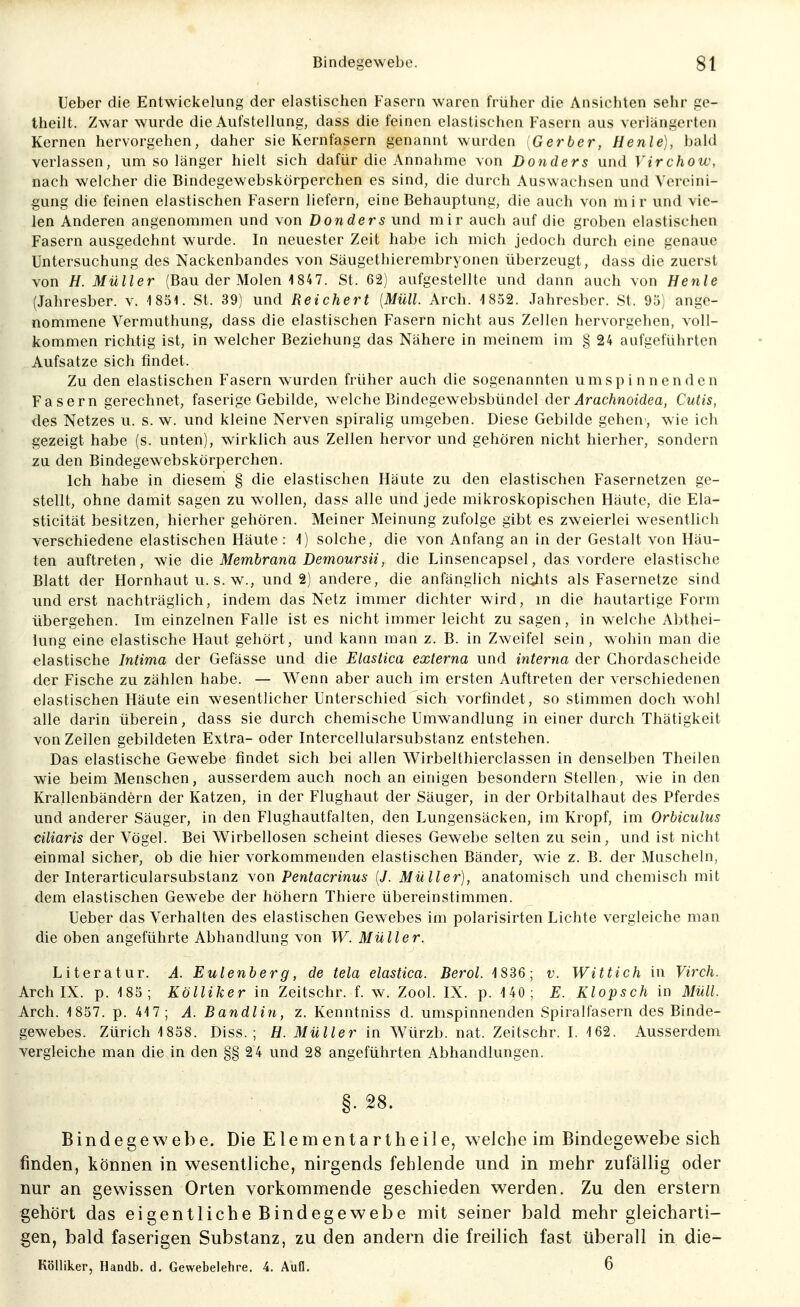 lieber die Entwickelung der elastischen Fasern waren früher die Ansichten sehr ge- theilt. Zwar wurde die Aufstellung, dass die feinen elastischen Fasern aus verlängerten Kernen hervorgehen, daher sie Kernfasern genannt wurden Gerber, Henle], bald verlassen, um so länger hielt sich dafür die Annahme von Donders und Virchow, nach welcher die Bindegewebskörperchen es sind, die durch Auswachsen und Vereini- gung die feinen elastischen Fasern liefern, eine Behauptung, die auch von mir und vie- len Anderen angenommen und von Donders und mir auch auf die groben elastischen Fasern ausgedehnt wurde. In neuester Zeit habe ich mich jedoch durch eine genaue Untersuchung des Nackenbandes von Säugethierembryonen überzeugt, dass die zuerst von H. Müller (Bau der Molen 1 84 7. St. 62) aufgestellte und dann auch von Henle (Jahresber. v. ISSl. St. 39) und Reichert [Müll. Arch. 1852. Jahresber. St. 95) ange- nommene Vermuthung, dass die elastischen Fasern nicht aus Zellen hervorgehen, voll- kommen richtig ist, in welcher Beziehung das Nähere in meinem im § 24 aufgeführten Aufsatze sich findet. Zu den elastischen Fasern wurden früher auch die sogenannten umspinnenden Fasern gerechnet, faserige Gebilde, welche Bindegewebsbündel der Ar achnoidea, Cutis, des Netzes u. s. w. und kleine Nerven spiralig umgeben. Diese Gebilde gehen , wie ich gezeigt habe (s. unten), wirklich aus Zellen hervor und gehören nicht hierher, sondern za den Bindegewebskörperchen. Ich habe in diesem § die elastischen Häute zu den elastischen Fasernetzen ge- stellt, ohne damit sagen zu wollen, dass alle und jede mikroskopischen Häute, die Ela- sticität besitzen, hierher gehören. Meiner Meinung zufolge gibt es zweierlei wesentlich verschiedene elastischen Häute: i) solche, die von Anfang an in der Gestalt von Häu- ten auftreten, wie die Membrana Demoursii, die Linsencapsel, das vordere elastische Blatt der Hornhaut u. s. w., und 2) andere, die anfänglich ni(ihts als Fasernetze sind und erst nachträglich, indem das Netz immer dichter wird, in die hautartige Form übergehen. Im einzelnen Falle ist es nicht immer leicht zusagen, in welche Abthei- lung eine elastische Haut gehört, und kann man z. B. in Zweifel sein, wohin man die elastische Intima der Gefässe und die Elastica externa und interna der Chordascheide der Fische zu zählen habe. — Wenn aber auch im ersten Auftreten der verschiedenen elastischen Häute ein wesentlicher Unterschied sich vorfindet, so stimmen doch wohl alle darin überein, dass sie durch chemische Umwandlung in einer durch Thätigkeit von Zellen gebildeten Extra- oder Intercellularsubstanz entstehen. Das elastische Gewebe findet sich bei allen Wirbelthierclassen in denselben Theilen wie beim Menschen, ausserdem auch noch an einigen besondern Stellen, wie in den Krallenbändern der Katzen, in der Flughaut der Säuger, in der Orbitalhaut des Pferdes und anderer Sänger, in den Flughautfalten, den Lungensäcken, im Kropf, im Orbiculus ciliaris der Vögel. Bei Wirbellosen scheint dieses Gewebe selten zu sein, und ist nicht einmal sicher, ob die hier vorkommenden elastischen Bänder, wie z. B. der Muscheln, der Interarticularsubstanz von Pentacrinus [J. Müller), anatomisch und chemisch mit dem elastischen Gewebe der höhern Thiere übereinstimmen. Ueber das Verhalten des elastischen Gewebes im polarisirten Lichte vergleiche man die oben angeführte Abhandlung von W. Müller. Literatur. A. Eulenberg, de tela elastica. Berol. 1836; v. Wittich in Virch. Arch IX. p. -185; Kölliker in Zeitschr. f. w. Zool. IX. p. 140; E. Klopsch in 3Iüll. Arch. 1857. p. 417; A. Bandlin, z. Kenntniss d. umspinnenden Spiralfasern des Binde- gewebes. Zürich 1858. Diss. ; H. Müller in Würzb. nat. Zeitschr. I. 162. Ausserdem vergleiche man die in den §§ 24 und 28 angeführten Abhandlungen. ' §. 28. Bindegewebe. Die Elementartheile, welche im Bindegewebe sich finden, können in wesentliche, nirgends fehlende und in mehr zufällig oder nur an gewissen Orten vorkommende geschieden werden. Zu den erstem gehört das eigentliche Bindegewebe mit seiner bald mehr gleicharti- gen, bald faserigen Substanz, zu den andern die freilich fast überall in die- Kölliker, Handb. d. Gewebelehre. 4. Aufl. 6