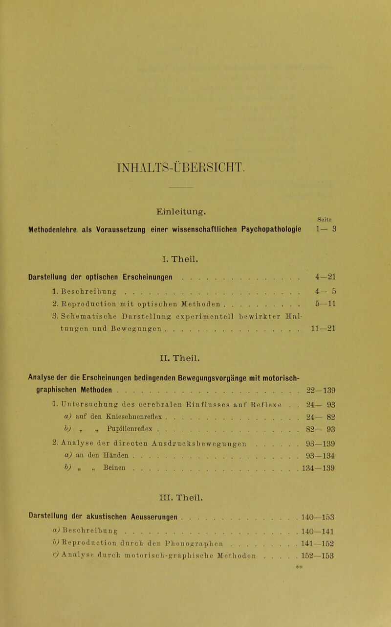 INHALTS-ÜBERSICHT. Einleitung. Seite Methodenlehre als Voraussetzung einer wissenschaftlichen Psychopathologie 1— 3 I. Theil. Darstellung der optischen Erscheinungen 4—21 1. Beschreibung 4— 5 2. Reproduction mit optischen Methoden 5—11 3. Schematische Darstellung experimentell bewirkter Hal- tungen und Bewegungen 11—21 II. Theil. Analyse der die Erscheinungen bedingenden Bewegungsvorgänge mit motorisch- graphischen Methoden 22—139 1. Untersuchung des cerebralen Einflusses auf Reflexe . . 24— 93 a) auf den Kniesehnenreflex 24— 82 h) „ „ Pupillenreflex 82— 93 2. Analyse der directen Ausdrucksbewogungen 93—139 a) an den Händen 93—134 h) „ „ Beinen 134—139 III. Theil. Darstellung der akustischen Aeusserungen 140—153 «^Beschreibung 140—141 Z^; Reproduction durch den Plionographcn 141—152 Analyst' durch iiiotoriscli-graphische Methoden 152—153