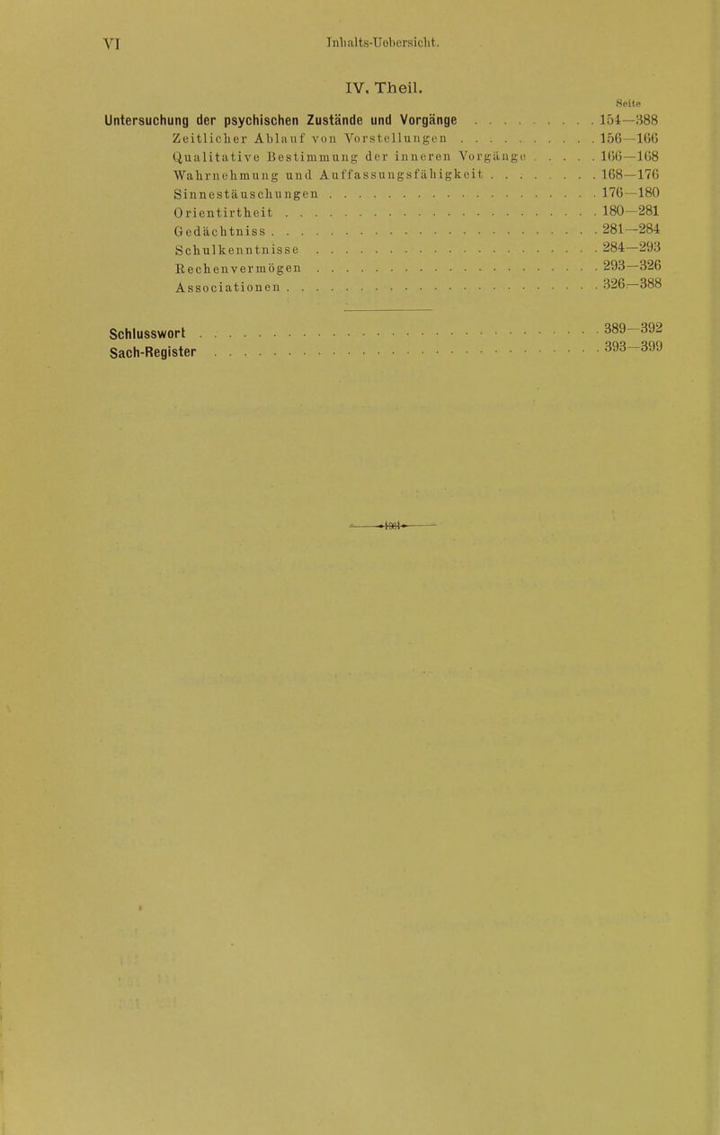 IV, Theil. iSeitR Untersuchung der psychischen Zustände und Vorgänge 154—388 Zeitlicher Ablauf von Vorstellungen 156—IGG Qualitative Bestimmung der inneren Vorgänge! .... lOß—1(58 Wahrnehmung und Auffassungsfäbigkeit 168—170 Sinnestäuschungen 176—180 Orientirtheit 180-281 Gedächtniss 281—284 Schulkenntnisse 284—293 Eechenvermögen 293—326 Associationen 326.-388 Schlusswort 389—392 Sach-Register 393—399 II