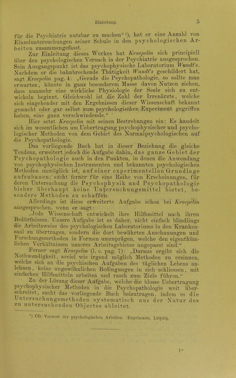 für die Psychiatrie nutzbar zu maclien i), liat er eine Anzahl von Einzeluntersuchungen seiner Schule in den psychologischen Ar- beiten zusanimengefasst. Zur Einleitung dieses Werkes hat Kraepelin sich principiell über den psychologischen Versuch in der Psychiatrie aiisgesprochen. Sein Ausgangspunkt ist das psychophysische Laboratorium Wundfs. Nachdem er die bahnbrechende Thätigkeit Wundfs^ geschildert hat, sagt Kraepelin pag. 4: „Gerade die Psychopathologie, so sollte man erwarten, könnte in ganz besonderem Masse davon Nutzen ziehen, dass nunmehr eine wirkliche Physiologie der Seele sich zu ent- wickeln beginnt. Grleichwohl ist die Zahl der Irrenärzte, welche sich eingehender mit den Ergebnissen dieser Wissenschaft bekannt gemacht oder gar selbst zum psychologischen Experimeht gegriffen haben, eine ganz verschwindende. Hier setzt Kraepelin mit seinen Bestrebungen ein: Es handelt sich im wesentlichen um Uebertragung psychophysischer und psycho- logischer Methoden von dem Gebiet des Normalpsychologischen auf die Psychopathologie. Das vorliegende Buch hat in dieser Beziehung die gleiche Tendenz, erweitert jedoch die Aufgabe dahin, das ganze Gebiet der Psychopathologie auch in den Punkten, in denen die Anwendung von psychophysischen Instrumenten imd bekannten psychologischen Methoden unmöglich ist, auf einer experimentellen Grundlage aufzubauen; sucht ferner für eine Reihe von Erscheinungen, für deren Untersuchung die Psychophysik und Psychopathologie bisher überhaupt keine Untersuchungsmittel bietet, be- sondere Methoden zu schaffen. Allerdings ist diese erweiterte Aufgabe schon bei Kraepelin ausgesprochen, wenn er sagt: ,.Jede Wissenschaft entwickelt ihre Hilfsmittel nach ihren Bedürfnissen. Unsere Aufgabe ist es daher, nicht einfach blindlings die Arbeitsweise des psychologischen Laboratoriums in den Kranken- saal zu übertragen, sondern die dort bewährten Anschauungen und Forschungsmethoden in Formen umzuprägen, welche den eigenthüm- lichen Verhältnissen xmseres Arbeitsgebietes angepasst sind. Ferner sagt Kraepelin (1. c. pag. 7): „Daraus ergibt sich die Nothwendigkeit, soviel wie irgend möglich Methoden zu ersinnen, welche sich an die psychischen Aufgaben des täglichen Lebens an- lehnen, keine ungewöhnlichen Bedingungen in sich schliessen, mit einfachen Hilfsmitteln_ arbeiten und rasch zum Ziele führen. ' Zu der Lösung dieser Aufgabe, welche die blosse Uebertragung psychophysischer Methoden in die Psychopathologie weit über- schreitet, sucht das vorliegende Buch beizutragen, indem es die Untersuchungsmethoden systematisch aus der Natur des zu untersuchenden Objectes ableitet. ') Gfr. Vorwoi-t dfi- psycliologisclicn Arbeiten. Engelmann, Leipzig.