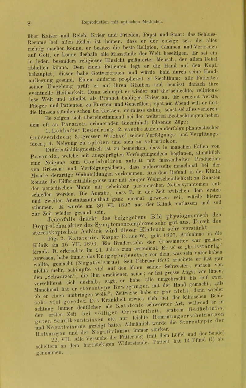 über Kaiser und Reich, Krieg und Frieden, Papst und Staat; das Schluss- Resurae bei allen Reden ist immer, dass er der einzige sei, der alles richtig machen könne, er besitze die beste Religion, Glauben und Vertrauen auf Gott, er könne deshalb alle Missstände der Welt beseitigen. Er sei ein in jeder, besonders religiöser Hinsicht geläuterter Mensch, der allem Uebel abhelfen könne. Dem einen Patienten legt er die Hand auf den Kopf, behauptet, dieser habe Gottvertrauen und würde bald durch seine Hand- auflegung gesund. Einem anderen prophezeit er Siechthum; alle Patienten seiner Umgebung prüft er auf ihren Glauben und bemisst danach ihre eventuelle Heilbarkeit. Dann schimpft er wieder auf die schlechte, religions- lose Welt und kündet als Prophet baldigen Krieg an. Er ernennt Aerzte. Pfleo-er und Patienten äu Fürsten und Generälen; spät am Abend will er fort, die Russen ständen schon bei Glessen, er müsse dahin, sonst sei alles verloren. Es zeigen sich übereinstimmend bei den weiteren Beobachtungen neben dem oft an Paranoia erinnernden Ideeninhalt folgende Züge: 1 Lebhafter Rededrang; 2. rasche Aufeinanderfolge phantastischer Grössenideen; 3. grosser Wechsel seiner Verfolgungs- und Vergiftungs- ideen; 4. Neigung zu spielen und sich zu schmücken. Differentialdiagnostisch ist zu bemerken, dass m manchen Fallen von Paranoia, welche mit ausgeprägten Verfolgimgsideen beginnen allmah ich eine Neigung zum Confabuliren auftritt mit massenhafter Production von Grössen- und Verfolgungsideen, dass -^^^^^f^^^^^^/^^f Manie derartige Wahnbildungen vorkommen. Aus dem Befund in dei Klinik konn e die Diff^rentialdiagnose nur mit einiger Wahrscheinlichkeit zu Gunsten der periodischen Manie mit scheinbar paranoischen Nebensymptomen ent- schieden werden. Die Angabe, dass E. in der Zeit ^ - und zweiten Anstaltsaufenthalt gan^ normal gewesen sei, wurde hieiz stimmen! E. wurde am 30. VI. 1897 aus der Klinik entlassen und soll beigegebene Bild Doppelcharakter des Symptomencompiexes ««^Z f^^/^^^-.^^^ ster'eLkopischen Anblick wird ^^^^^^^f^'^^^^^^^^ Klinik'fm 16\iri89l- ^^L—'Äs.u^^^^^ war geistes- wollte, Schwester, sprach von nichts mehr, schimpfte viel aut den iuann ^ ,.or ihnen, den „Schwarzen, die ihm ' iTe fmCr^^^^^^ bis auf zwei, verschliesst sich ^^^1^^'^:^^^^^^ gemacht, „als Manchmal hat er stereotype l^/^^f^^; ^ j^icht, dann wieder „, e. e..eu ^Kfanktr «i^slb b  der WiLisehe., »eo,,- sehr viel geredet. D. s .J.,-^ «ohworster Art, während er in Haltungen und der «''8»''^'^'' '^'(nüt d™ Löffel «nd de,- Sanc 22. VII. Alle Versuche der 1 '«'fe ' °™, ,,,t ,4 pfnnd (!) : scheitern an dem hartnäckigen Widerstände. 1 at.ent hat genommen. de) ab-