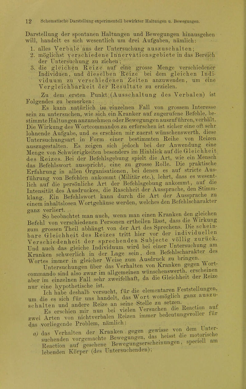 Darstellung der spontanen Haltungen und Bewegungen hinausgehen will, handelt es sich wesentlich um drei Aufgaben, nämlich: 1. alles Verbale aus der Untersuchung auszuschalten; 2. mögliclist yerschiedene Iiinervätionsgebiete in das Bereiöh der Untersuchung zu ziehen ;' ' 3. die gleichen Reize auf elfte grosse Menge verschiedener Individuen, und dieselben Reize bei dem gleichen Indi- viduum zu verschiedenen Zeiten anzuwenden, um eine Vergleichbarkeit der Resultate zu erzielen. Zu dem ^ersten Punkt:(Ausschaltung des Verbalen) ist Folgendes zu bemerken: Es kann natürlich im einzelnen Fall von grossem Interesse sein zu untersuchen, wie sich ein Kranker auf zugerufene Befehle, be- stimmte Haltungen anzunehmen oder Bewegungen auszuführen, verhält. Die Wirkung des Wortcommandos zu erforschen ist sicher eine oft sehr lohnende Aufgabe, und es erschien mir zuerst wünschenswerth, diese Untersuchungsart in Form einer bestimmten Reihe von Reizen auszugestalten. Es zeigen sich jedoch bei der Anwendung eine Menge von Schwierigkeiten besonders im Hinblick auf die Gleichheit des Reizes. Bei der Befehlsgebung spielt die Art, wie ein Mensch das Befehlswort ausspricht, eine zu grosse Rolle. Die praktische Erfahrung in allen Organisationen, bei denen es auf stricte Aus- führung von Befehlen ankommt (Militär etc.), lehrt, dass es wesent- lich auf die persönliche Art der Befehlsgebung ankommt, auf die Intensität des Ausdruckes, die Raschheit der Aussprache, den Stimm- klang. Ein Befehlswort kann durch die Art der Aussprache zu einem inhaltslosen Wortgehäuse werden, welches den Befehlscharakter ganz verliert. . -r^ i j n • -u So beobachtet man auch, wenn man einen Kranken den gleichen Befehl von verschiedenen Personen ertheilen lässt, dass die \\ irkung zum grossen Theil abhängt von der Art des Sprechens. Die schein- bare Gleichheit des Reizes tritt hier vor der individuellen Verschiedenheit der sprechenden Subjecte völlig zurück. Und auch das^ gleiche Individuum wird bei einer Untersuchung ani Kranken schwerlich in der Lage sein, den Befehlscharakter des Wortes immer in gleicher W^eise zum Ausdruck zu bringen. Untersuchungen über das Verhalten von Kranken gegen W ort- commando sind also zwar im allgemeinen ^ünschenswerth erschein^^^^ aber im einzelnen Fall sehr zweifelhaft, da die Gleichheit der Reize th ^^^s.^, für die elementaren feststelliingen um die es sich für uns handelt, das Wort womöglich ganz auszu- schalten und andere Reize an seine Stelle zu setzen. Es erschien mir nun bei vielen Versuchen d e React o aut zwei Arten von nichtverbalen Reizen immer bedeutungsvolle! ±ur das vorliegende Problem, nämlich: ■ a) das Verhalten der Kranken gegen gewisse ^^^/^J^i:,^^^;; suchenden vorgemachte Bewegungen, das heisst die motoy Reaction a;f lesehene Bewegungserscheinungen, speciell am lebenden Körper (des Untersuchenden);