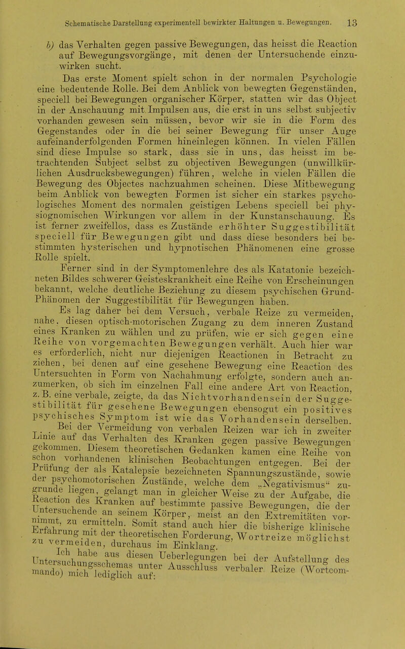 b) das Verhalten gegen passive Bewegungen, das heisst die Eeaction auf Bewegungsvorgänge, mit denen der Untersuchende einzu- wirken sucht. Das erste Moment spielt schon in der normalen Psychologie eine bedeutende Rolle. Bei dem Anblick von bewegten Gegenständen, speciell bei Bewegungen organischer Körper, statten wir das Object in der Anschauung mit.Impulsen aus, die erst in uns selbst subjectiv vorhanden gewesen sein müssen, bevor wir sie in die Form des Gegenstandes oder in die bei seiner Bewegung für unser Auge aufeinanderfolgenden Formen hineinlegen können. In vielen Fällen sind diese Impulse so stark, dass sie in uns, das heisst im be- trachtenden Subject selbst zu objectiven Bewegungen (unwillkür- lichen Ausdrucksbewegungen) führen, welche in vielen Fällen die Bewegung des Objectes nachzuahmen scheinen. Diese Mitbewegung beim Anblick von bewegten Formen ist sicher ein starkes psycho- logisches Moment des normalen geistigen Lebens speciell bei phy- siognomischen A¥irkungen vor allem in der Kunstanschauung. Es ist ferner zweifellos, dass es Zustände erhöhter Suggestibilität speciell für .Bewegungen gibt und dass diese besonders bei be- stimmten hysterischen und hypnotischen Phänomenen eine grosse Rolle spielt. Ferner sind in der Symptomenlehre des als Katatonie bezeich- neten Bildes schwerer Geisteskrankheit eine Reihe von Erscheinungen bekannt, welche deutliche Beziehung zu diesem psychischen Grund- Phänomen der Suggestibilität für Bewegungen haben. Es lag daher bei dem Versuch, verbale Reize zu vermeiden, nahe, diesen optisch-motorischen Zugang zu dem inneren Zustand eines Kranken zu wählen und zu prüfen, wie er sich gegen eine Reihe von vorgemachten Bewegungen verhält. Auch hier war es erforderlich, nicht nur diejenigen Reactionen in Betracht zu ziehen, bei denen auf eine gesehene Bewegung eine Reaction des Untersuchten m Form von Nachahmung erfolgte, sondern auch an- zumerken, ob sich im einzelnen Fall eine andere Art von Reaction z B eine verbale, zeigte, da das Nichtvorhandensein der Sugge- stibilität für gesehene Bewegungen ebensogut ein positives psychisches Symptom ist wie das Vorhandensein derselben . . Bei der Vermeidung von verbalen Reizen war ich in zweiter i^mie aut das Verhalten des Kranken gegen passive Bewegungen gekommen Diesem theoretischen Gedanken kamen eine Reihe ?on schon vorhandenen klinischen Beobachtungen entgegen. Bei der ±'riüung der als Katalepsie bezeichneten Spannungszustände, sowie der psychomotorischen Zustände, welche dem Negativismus zu- ReacHn. ?lf f ^T. i^gleicher Weise zu der Aufgabe, die TT^W. \ 1 Kranken auf bestimmte passive Bewegungen, die der Smmt ^'^'^ Extremitäten vor- ErThrn' o. ^T^^^ l^^''^ auch hier die bisherige klinische .u verm?iT 1 ^^^'^^^pl^en Forderung, Wortreize möglichst zu vermeiden, durchaus im Einklang. Untersuchn^^lor' '^'''l Ueberlegungen bei der Aufstellung des manlTtTfe^d^g^^^^^ ^^^^^^^^^^^ -^^'^1- (Worlom-