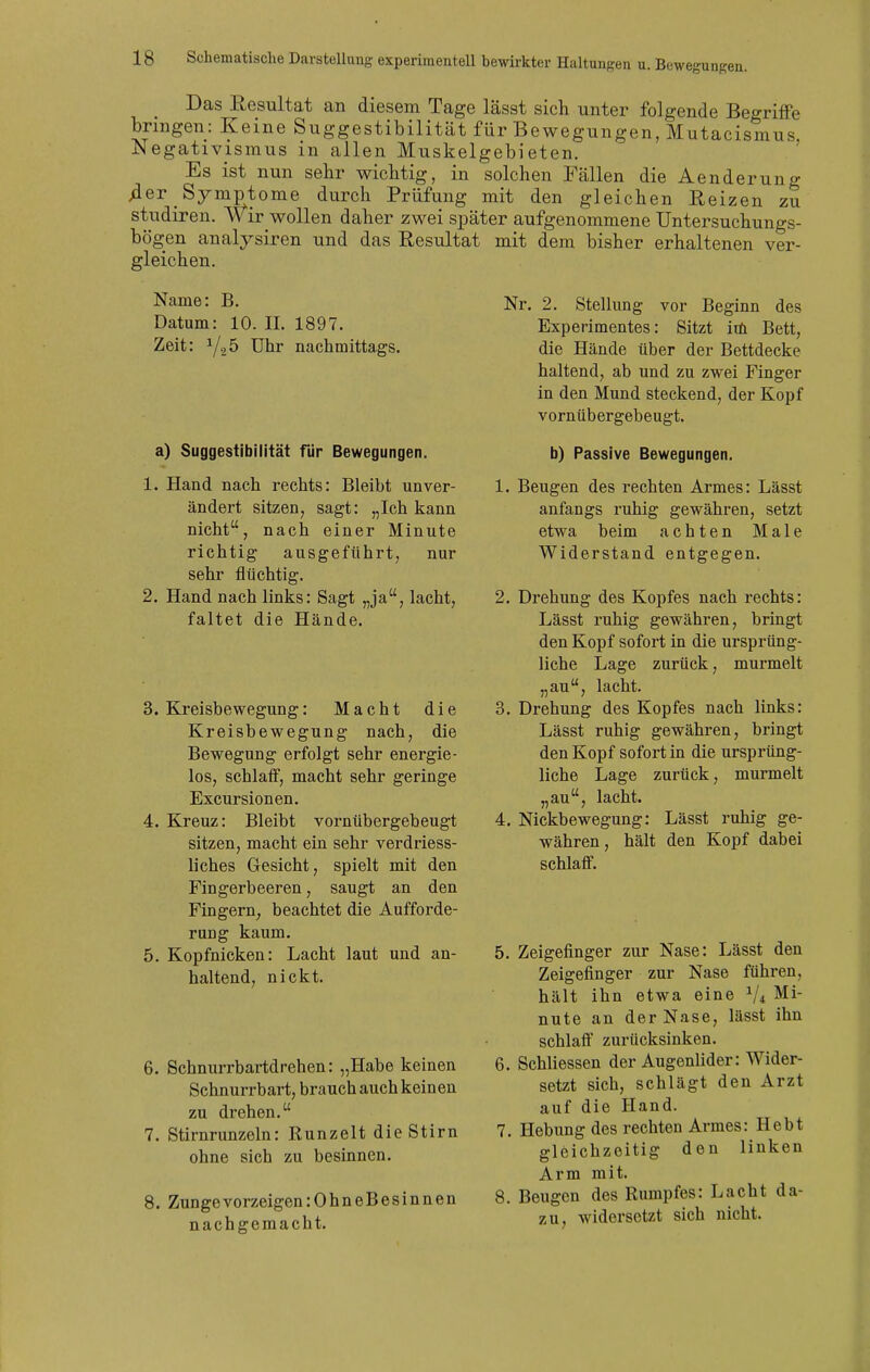Das Eesultat an diesem Tage lässt sich unter folgende Begriffe bringen: Keine Suggestibilität für Bewegungen, Mutacismus Negativismus in allen Muskelgebieten. ' Es ist nun sehr wichtig, in solchen Fällen die Aenderung 4er Symptome durch Prüfung mit den gleichen Reizen zu studiren. wir wollen daher zwei später aufgenommene Untersuchungs- bögen analysiren und das Resultat mit dem bisher erhaltenen ver- gleichen. Name: B. Datum: 10. II. 1897. Zeit: Uhr nachmittags. a) Suggestibilität für Bewegungen. 1. Hand nach rechts: Bleibt unver- ändert sitzen, sagt: „Ich kann nicht, nach einer Minute richtig ausgeführt, nur sehr flüchtig. 2. Hand nach links: Sagt „ja, lacht, faltet die Hände. S.Kreisbewegung: Macht die Kreisbewegung nach, die Bewegung erfolgt sehr energie- los, schlatf, macht sehr geringe Excursionen. 4. Kreuz: Bleibt vornübergebeugt sitzen, macht ein sehr verdriess- liches Gesicht, spielt mit den Fingerbeeren, saugt an den Fingern, beachtet die Aufforde- rung kaum. 5. Kopfnicken: Lacht laut und an- haltend, nickt. 6. Schnurrbartdrehen: „Habe keinen Schnurrbart, brauch auch keinen zu drehen. 7. Stirnrunzeln: Runzelt die Stirn ohne sich zu besinnen. 8. Zungevorzeigen:OhneBesinnen nachgemacht. Nr. 2. Stellung vor Beginn des Experimentes: Sitzt itn Bett, die Hände über der Bettdecke haltend, ab und zu zwei Finger in den Mund steckend, der Kopf vornübergebeugt. b) Passive Bewegungen. L. Beugen des rechten Armes: Lässt anfangs ruhig gewähren, setzt etwa beim achten Male Widerstand entgegen. 2. Drehung des Kopfes nach rechts: Lässt ruhig gewähren, bringt den Kopf sofort in die ursprüng- liche Lage zurück, murmelt „au, lacht. 3. Drehung des Kopfes nach links: Lässt ruhig gewähren, bringt den Kopf sofort in die ursprüng- liche Lage zurück, murmelt „au , 4. Nickbewegung: Lässt ruhig ge- währen, hält den Kopf dabei schlaif. lacht. 5. Zeigefinger zur Nase: Lässt den Zeigefinger zur Nase führen, hält ihn etwa eine V4 nute an der Nase, lässt ihn schlaft* zurücksinken. 6. SchUessen der Augenlider: Wider- setzt sich, schlägt den Arzt auf die Hand. 7. Hebung des rechten Armes: Hebt gleichzeitig den linken Arm mit. 8. Beugen des Rumpfes: Lacht da- zu. widersetzt sich nicht.