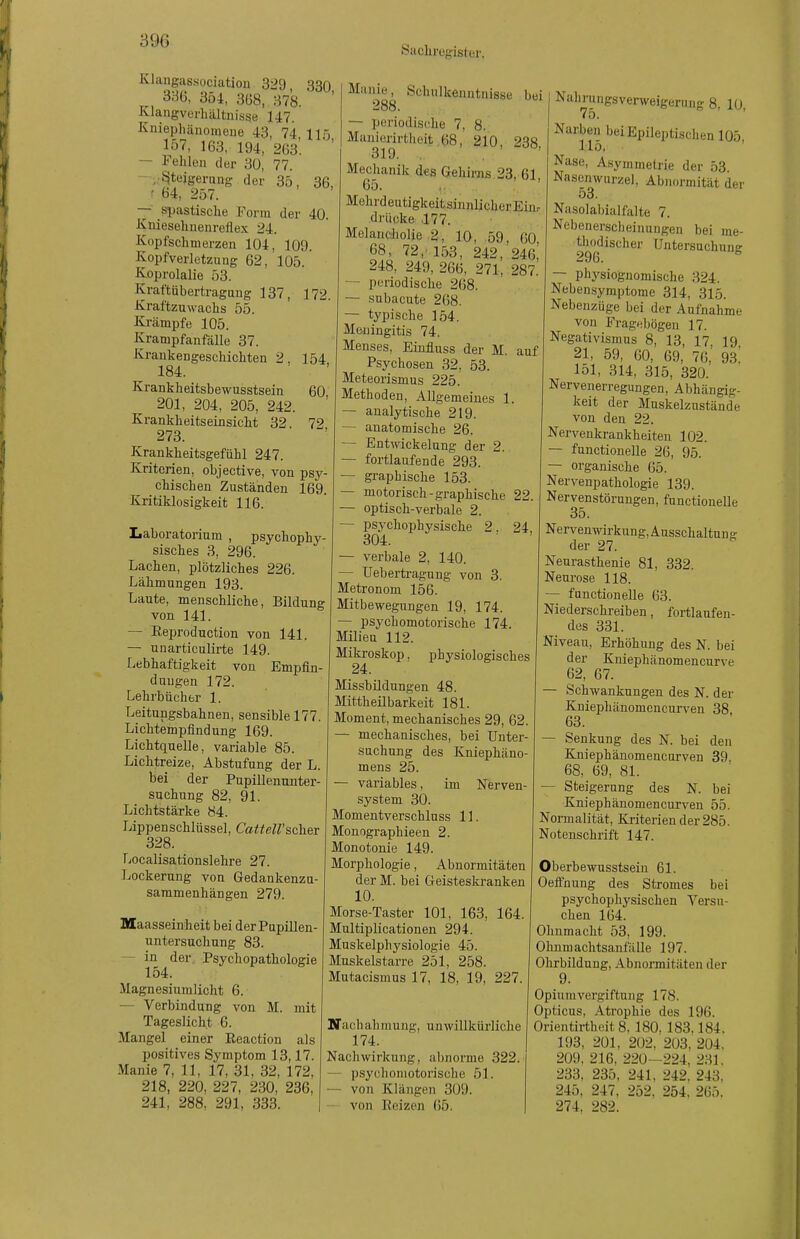 Saclirogister. Klangassociation 329 330 336, 354, 3B8, 378. Klangverhältnisse 147. Kniephiinomeue 43, 74 115 157, 163, 194, 263'. ' ' — Fehlen der 3ü, 77. - ;;ßtejgernng der 35, 36, ' 64, 257. —' spastische Form der 40. Kniesehnenreflex 24. Kopfschmerzen 104, 109. Kopfverletzung 62, 105. Koprolalie 53. Kraftübertragung 137, 172. Kraftzuwachs 55. Krämpfe 105. Krampfanfälle 37. Kraukengeschichten 2, 154 184. Krankheitsbewusstsein 60 201, 204, 205, 242. Krankheitseinsicht 32 72 273. Krankheitsgefühl 247. Kriterien, objective, von psy- chischen Zuständen 169. Kritiklosigkeit 116. Manie, Schulkenntnisse bei 288. — periodische 7, 8. Manierirtheit 68, 210 238 319. . . ' Mechanik des Gehirns 23, 61, 65. Laboratorium , psychophy- sisches 3, 296. Lachen, plötzliches 226. Lähmungen 193. Laute, menschliche, Bildung von 141. — Reproduction von 141. — unarticulirte 149. Lebhaftigkeit von Empfin- dungen 172. Lehrbücher 1. Leitungsbahnen, sensible 177. Lichtempfindung 169. Lichtquelle, variable 85. Lichtreize, Abstufung der L. bei der Pupillenunter- suchung 82, 91. Lichtstärke 84. Lippenschlüssel, CatteWscher 328. TiOcalisationslehre 27. Lockerung von Gedankenzu- saramenhängen 279. Maasseinheit bei der Pupillen- untersuchung 83. — in der Psychopathologie 154. Magnesiumlicht 6. — Verbindung von M. mit Tageslicht 6. Mangel einer Reaction als positives Symptom 13,17. Manie 7, 11, 17, 31, 32, 172, 218, 220, 227, 230. 236, 241, 288. 291, 333. Mehrdeutigkeitsinnlicher Eiur drücke .177. Melancholie 2, 10, 59. 60, 68, 72,'153, 242, 246, 248, 249, 266, 271, 287. — periodische 268. — subacute 268. — typische 154. Meningitis 74. Menses, Einfluss der M. auf Psychosen 32, 53. Meteorismus 225. Methoden, Allgemeines 1 — analytische 219. — anatomische 26. — Entwickelung der 2. — fortlaufende 293. — graphische 153. — motorisch-graphische 22 — optisch-verbale 2. — psychophysische 2. 24 304. — verbale 2, 140. — Uebertragung von 3. Metronom 156. Mitbewegungen 19, 174. — psychomotorische 174 Milieu 112. Mikroskop, physiologisches 24. Missbildungen 48. Mittheilbarkeit 181. Moment, mechanisches 29, 62 — mechanisches, bei Unter suchung des Kniephäno mens 25. — variables, im Nerven- system 30. Momentverschluss 11. Monographieen 2. Monotonie 149. Morphologie, Abnormitäten der M. bei Geisteskranken 10. Morse-Taster 101, 163, 164. Multiplicationen 294. Muskelphysiologie 45. Muskelstarre 251, 258. Mutacismus 17, 18, 19, 227 Nahrungsverweigerung 8, 10, 75. Narben bei Epileptischen 105 115, ' Nase, Asymmetrie der 53 Nasenwurzel, Abnormität der 53. Nasolabial falte 7. Nebenerscheinungen bei me- tl^o^discher Untersuchung — physiognomische 324. Nebensymptome 314, 315. Nebenzüge bei der Aufnahme von Fragebögen 17. Negativismus 8, 13, 17 19 21, 59, 60, 69, 76,' 93.' 151, 314, 315, 320. Nervenerregungen, Abhängig- keit der Muskelzustände von den 22. Nervenkrankheiten 102. functionelle 26, 95. — organische 65. Nervenpathologie 139. Nervenstörungen, functionelle 35. Nervenwirkung, Ausschaltung der 27. Neurasthenie 81, 332. Neurose 118. functionelle 63. Niederschreiben, fortlaufen- des 331. Niveau, Erhöhung des N. bei der Kniephänomencurve 62, 67. Schwankungen des N. der Kniephänomencurven 38 63. — Senkung des N. bei den Kniephänomencurven 39. 68, 69, 81. Steigerung des N. bei Kniephänomencurven 55. Normalität, Kriterien der 285. Notenschrift 147. Nachahmung, unwillkürliche 174. Nachwirkung, abnorme 322. — psychomotorische 51. — von Klängen 309. — von Heizen 65. Oberbewusstsein 61. Oeffnung des Stromes bei psychophysischen Versu- chen 164. Ohnmacht 53, 199. Ohnmaclitsanfälle 197. Ohrbildung, Abnormitäten der 9. Opium Vergiftung 178. Opticus. Atrophie des 196. Orientirtheit 8. 180. 183.184. 193, 201, 202, 203. 204. 209. 216, 220—224, 231. 233, 235, 241, 242. 243. 245. 247, 252. 254, 265. 274. 282.