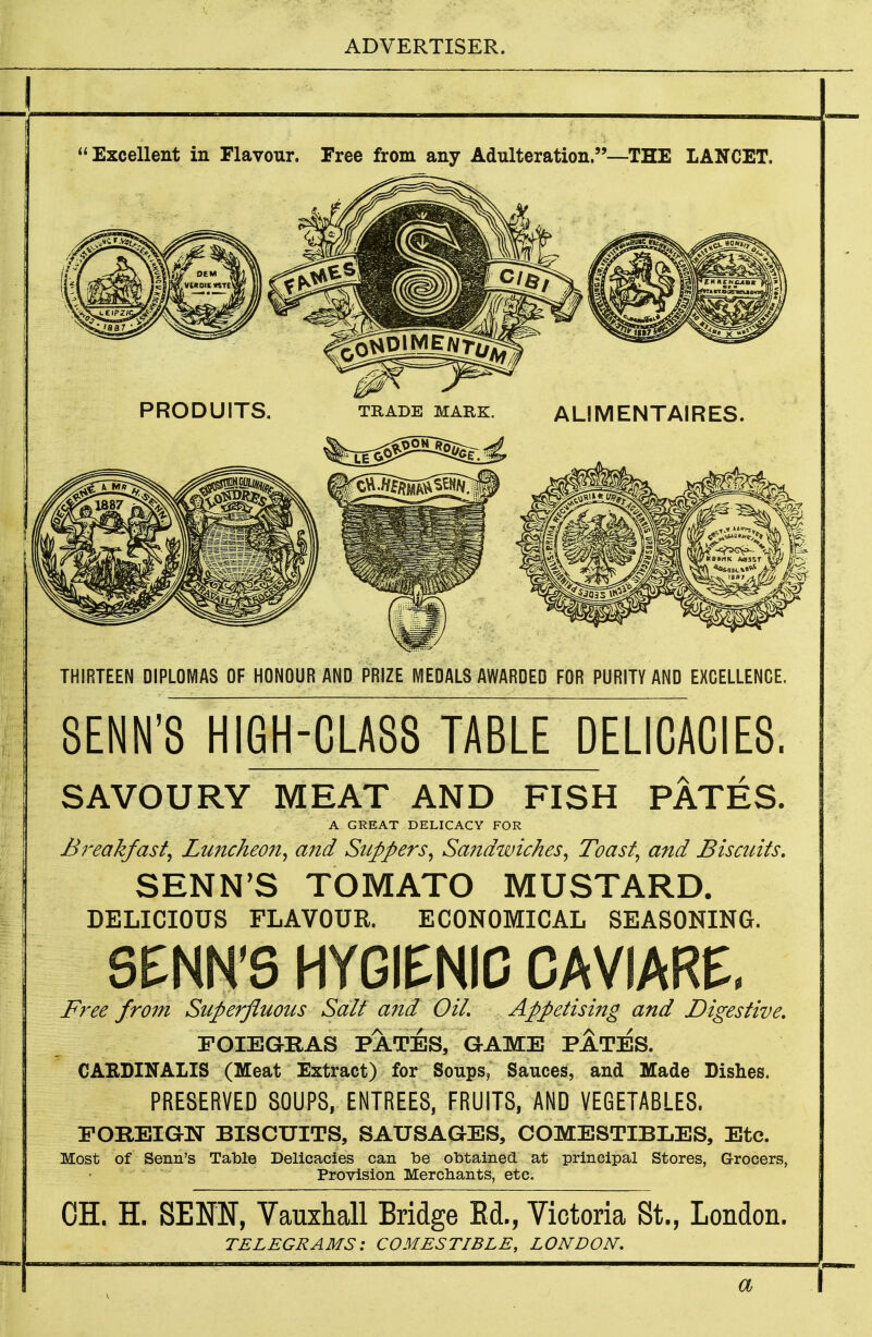 1 Excellent in Flavour. Free from any Adulteration.—THE LANCET. PRODUITS. TRADE MARK. ALlMENTAIRES. THIRTEEN DIPLOMAS OF HONOUR AND PRIZE MEDALS AWARDED FOR PURITY AND EXCELLENCE. SENN'S HIGH-CLA88 TABLE DELICACIES. SAVOURY MEAT AND FISH PATES. A GREAT DELICACY FOR Breakfast^ Luncheo7t^ and Suppers^ Sandwiches^ Toast^ and Biscuits, SENN'S TOMATO MUSTARD. DELICIOUS FLAVOUR. ECONOMICAL SEASONING. SENN'S HYGIENIC CAVIARE, Free from Superfluous Salt and OiL Appetising and Digestive, FOIEGRAS PATES, GAME PATES. CARDINALIS (Meat Extract) for Soups, Sauces, and Made Dishes. PRESERVED SOUPS, ENTREES, FRUITS, AND VEGETABLES. EOREiaN BISCUITS, SAUSAGES, COMESTIBLES, Etc. Most of Senn's Table Delicacies can be obtained at principal Stores, Grocers, Provision Merchants, etc. OH. H. SENN, Vauxhall Bridge Ed., Victoria St., London. TELEGRAMS: COMESTIBLE, LONDON, a