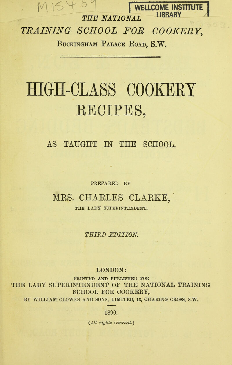 THE NATIONAL '-'BRARY TRAINING SCHOOL FOB COOKERY, Buckingham Palace Eoab, S-W. HIGH-CLASS COOKEEY EECIPES, AS TAUGHT IN THE SCHOOL. PEEPAEED BY MRS. CHARLES CLARKE,' THE LADY SUPERINTENDENT. THIIiD EDITION, LONDON: FEINTED AND PUBLISHED FOB THE LADY SUPEEINTENDENT OF THE NATIONAL TRAINING SCHOOL FOR COOKERY, BY WILLIAM CLOWES AND SONS, LIMITED, 13, CHAEIKG CROSS. S.W. 1890. {All rigJits lesei'ved.^