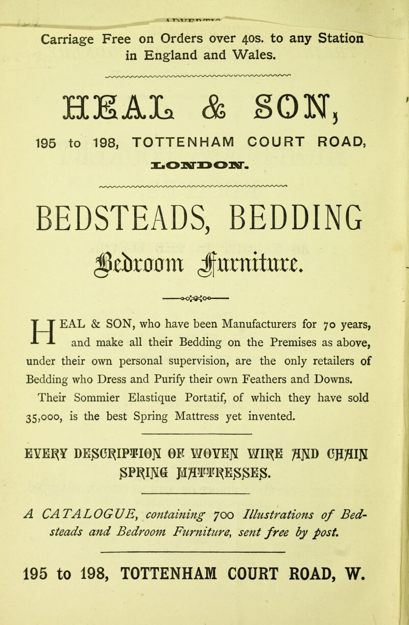 Carriage Free on Orders over 40s. to any Station ~ in England and Wales. HKAIa & SON 195 to 198, TOTTENHAM COURT ROAD, BEDSTEADS, BEDDING EAL & SON, who have been Manufacturers for 70 years, J- J- and make all their Bedding on the Premises as above, under their own personal supervision, are the only retailers of Bedding who Dress and Purify their own Feathers and Downs. Their Sommier Elastique Portatif, of which they have sold 35,000, is the best Spring Mattress yet invented. EYE^Y DE^ORIP3FI0]5 0E W0YEJ5 WI^E ^]5D CP}?I]S A CATALOGUE, containing 700 IllMstrations of Bed- steads and Bedroom Furniture, sent free by post. 195 to 198, TOTTENHAM COURT ROAD, W.