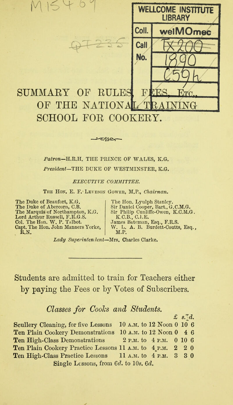 SUMMARY OF THE NATIONAC/ TBAINING SCHOOL FOR COOKERY. Pairow—H.R.H. THE PRINCE OF WALES, K.G. President—THE DUKE OF WESTMINSTER, K.G. EXECUTIVE C03IMITTEE. The Hon. E. F. Leveson Gower, M.P., Cliairman. The Duke of Beaufort, K.G. The Duke of Abercorn, C.B. The Marquis of Northampton, K.G. Lord Arthur Russell, F.R.G.S. Col. The Hon. W. P. Talbot. Capt. The Hon. John Manners Yorke, R.N. The Hon. Lyulph Stanley. Sir Daniel Cooper, Bart., G.C.M.G. Sir Philip Cunliffe-Owen, K.C.M.G. K.C.B., CLE. James Bateman, Esq., F.R.S. \V. L. A. B. Burdett-Coutts, Esq., M.P. Lady SupeHntenient—MTs, Charles Clarke. Students are admitted to train for Teachers either by paying the Tees or by Votes of Subscribers. Classes for Cooks and Students. £ sJji, ScuUery Cleaning, for five Lessons 10 a.m. to 12 Noon 0 10 6 Ten Plain Cookery Demonstrations 10 a.m. to 12 Noon 0 4 6 Ten High-Class Demonstrations 2 p.m. to 4 p.m. 0 10 6 Ten Plain Cookery Practice Lessons 11 a.m. to 4^p.h. 2 2 0 Ten High-Class Practice Lessons 11 a.m. to 4 p.m. 3 3 0 Single Lessons, from 6c7. to 10s. Qd,