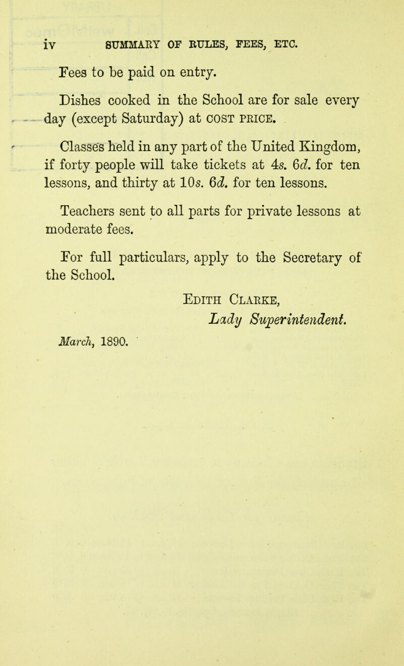 Fees to be paid on entry. Dishes cooked in the School are for sale every day (except Saturday) at cost price. Classes held in any part of the United Kingdom, if forty people will take tickets at 4^. 6d. for ten lessons, and thirty at IO5. 6d. for ten lessons. Teachers sent to all parts for private lessons at moderate fees. Tor full particulars, apply to the Secretary of the School. Edith Clarke, Lady Superintendent.