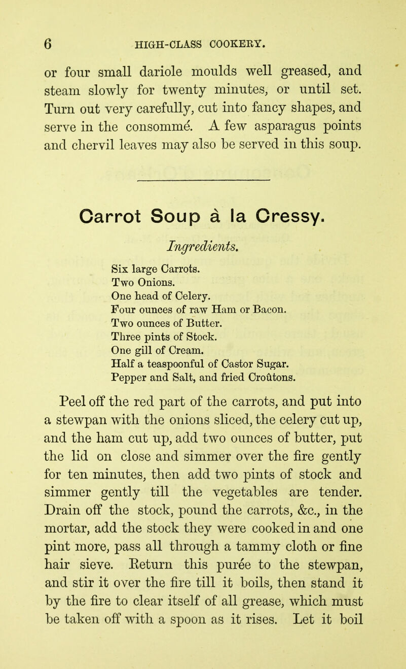 or four small dariole moulds well greased, and steam slowly for twenty minutes, or until set. Turn out very carefully, cut into fancy shapes, and serve in the consomme. A few asparagus points and chervil leaves may also be served in this soup. Carrot Soup a la Dressy. Ingredients. Six large Carrots. Two Onions. One head of Celery. Four ounces of raw Ham or Bacon. Two ounces of Butter. Three pints of Stock. One gin of Cream. Half a teaspoonful of Castor Sugar. Pepper and Salt, and fried Croiitons. Peel off the red part of the carrots, and put into a stewpan with the onions sliced, the celery cut up, and the ham cut up, add two ounces of butter, put the lid on close and simmer over the fire gently for ten minutes, then add two pints of stock and simmer gently till the vegetables are tender. Drain off the stock, pound the carrots, &c., in the mortar, add the stock they were cooked in and one pint more, pass all through a tammy cloth or fine hair sieve. Eeturn this puree to the stewpan, and stir it over the fire till it boils, then stand it by the fire to clear itself of all grease, which must be taken off with a spoon as it rises. Let it boil