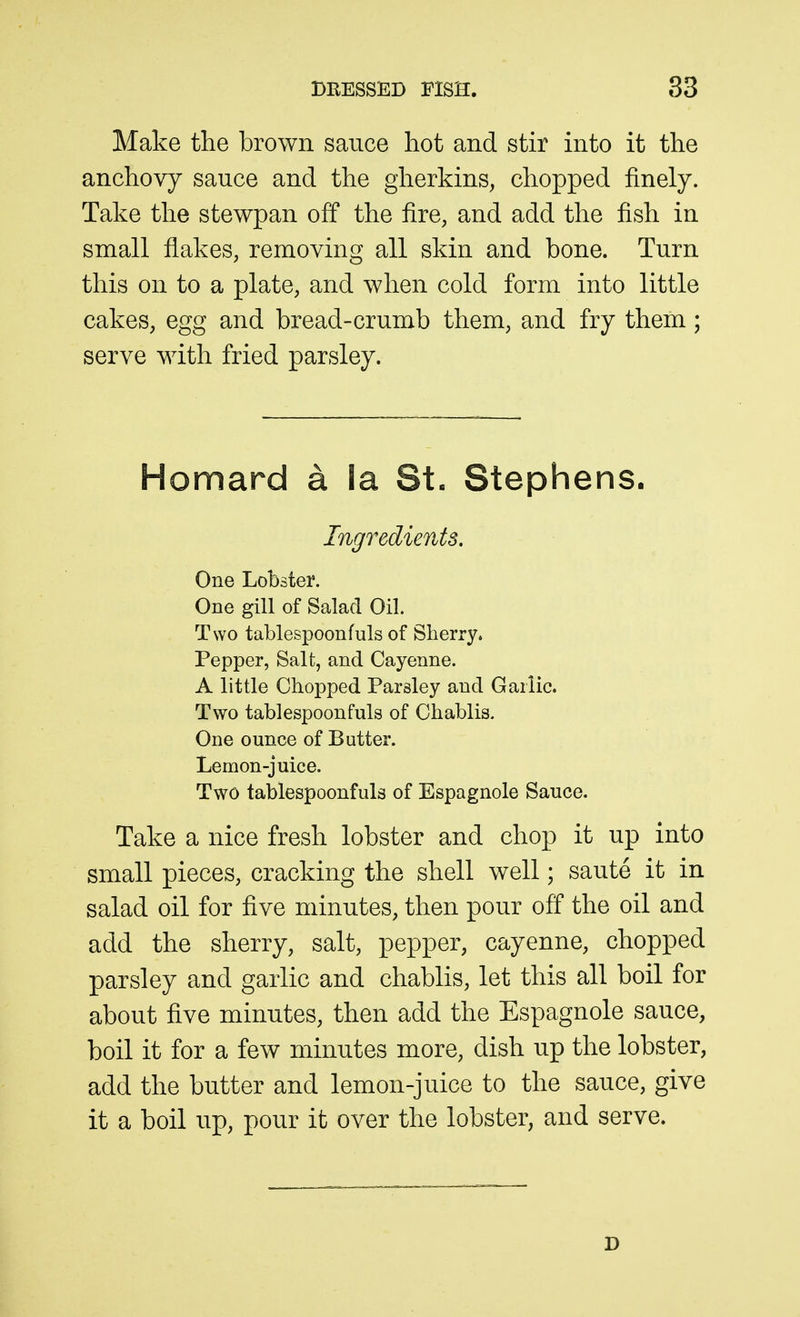 Make the brown sauce hot and stir into it the anchovy sauce and the gherkins, chopped finely. Take the stewpan off the fire, and add the fish in small flakes, removing all skin and bone. Turn this on to a plate, and when cold form into little cakes, egg and bread-crumb them, and fry them; serve with fried parsley. Homard a la St. Stephens. Ingredients. One Lobster. One giU of Salad Oil. Two tablespoonfuls of Sherry. Pepper, Salt, and Cayenne. A little Chopped Parsley and Garlic. Two tablespoonfuls of Chablis. One ounce of Butter. Lemon-juice. Two tablespoonfuls of Espagnole Sauce. Take a nice fresh lobster and chop it up into small pieces, cracking the shell well; saute it in salad oil for five minutes, then pour off the oil and add the sherry, salt, pepper, cayenne, chopped parsley and garlic and chablis, let this all boil for about five minutes, then add the Espagnole sauce, boil it for a few minutes more, dish up the lobster, add the butter and lemon-juice to the sauce, give it a boil up, pour it over the lobster, and serve.