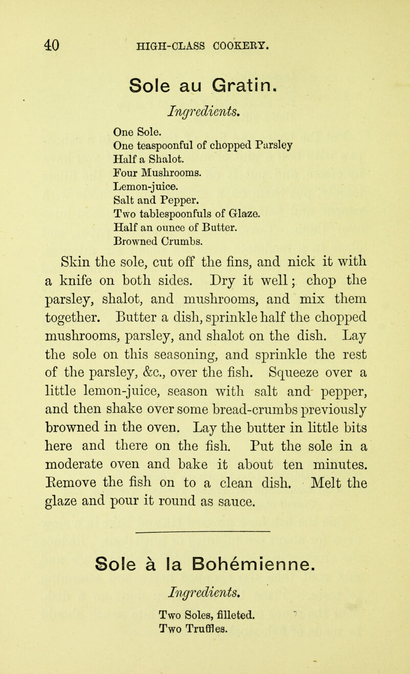 Sole au Gratin. Ingredients, One Sole. One teaspoonful of chopped Parsley HalfaShalot. Four Mushrooms. Lemon-juice. Salt and Pepper. Two tablespoonfuls of Glaze. Half an ounce of Butter. Browned Crumbs. Skin the sole, cut off the fins, and nick it with a knife on both sides. Dry it well; chop the parsley, shalot, and mushrooms, and mix them together. Butter a dish, sprinkle half the chopped mushrooms, parsley, and shalot on the dish. Lay the sole on this seasoning, and sprinkle the rest of the parsley, &c., over the fish. Squeeze over a little lemon-juice, season with salt and pepper, and then shake over some bread-crumbs previously browned in the oven. Lay the butter in little bits here and there on the fish. Put the sole in a moderate oven and bake it about ten minutes. Remove the fish on to a clean dish. Melt the glaze and pour it round as sauce. Sole a la Bohemienne. Ingredients, Two Soles, filleted. Two Truffles.