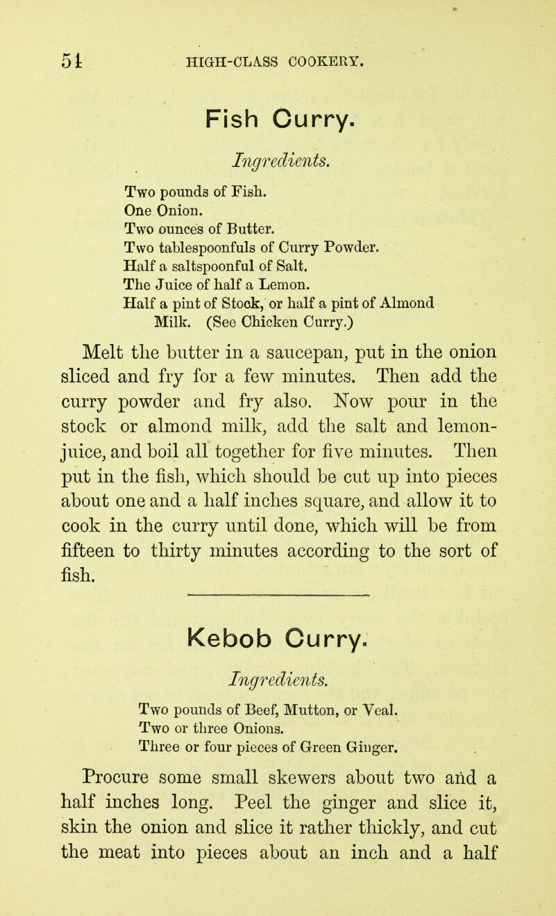 Fish Ourry- Ingredients. Two pounds of Fish. One Onion. Two ounces of Butter. Two tablespoonfuls of Curry Powder. Half a saltspoonful of Salt. The Juice of half a Lemon. Half a pint of Stock, or half a pint of Almond Milk. (See Chicken Curry.) Melt the butter in a saucepan, put in the onion sliced and fry for a few minutes. Then add the curry powder and fry also. Now pour in the stock or almond milk, add the salt and lemon- juice, and boil all together for five minutes. Then put in the fish, which should be cut up into pieces about one and a half inches square, and allow it to cook in the curry until done, which will be from fifteen to thirty minutes according to the sort of fish. Kebob Curry« Ingredients. Two pounds of Beef, Mutton, or Veal. Two or three Onions. Three or four pieces of Green Ginger. Procure some small skewers about two aiid a half inches long. Peel the ginger and slice it, skin the onion and slice it rather thickly, and cut the meat into pieces about an inch and a half