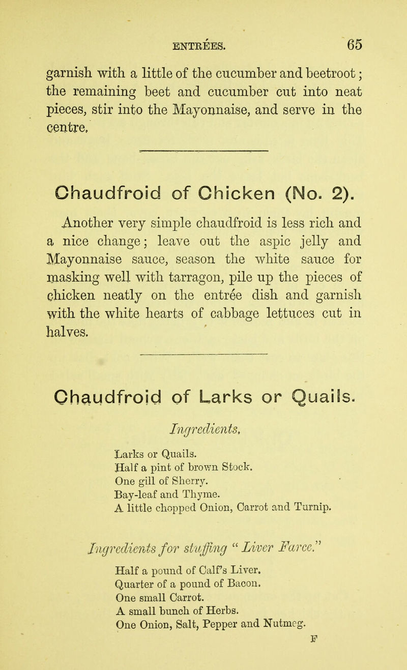 garnish with a little of the cucumber and beetroot; the remaining beet and cucumber cut into neat pieces, stir into the Mayonnaise, and serve in the centre/ Chaudfroid of Chicken (No. 2). Another very simple chaudfroid is less rich and a nice change; leave out the aspic jelly and Mayonnaise sauce, season the white sauce for masking well with tarragon, pile up the pieces of chicken neatly on the entree dish and garnish with the white hearts of cabbage lettuces cut in halves. Ohaudfroid of Larks or Quails. Ingredients, Larks or Quails. Half a pint of brown Stock, One gill of Sherry. Bay-leaf and Thyme. A little chopped Onion, Carrot and Turnip. Jngreclients for stuffing ''Liver Farce!' Half a pound of Calf's Liver. Quarter of a pound of Bacon. One small Carrot. A small bunch of Herbs. One Onion, Salt, Pepper and Nutmeg.