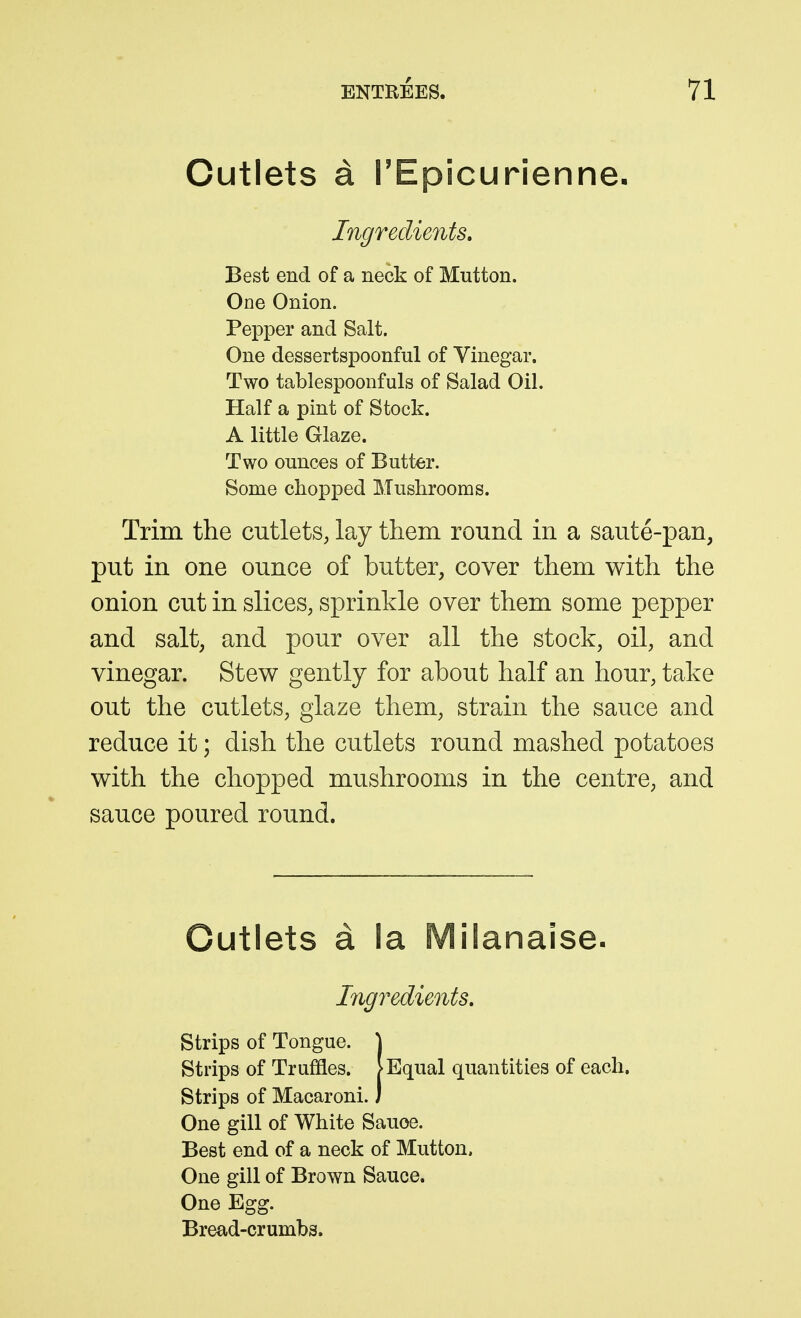 Cutlets a rEpicurienne- Ingredients, Best end of a neck of Mutton. One Onion. Pepper and Salt. One dessertspoonful of Vinegar. Two tablespooufuls of Salad Oil, Half a pint of Stock. A little Glaze. Two ounces of Butter. Some chopped Mushrooms. Trim the cutlets, lay them round in a saute-pan, put in one ounce of butter, cover them with the onion cut in slices, sprinkle over them some pepper and salt, and pour over all the stock, oil, and vinegar. Stew gently for about half an hour, take out the cutlets, glaze them, strain the sauce and reduce it; dish the cutlets round mashed potatoes with the chopped mushrooms in the centre, and sauce poured round. Outlets a la Milanaise- Ingredients, Strips of Tongue. \ Strips of Truffles. >Equal quantities of each. Strips of Macaroni.) One gill of White Sauoe. Best end of a neck of Mutton. One gill of Brown Sauce. One Egg. Bread-crumbs.